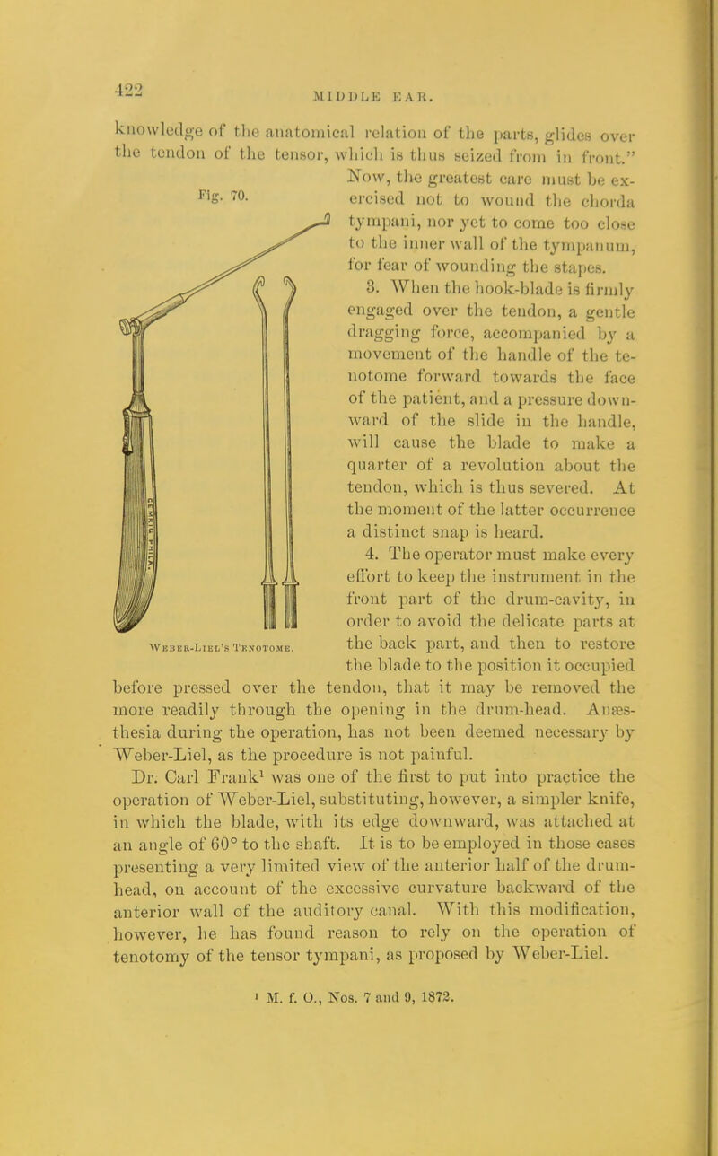 MIDDLE EAR. Fig. 70. knowledge of the anatomical relation of the parts, glides over the tendon of the teuHor, which is thus seized from in front. Now, the greatest care must he ex- ercised not to wound the chorda tympani, nor yet to come too close to the inner wall of the tympanum, for fear of wounding the stapes. 3. When the hook-hlade is firmly engaged over the tendon, a gentle dragging force, accompanied hy a movement of the handle of the te- notome forward towards the face of the patient, and a pressure down- ward of the slide in the handle, !^ 11 will cause the hlade to make a l' I quarter of a revolution about the tendon, which is thus severed. At the moment of the latter occurrence a distinct snap is heard. 4. The operator must make every eftbrt to keep the instrument in the front part of the drum-cavity, in order to avoid the delicate parts at the back part, and then to restore the blade to the position it occupied before pressed over the tendon, that it may be removed the more readily through the opening in the drum-head. Anaes- thesia during the operation, has not been deemed necessary by Weber-Liel, as the procedure is not paiiiful. Dr. Carl Frank^ was one of the first to put into practice the operation of Weber-Liel, substituting, however, a simpler knife, in Avhich the blade, with its edge downward, was attached at an angle of 60° to the shaft. It is to be employed in those cases presenting a very limited view of the anterior half of the drum- head, on account of the excessive curvature backward of the anterior wall of the auditory canal. With this modification, however, lie has found reason to rely on the operation of tenotomy of the tensor tympani, as proposed by Weber-Liel. Weber-Liel's Tenotome. ' M. f. 0., Nos. 7 ami 9, 1872.