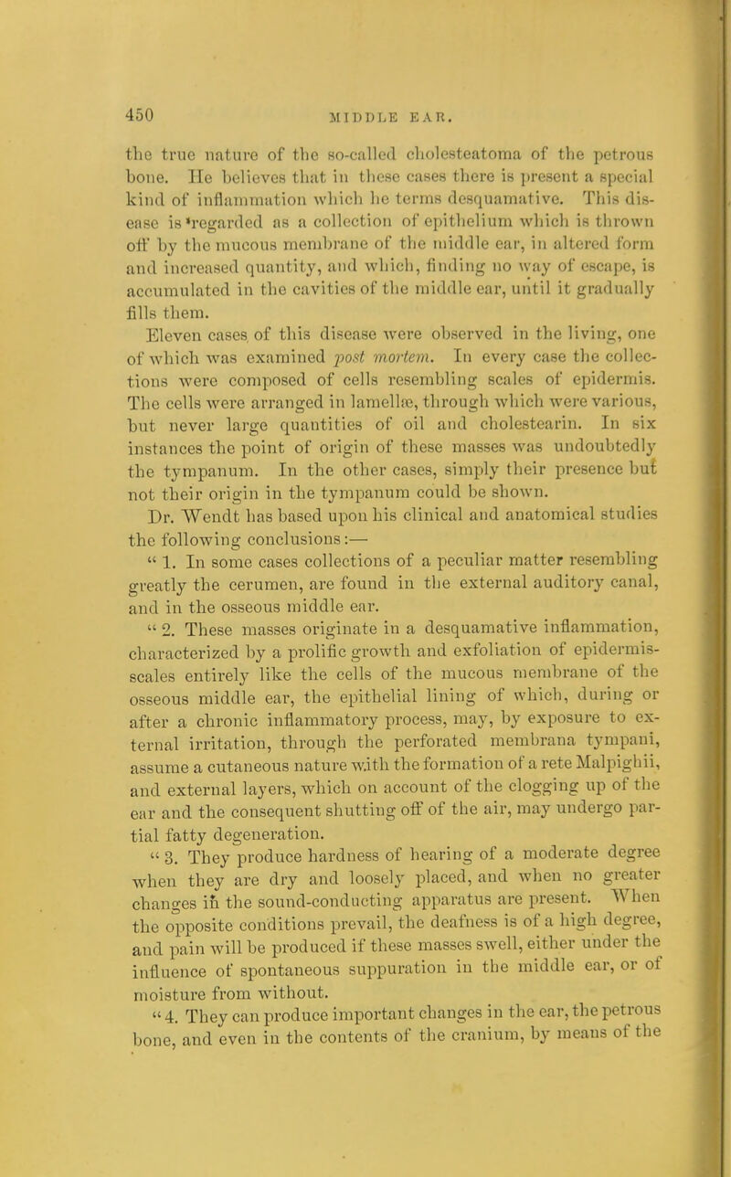 the true nature of the so-called cholesteatoma of the petrous hone. He believes that in these cases there is present a special kind of inflammation which he terms desquamative. This dis- ease is»regarded as a collection of epithelium which is tlirown off by the mucous membrane of the middle ear, in altered form and increased quantity, and which, finding no way of escape, is accumulated in the cavities of the middle ear, until it gradually fills them. Eleven cases, of this disease were observed in the living, one of Avhich was examined post mortem. In every case the collec- tions were composed of cells resembling scales of epidermis. The cells were arranged in lamelhe, through Avhich were various, but never large quantities of oil and cholestearin. In six instances the point of origin of these masses was undoubtedly the tympanum. In the other cases, simply their presence but not their origin in the tympanum could be shown. Dr. Wendt has based upon his clinical and anatomical studies the following conclusions:—  1. In some cases collections of a peculiar matter resembling greatly the cerumen, are found in the external auditory canal, and in the osseous middle ear.  2. These masses originate in a desquamative inflammation, characterized by a prolific growth and exfoliation of epidermis- scales entirely like the cells of the mucous membrane of the osseous middle ear, the epithelial lining of which, during or after a chronic inflammatory process, may, by exposure to ex- ternal irritation, through the perforated membrana tympani, assume a cutaneous nature w.it.h the formation of a rete Malpighii, and external layers, which on account of the clogging up of the ear and the consequent shutting off of the air, may undergo par- tial fatty degeneration.  3, They produce hardness of hearing of a moderate degree when they are dry and loosely placed, and when no greater changes ifi the sound-conducting apparatus are present. When the opposite conditions prevail, the deafness is of a high degree, and pain will be produced if these masses swell, either under the influence of spontaneous suppuration in the middle ear, or of moisture from without.  4. They can produce important changes in the ear, the petrous bone, and even in the contents of the cranium, by means of the