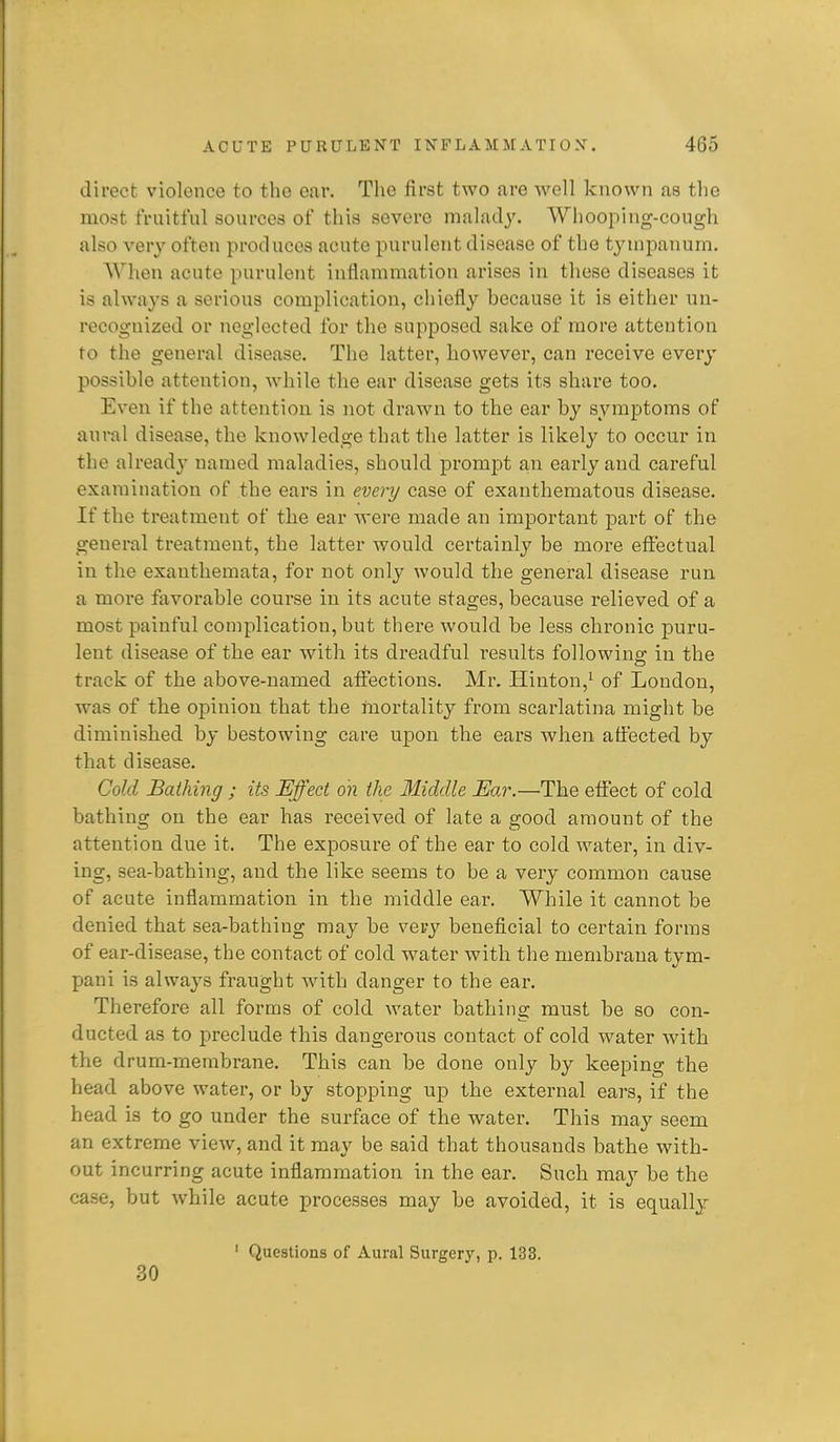 direct violence to the ear. The first two are well known as the most fruitful sources of this severe malady. Whooping-cough also very often produces acute purulent disease of the tympanum. AVhen acute purulent inflammation arises in these diseases it is always a serious complication, chiefly because it is either un- recognized or neglected for the supposed sake of more attention to the general disease. The latter, however, can receive every possible attention, while the ear disease gets its share too. Even if the attention is not drawn to the ear by symptoms of aural disease, the knowledge that the latter is likely to occur in the alread}' named maladies, should promjDt an early and careful examination of the ears in every case of exanthematous disease. If the treatment of the ear were made an important part of the general treatment, the latter would certainly be more effectual in the exanthemata, for not only would the general disease run a more favorable course in its acute stages, because i-elieved of a most painful complication, but there would be less chronic puru- lent disease of the ear with its dreadful results followins: in the track of the above-named affections. Mr. Ilinton,^ of Loudon, was of the opinion that the mortality from scarlatina might be diminished by bestowing care upon the ears when affected, by that disease. Cold Bathing ; its Effect on the Middle Ear.—The effect of cold bathiug on the ear has received of late a good amount of the attention due it. The exposure of the ear to cold water, in div- ing, sea-bathing, and the like seems to be a very common cause of acute inflammation in the middle ear. While it cannot be denied that sea-bathing may be very beneficial to certain forms of ear-disease, the contact of cold water with the menibrana tym- pani is always fraught with danger to the ear. Therefore all forms of cold water bathing must be so con- ducted as to preclude this dangerous contact of cold water with the drum-rnembrane. This can be done only by keeping the head above water, or by stopping up the external ears, if the head is to go under the surface of the water. This may seem an extreme view, and it may be said that thousands bathe with- out incurring acute inflammation in the ear. Such may be the case, but while acute processes may be avoided, it is equally ' Questions of Aural Surgery, p. 133. 30