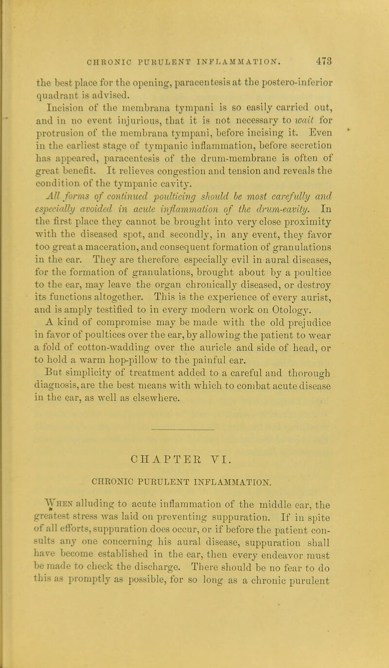 the best place foi* the opening, paracentesis at the jpostero-inferior quadrant is advised. Incision of the mombrana tynipani is so easily carried out, and in no event injurious, that it is not necessary to wait for protrusion of the niembrana tympani, before incising it. Even in the earliest stage of tympanic inflammation, before secretion has appeared, paracentesis of the drum-membrane is often of great benefit. It relieves congestion and tension and reveals the condition of the tympanic cavity. All forms of continued ponlticincj should be most careftdly and especially avoided in acute inflammation of the drum-cavity. In the first place they cannot be brought into very close proximity with the diseased spot, and secondly, in any event, they favor too great a maceration, and consequent formation of granulations in the ear. They are therefore especially evil in aural diseases, for the formation of granulations, brought about by a poultice to the ear, may leave the organ chronically diseased, or destroy its functions altogether. This is the experience of every aurist, and is amply testified to in every modern work on Otology. A kind of compromise may be made with the old prejudice in favor of poultices over the ear, by allowing the patient to wear a fold of cotton-wadding over the auricle and side of head, or to hold a warm hop-pillow to the painful ear. But simplicity of treatment added to a careful and thorough diagnosis, are the best means with which to combat acute disease in the ear, as well as elsewhere. CHAPTER VI. CHRONIC PURULENT INFLAMMATION. ■^Vhen alluding to acute inflammation of the middle ear, the greatest stress was laid on preventing suppuration. If in spite of all efl^brts, suppuration does occur, or if before the imtient con- sults any one concerning his aural disease, suppuration shall have become established in the ear, then every endeavor ranst be made to check the discharge. There should be no fear to do this as promptly as possible, for so long as a chronic purulent