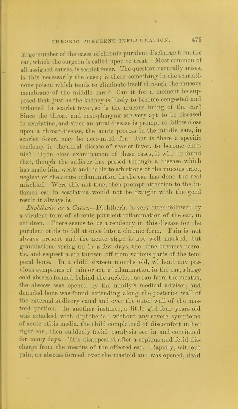 largo number of tlio cases of chronic purulent discharge from the ear^ which the surgeon is called upon to treat. Most common of all assigned causes, is scarlet fever. The question naturally arises, is this necessarily the case; is there something in the scarlati- nous poison which tends to eliminate itself through the mucous membrane of the middle ears? Can it for a moment be sup- posed that, just as the kidney is likely to become congested and inflamed in scarlet fever, so is the mucous lining of the ear? Since the throat and naso-pharynx are very apt to be diseased in scarlatina, and since an aural disease is prompt to follow close upon a throat-disease, the acute process in the middle ears, in scarlet fever, may be accounted for. But is there a specific tendency in the aural disease of scarlet fever, to become chro- nic? Upon close examination of these cases, it will be found that, though the suflerer has passed through a disease which has made him weak and liable to afibctions of the mucous tract, neglect of the acute inflammation in the ear has done the real mischief Were this not true, then prompt attention to the in- flamed ear in scarlatina would not be fraught with the good result it always is. Diphtheria as a Cause.—Diphtheria is very often followed by a virulent form of chronic purulent inflammation of the ear, in children. There seems to be a tendency in this disease for the purulent otitis to fall at once into a chronic form. Pain is not always present and the acute stage is not well marked, but granulations spring up in a few days, the bone hecomes necro- tic, and sequestra are thrown, oflt' from various parts of the tem- poral bone. In a child sixteen months old, without any pre- vious sym^jtoms of pain or acute inflammation in the ear, a large cold abscess formed behind the auricle, pus ran from the meatus, the abscess was opened by the family's medical adviser, and denuded bone was found extending along the posterior wall of the external auditory canal and over the outer wall of the mas- toid psortion. In another instance, a little girl four years old was attacked with diphtheria ; without any severe symptoms of acute otitis media, the child complained of discomfort in her right ear; then suddenly facial paralysis set in and continued for many days. This disappeared after a copious and fetid dis- charge from the meatus of the affected ear. Rapidly, without pain, an abscess formed over the mastoid and was opened, dead