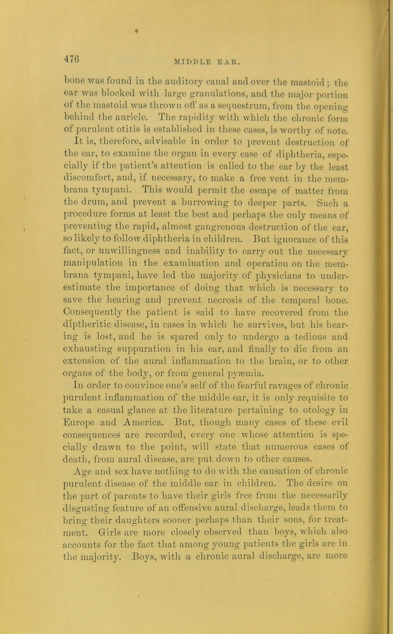 « 476 MIDDLE EAR. bone was found in the auditory canal and over the mastoid ; the ear was blocked with large granulations, and the major portion of the mastoid was thrown off as a sequestrum, from the opening behind the auricle. The ra])idity with which tlie chronic form of purulent otitis is established in these cases, is worthy of note. It is, therefore, advisable in order to prevent destruction of the ear, to examine the organ in every case of diphtheria, espe- cially if the patient's attention is called to the ear by the least discomfort, and, if necessary, to make a free vent in the rnern- brana tympani. This would permit the escape of matter from the drum, and prevent a burrowing to deeper parts. Such a procedure forms at least the best and perhaps the only means of preventing the rapid, almost gangrenous destruction of the ear, so likely to follow diphtheria in children. But ignorance of this fact, or unwillingness and inability to carry out the necessary manipulation in the examination and operation on the mem- brana tympani, have led the majority of physicians to under- estimate the importance of doing that which is necessary to save the hearing and prevent necrosis of the temporal bone. Consequently the patient is said to have recovered fi'om the diptheritic disease, in cases in which he survives, but his hear- ing is lost, and he is spared only to undergo a tedious and exhausting suppuration in his ear, and finally to die from an extension of the aural inflammation to the brain, or to other organs of the body, or from general pyaemia. In oi-der to convince one's self of the fearful ravages of chronic purulent inflammation of the middle ear, it is only requisite to take a casual glance at the literature pertaining to otology in Europe and America. But, though many cases of these evil consequences are recorded, every one whose attention is spe- cially drawn to the point, will state that numerous cases of death, from aural disease, are put down to other causes. Age and sex have nothing to do with the causation of chronic purulent disease of the middle ear in children. The desire on the part of parents to have their girls free from the necessarily disgusting feature of an oftensive aural discharge, leads them to bring their daughters sooner perhaps than their sons, for treat- ment. Girls are more closely observed than boys, which also accounts for the fact that among young patients the girls are in the majority. Boys, with a chronic aural discharge, are more