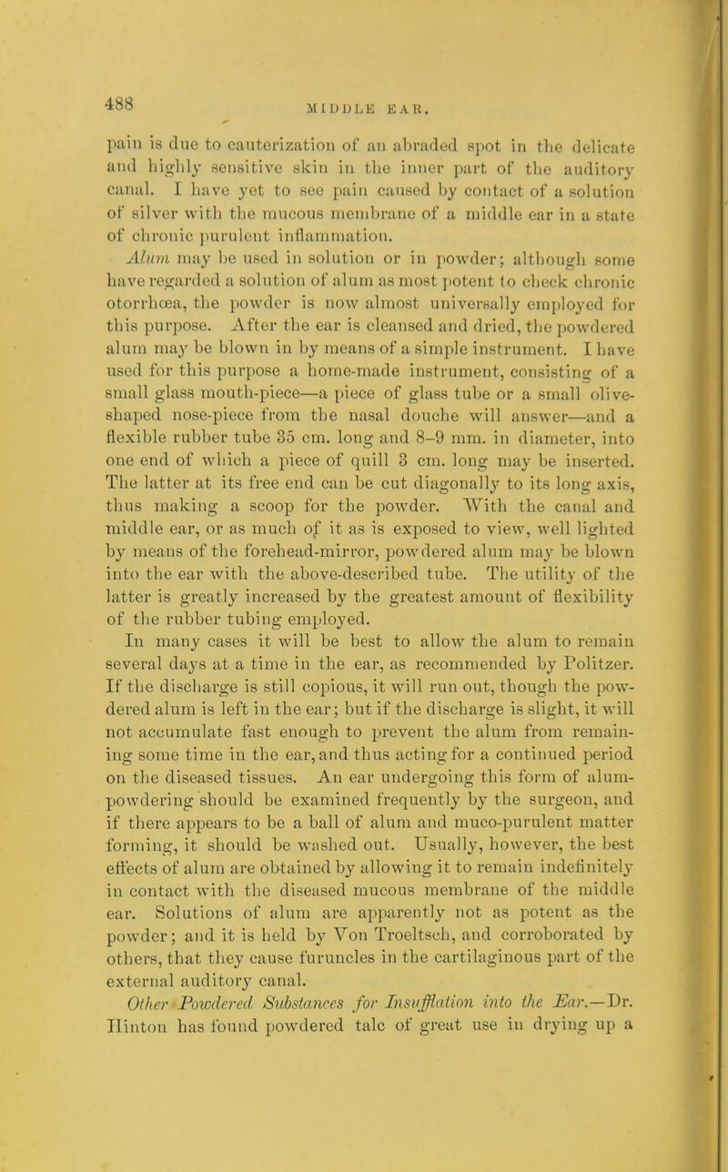pain is due to cauterization of an abraded spot in the delicate and highly sensitive skin in the inner part of the auditory canal. I have yet to see pain caused by contact of a solution of silver witli the mucous membrane of a middle ear in a state of chronic i)urulent inflammation. Alum may be used in solution or in powder; although some have regarded a solution of alum as most potent to check chronic otorrhoea, the powder is now almost universally employed for this purpose. After the ear is cleansed and dried, the powdered alum may be blown in by means of a simple instrument, I have used for this purpose a home-made instrument, consisting of a small glass mouth-piece—a piece of glass tube or a small olive- shaped nose-piece from the nasal douche will answer—and a flexible rubber tube 35 cm. long and 8-9 mm. in diameter, into one end of which a piece of quill 3 cm. long may be inserted. The latter at its free end can be cut diagonally to its long axis, thus making a scoop for the powder. With the canal and middle ear, or as much of it as is exposed to view, well lighted by means of the forehead-mirror, powdered alum may be blown into the ear with the above-described tube. The utility of the latter is greatly increased by the greatest amount of flexibility of the rubber tubing employed. In many cases it will be best to allow the alum to remain several days at a time in the ear, as recommended by Politzer. If the discharge is still copious, it will run out, though the pow- dei'ed alum is left in the ear; but if the discharge is slight, it will not accumulate fast enough to prevent the alum from remain- ing some time in the ear, and thus acting for a continued period on the diseased tissues. An ear undergoing this form of alum- powdering should be examined frequently by the surgeon, and if there appears to be a ball of alum and muco-purulent matter forming, it should be washed out. Usually, however, the best effects of alum are obtained by allowing it to remain indefinitely in contact with the diseased mucous membrane of the middle ear. Solutions of alum are apparently not as potent as the powder; and it is held by Von Troeltsch, and corroborated by others, that they cause furuncles in the cartilaginous part of the external auditory canal. Other ^Powdered Sitbstances for Insufflation into the Ear.—Dv. Hinton has found powdered talc of great use in drying up a