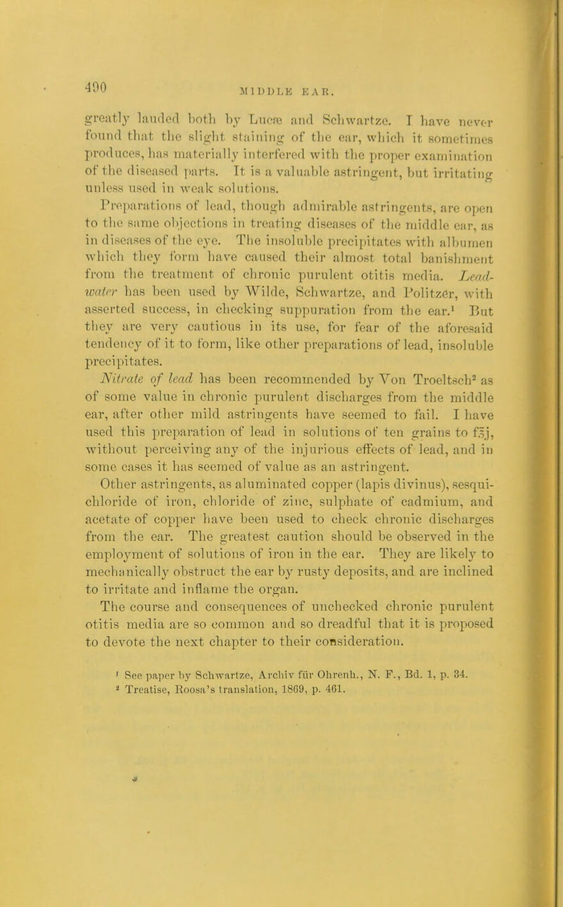 MIDDLE EAR. greatly landed both by Lncro and Scliwartze. T have never found that the slight staining of the ear, which it sometimes produces, has materially interfered with the proper examination of the diseased parts. It is a valuable astringent, but irritating unless used in weak solutions. Preparations of lead, though admirable astringents, are open to the same objections in treating diseases of the middle ear, as in diseases of the eye. The insoluble precipitates with albumen which they form have caused their almost total banishment froni the treatment of chronic purulent otitis media. Lcad- loatrr has been used by Wilde, Schwartze, and PolitzGr, with asserted success, in checking suppuration from the ear.' r>ut they are very cautious in its use, for fear of the aforesaid tendency of it to form, like other preparations of lead, insoluble precipitates. Nitrate of lead has been recommended by Von Troeltsch^ as of some value in chronic purulent discharges from the middle ear, after other mild astringents have seemed to fail. I have used this preparation of lead in solutions of ten grains to f.^j, without perceiving any of the injurious effects of lead, and in some cases it has seemed of value as an astringent. Other astringents, as aluminated copper (lapis divinus), sesqui- chloride of iron, chloride of zinc, sulphate of cadmium, and acetate of copper have been used to check chronic discharges from the ear. The greatest caution should be observed in the emploj^ment of solutions of iron in the ear. They are likely to mechanically obstruct the ear by rusty deposits, and are inclined to irritate and inflame the organ. The course and consequences of unchecked chi'onic purulent otitis media are so common and so dreadful that it is proposed to devote the next chapter to their consideration. ' See paper by Schwartze, Archiv fiir Ohrenh., N. F., Bel. 1, p. 34. » Treatise, Roosa's translation, 1869, p. 461.