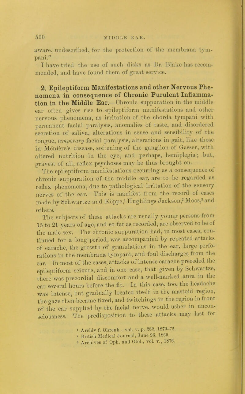 aware, undcscribed, for the protection of tlie membraua tym- pani. I have tried the use of such disks as Dr. Blake has recom- meuded, and have found them of great service. 2. Epileptiform Manifestations and other Nervous Phe- nomena in consequence of Chronic Purulent Inflamma- tion in the Middle Ear.—Chronic suppuration in the middle ear often gives rise to epileptiform manifestations and other nervous phenomena, as irritation of the chorda tympani with permanent facial paralysis, anomalies of taste, and disordered secretion of saliva, alterations in sense and sensibility of the tongue, temporaiy facial paralysis, alterations in gait, like those in M^ni^re's disease, softening of the ganglion of Gasser, with altered nutrition in the eye, and perhaps, hemiplegia; but, gravest of all, reflex psychoses may be thus brought on. The epileptiform manifestations occurring as a consequence of chronic suppuration of the middle ear, are to be regarded as reflex phenomena, due to pathological irritation of the sensory nerves of the ear. This is manifest from the record of cases made by ISchwartze and Koppe,^ liughlings Jackson,^ Moos,^ and others. The subjects of these attacks are usually young persons from 15 to 21 years of age, and so far as recorded, are observed to be of the male sex. The chronic suppuration had, in most cases, con- tinued for a long period, was accompanied by repeated attacks of earache, the growth of granulations in the ear, large perfo- rations in the membrana tympani, and foul discharges from the ear. In most of the cases, attacks of intense earache preceded the epileptiform seizure, and in one case, that given by Schwartze, there was precordial discomfort and a well-marked aura in the ear several hours before the fit. In this case, too, the headache was intense, but gradually located itself in the mastoid region, the gaze then became fixed, and twitchings in the region in front of the ear supplied by the facial nerve, would usher in uncon- sciousness. The predisposition to these attacks may last for ' Archiv f. Obrenh., vol. v. p. 282, 1870-73. 2 British Medical Journal, June 26, 1869. 3 Archives of Oph. and Otol., vol. v., 1876.