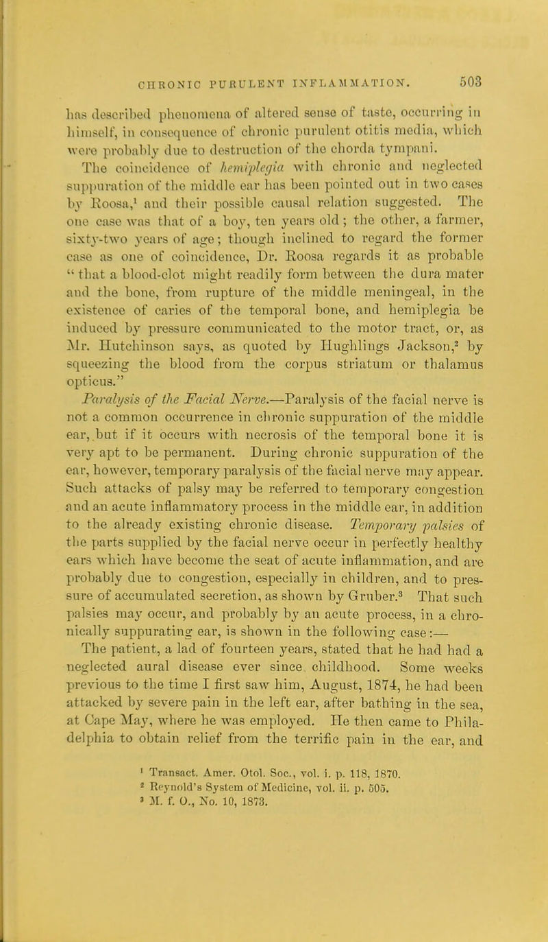 hns described phoiiomeim of altered sense of taste, occurring in himself, in consequence of chronic purulent otitis media, which were probably due to destruction of the chorda tympani. The coincidence of he.mvplegia with clironic and neglected suppuration of the middle ear has been pointed out in two cases by Eoosa,' and their possible causal relation suggested. The one case was that of a boy, ten years old; the other, a farmer, sixty-two years of age; though inclined to regard the former case as one of coincidence, Dr. Roosa regards it as probable  that a blood-clot might readily form between the dura mater and the bone, from rupture of the middle meningeal, in the existence of caries of the temporal bone, and hemiplegia be induced by pressure communicated to the motor tract, or, as Mr. Hutchinson says, as quoted by liughlings Jackson,^ by squeezing the blood from the corpus striatum or thalamus opticus. Paralysis of the Facial Nerve.—Paralysis of the facial nerve is not a common occurrence in chronic suppuration of the middle ear, .but if it occurs with necrosis of the temporal bone it is very apt to be permanent. During chronic suppuration of the ear, however, temporary paralysis of the facial nerve mny appear. Such attacks of palsy ma}' be referred to temporary congestion and an acute inflammatory process in the middle ear, in addition to the already existing chronic disease. Temporary palsies of the parts supplied by the facial nerve occur in perfectly healthy ears which have become the seat of acute inflammation, and are probably due to congestion, especially in children, and to pres- sure of accumulated secretion, as shown by Gruber.^ That such palsies may occur, and probably by an acute process, in a chro- nically suppurating ear, is shown in the following case:— The patient, a lad of fourteen years, stated that he had had a neglected aural disease ever since childhood. Some wrecks previous to the time I first saw him, August, 1874, he had been attacked by severe pain in the left ear, after bathing in the sea, at Cape May, where he was employed. He then came to Phila- delphia to obtain relief from the terrific pain in the ear, and ' Transact. Amer. Otol. Soc, vol. i. p. 118, 1870. * Reynold's System of Medicine, vol. ii. p. 505. » II. f. 0., No. 10, 1873.