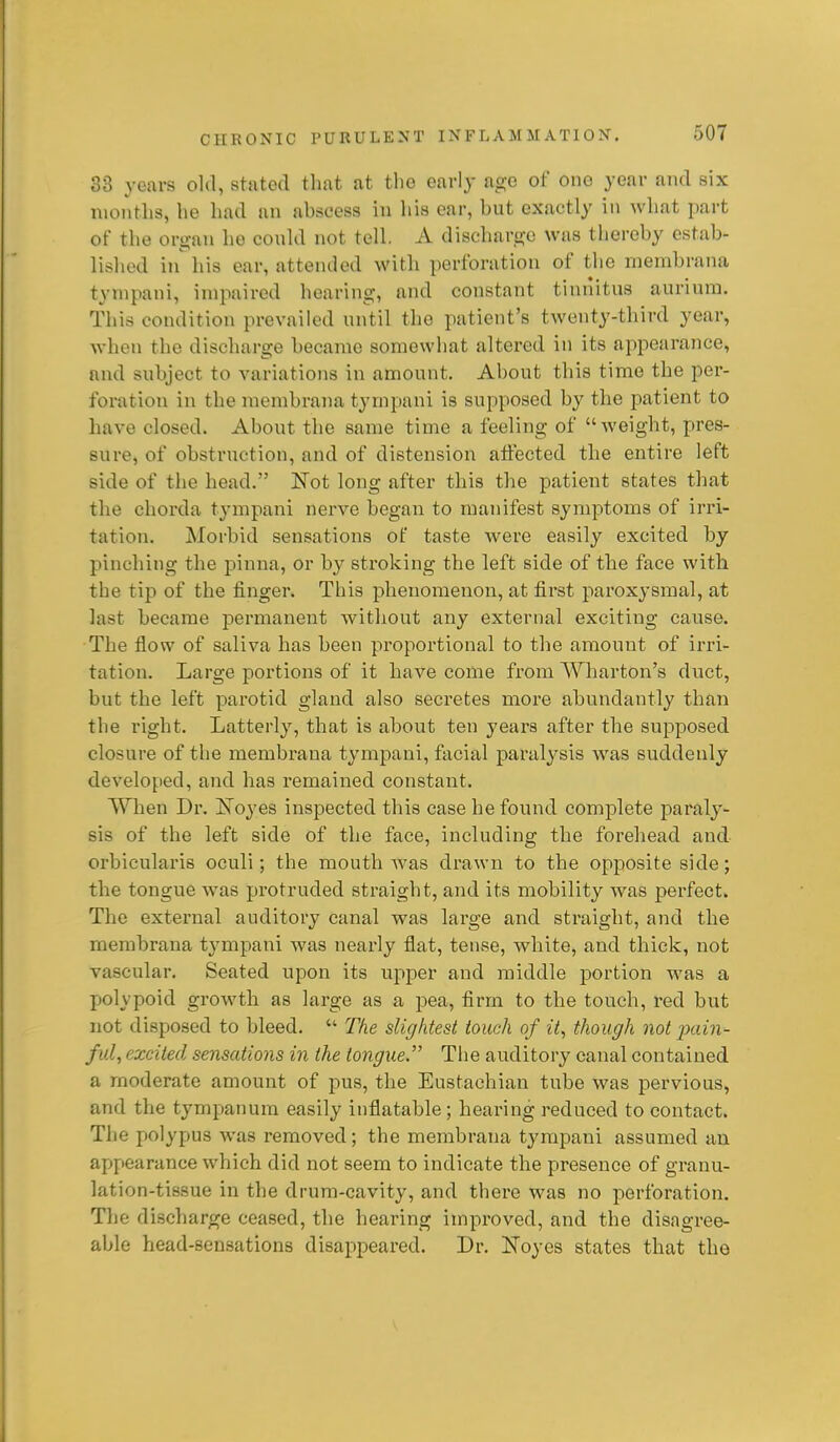 33 years old, stated that at the early age of one year and six nioiitlis, he had an abscess in his ear, but exactly in what part of the organ he could not tell. A discharge was thereby estab- lished in^ his ear, attended with perforation of the membrana tynipani, impaired hearing, and constant tiniiitus auriura. This condition prevailed until the patient's twenty-third year, when the discharge became somewhat altered in its appearance, and subject to variations in amount. About this time the per- foration in the membrana tympani is supposed by the patient to have closed. About the same time a feeling of weight, pres- sure, of obstruction, and of distension alfected the entire left side of the head. Not long after this the patient states that the chorda tympani nerve began to manifest symptoms of irri- tation. Morbid sensations of taste were easily excited by pinching the pinna, or by sti'oking the left side of the face with the tij) of the finger. This phenomenon, at first paroxysmal, at last became permanent without any external exciting cause. The flow of saliva has been proportional to the amount of irri- tation. Large portions of it have come from Wharton's duct, but the left parotid gland also secretes more abundantly than the right. Latterly, that is about ten years after the supposed closure of the membrana tympani, facial paralysis was suddenly developed, and has remained constant. When Dr. Xoyes inspected this case he found complete paraly- sis of the left side of the face, including the forehead and orbicularis oculi; the mouth Avas drawn to the opposite side; the tongue was protruded straight, and its mobility was perfect. The external auditory canal was large and straight, and the membrana tympani was nearly flat, tense, white, and thick, not vascular. Seated upon its upper and middle portion was a polypoid growth as large as a pea, firm to the touch, red but not disposed to bleed.  The slightest touch of it, though not 2>ain- ful, excited sensations in the tongue. The auditory canal contained a moderate amount of pus, the Eustachian tube was pervious, and the tympanum easily inflatable; hearing reduced to contact. The polypus was removed; the membrana tj'rapani assumed an appearance which did not seem to indicate the presence of granu- lation-tissue in the drum-cavity, and there was no perforation. The discharge ceased, the hearing improved, and the disagree- able head-sensations disappeared. Dr. Noyes states that the