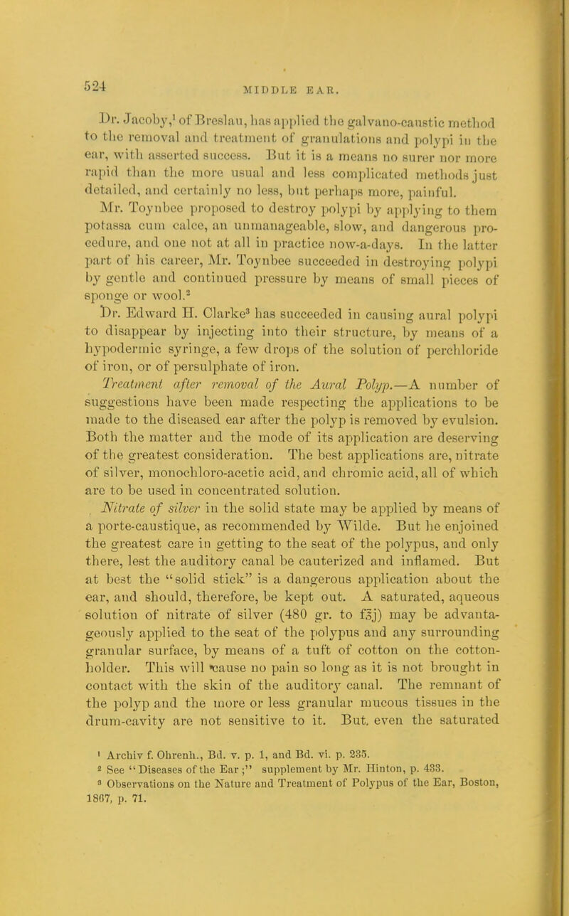 MIDDLE EAR. Dr. Jacoby,* of Breslau, has applied the galvano-caustic method to the removal and treatment of granulations and polypi in the ear, with asserted success. But it is a means no surer nor more rapid than the more usual and less complicated methods just detailed, and certainly no less, but perhaps more, painful. Mr. Toynbcc proposed to destroy polypi by ap])lyiiig to them potassa cum calce, an unmanageable, slow, and dangerous pro- cedure, and one not at all in practice now-a-days. In the latter part of his career, Mr. Toynbee succeeded in destroying polypi by gentle and continued pressure by means of small pieces of sponge or wool.^ Edward II. Clarke^ has succeeded in causing aural polypi to disappear by injecting into their structure, by means of a hypodermic syringe, a few drops of the solution of perchloride of iron, or of persulphate of iron. Treatment after removal of the Aural Polyp.—A number of suggestions have been made respecting the applications to be made to the diseased ear after the polyp is removed by evulsion. Both the matter and the mode of its application are deserving of the greatest consideration. The best applications are, nitrate of silver, monochloro-acetic acid, and chromic acid, all of which are to be used in concentrated solution. Nitrate of silver in the solid state may be applied by means of a porte-caustique, as recommended by Wilde. But he enjoined the greatest care in getting to the seat of the polypus, and only there, lest the auditory canal be cauterized and inflamed. But at best the solid stick is a dangerous application about the ear, and should, therefore, be kept out. A saturated, aqueous solution of nitrate of silver (480 gr. to f|j) may be advanta- geously applied to the seat of the polypus and any surrounding granular surface, by means of a tuft of cotton on the cotton- holder. This will cause no pain so long as it is not brought in contact with the skin of the auditory canal. The remnant of the polyp and the more or less granular mucous tissues in the drum-cavity are not sensitive to it. But, even the saturated • Arcliiv f. Ohrenli., Bd. v. p. 1, and Bd. vi. p. 235. 2 See Diseases of the Ear ; supplement by Mr. Hinton, p. 433. 3 Observations on the Nature and Treatment of Polj'pus of the Ear, Boston, 1807, p. 71.