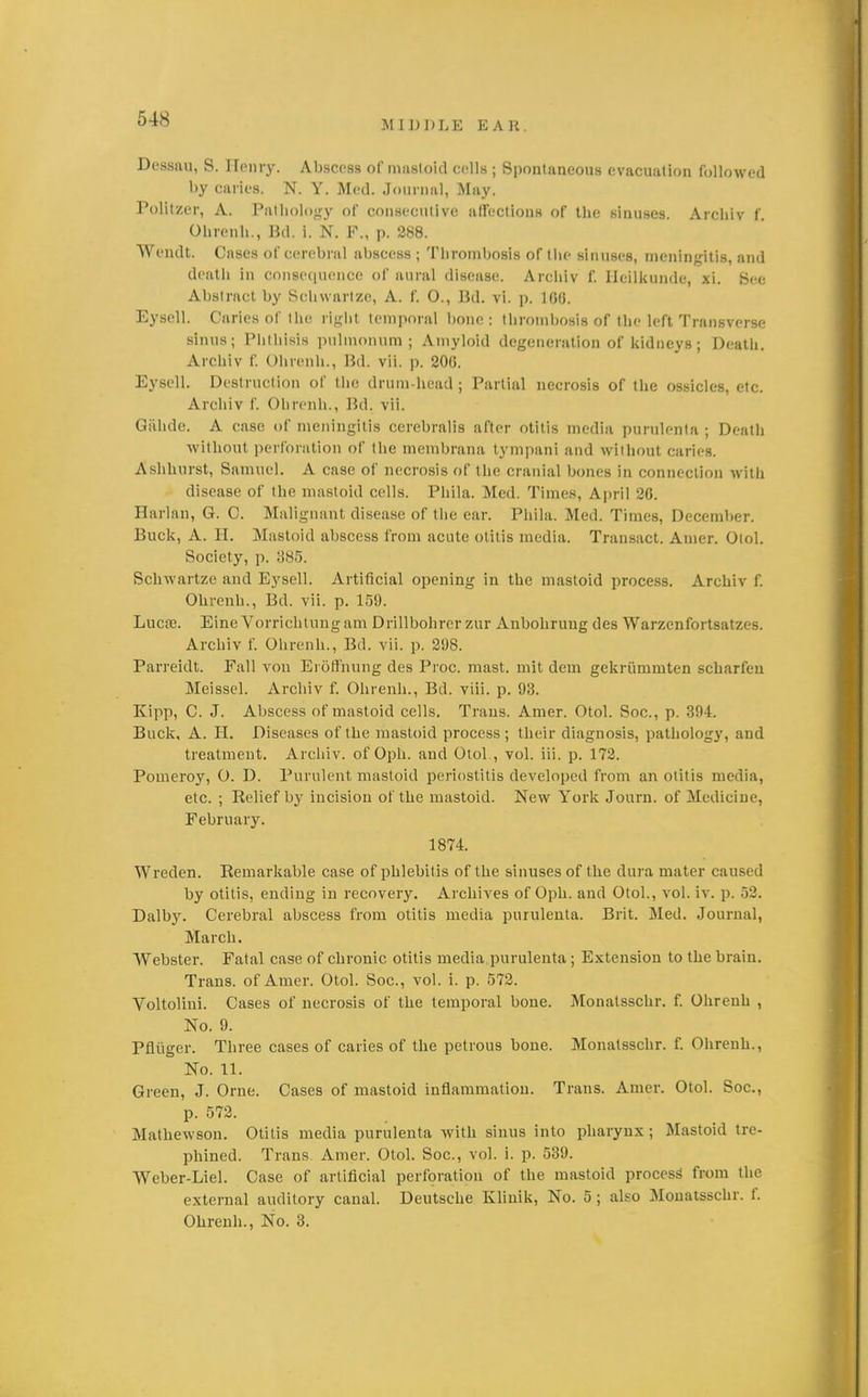 MIDDLE EAR. Dessau, S. ITonry. Abscoss of msisloid cells ; Spontaneous evacuation followed by caries. N. Y. Med. Journal, May. Politzer, A. Pathology of consecutive affections of the sinuses. Archiv f. Ohrenh., Bd. i. N. P., p. 288. Wendt. Cases of cerebral abscess ; Thrombosis of the sinuses, meningitis, and deatli in consequence of aural disease. Arcliiv f. Ileilkunde, xi. See Abstract by Schwartze, A. f. O., Bd. vi. p. 10(J. Eysell. Caries of the right temporal bone : tlirombosis of the left Transverse sinus; Phthisis pulmonum ; Amyloid degeneration of liidneys; Death, Archiv f. Ohrenh., Bd. vii. p. 200. Eysell. Destruction of the drum-head ; Partial necrosis of the ossicles, etc. Archiv f. Ohrenh., Bd. vii. Qiihde. A case of meningitis cerebralis after otitis media purulenta ; Death without perforation of the membrana tympani and without caries. Ashhurst, Samuel. A case of necrosis of the cranial bones in connection with disease of the mastoid cells. Phila. Med. Times, April 20. Harlan, G. C. Malignant disease of the ear. Phila. Med. Times, December. Buck, A. H. Mastoid abscess from acute otitis media. Transact. Anier. Olol. Society, p. 385. Schwartze and Eysell. Artificial opening in the mastoid process. Archiv f. Ohrenh., Bd. vii. p. 159. Luc£G. Eine Vorrichtungam Drillbohrer zur Anbohruug des Warzenfortsatzes. Archiv f. Ohrenh., Bd. vii. p. 298. Parreidt. Fall von Eroffnung des Proc. mast, mit dem gekriimmten scharfeu Meissel. Archiv f. Ohrenh., Bd. viii. p. 93. Kipp, C. J. Abscess of mastoid cells. Trans. Amer. Otol. Soc, p. 394. Buck, A. H. Diseases of the mastoid process ; their diagnosis, pathology, and treatment. Archiv. of Oph. and Otol., vol. iii. p. 172. Pomeroy, O. D. Purulent mastoid periostitis developed from an otitis media, etc. ; Relief bj' incision of the mastoid. New York Journ. of Medicine, February. 1874. Wreden. Remarkable case of phlebitis of the sinuses of the dura mater caused by otitis, ending in recovery. Archives of Oph. and Otol., vol. iv. p. 52. Dalby. Cerebral abscess from otitis media purulenta. Brit. Med. Journal, March. Webster. Fatal case of chronic otitis media purulenta; Extension to the brain. Trans, of Amer. Otol. Soc, vol. i. p. 572. Voltolini. Cases of necrosis of the temporal bone. Monatsschr. f. Ohrenh , No. 9. Pfliiger. Three cases of caries of the petrous bone. Monatsschr. f. Olirenh., No. 11. Green, J. Orue. Cases of mastoid inflammation. Trans. Amer. Otol. Soc, p. 572. Mathewson. Otitis media purulenta with sinus into pharynx; Mastoid tre- phined. Trans Amer. Otol. Soc, vol. i. p. 539. Weber-Liel. Case of artificial perforation of the mastoid process from the exteraal auditory canal. Deutsche Klinik, No. 5 ; also Monatsschr. f. Ohrenh., No. 3.