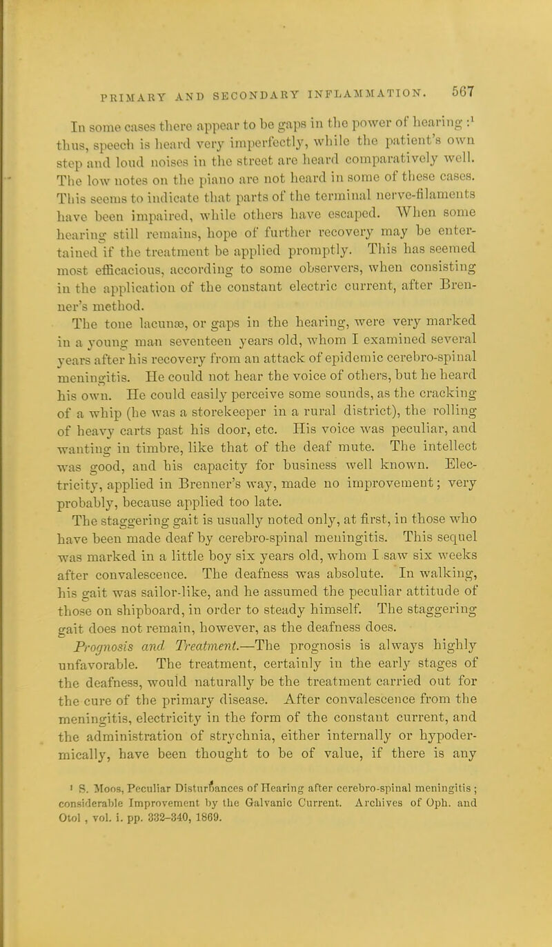 In some cases there appear to be gaps in the power of hearing :^ tlius, speech is lieard very imperfectly, while the patient's own step and loud noises in the street are lieard comparatively well. The low notes on the piano are not heard in some of these cases. This seems to indicate that parts of the terminal nerve-filaments have been impaired, while others have escaped. AVlien some hearing still remains, hope of further recovery may be enter- tained if the treatment be applied promptly. This has seemed most efficacious, according to some observers, when consisting in the application of the constant electric current, after Bren- ner's method. The tone lacunte, or gaps in the hearing, were very marked in a young man seventeen years old, whom I examined several years after his recovery from an attack of epidemic cerebro-spinal meningitis. He could not hear the voice of others, but he heard his own. He could easily perceive some sounds, as the cracking of a whip (he was a storekeeper in a rural district), the rolling of heavy carts past his door, etc. His voice was peculiar, and wanting in timbre, like that of the deaf mute. The intellect was good, and his capacity for business well known. Elec- tricity, applied in Brenner's way, made no improvement; very probably, because applied too late. The staggering gait is usually noted only, at first, in those who have been made deaf by cerebro-spinal meningitis. This sequel was marked in a little boy six years old, w4iom I saw six weeks after convalescence. The deafness was absolute. In walking, his gait was sailor-like, and he assumed the peculiar attitude of those on shipboard, in order to steady himself. The staggering gait does not remain, however, as the deafness does. Prognosis and Treatment.—The prognosis is always highly unfavorable. The treatment, certainly in the early stages of the deafness, would naturally be the treatment carried out for the cure of the primary disease. After convalescence from the meningitis, electricity in the form of the constant current, and the administration of strychnia, either internally or hypoder- mically, have been thought to be of value, if there is any ' S. Moos, Peculiar Disturbances of Hearing after cerebro-spinal meningitis ; considerable Improvement by the Galvanic Current. Archives of Oph. and Otol , vol. i. pp. 332-340, 1869.
