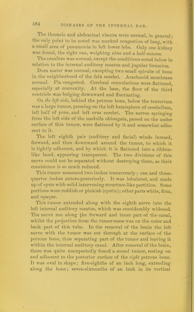 The thoracic and abdominal viscera were normal, in general; the only point to be noted was marked congestion of lung, with a small area of pneumonia in left lower lobe. Only one kidney was found, the right one, weighing nine and a half ounces. The cranium was normal, except the conditions noted below in relation to the internal auditory meatus and jugular foramina. Dura mater was normal, excepting two small spicula? of bone in the neighborhood of the falx cerebri. Arachnoid membrane normal. Pia congested. Cerebral convolutions were flattened, especially at convexity. At the base, the floor of the third ventricle was bulging downward and fluctuating. On the left side, behind the petrous bone, below the tentorium was a large tumor, pressing on the left hemisphere of cerebellum, left half of pons, and left crus cerebri. The nerves springing from the left side of the medulla oblongata, passed on the under surface of this tumor, were flattened by it and somewhat adhe- rent to it. The left eighth pair (auditory and facial) winds inward, forward, and then downward around the tumor, to which it is tightly adherent, and by which it is flattened into a ribbon- like band, appearing transparent. The two divisions of this nerve could not be separated without destroying them, as their consistence is so much reduced. This tumor measured two inches transversely ; one and three- quarter inches antero-posteriorly. It was lobulated, and made up of cysts with solid intervening structure-like partition. Some portions were reddish or pinkish (cystic); other parts white, firm, and opaque. This tumor extended along with the eighth nerve into the left internal auditory meatus, which was considerably widened. The nerve ran along the forward and inner part of the canal, whilst the projection from the tumor-mass was on the outer and back part of this tube. In the removal of the brain the left nerve with the tumor was cut through at the surface of the petrous bone, thus separating part of the tumor and leaving it within the internal auditory canal. After removal of the brain, there was quite unexpectedly found a second tumor, resting on and adherent to the posterior surface of the right petrous bone. It was oval in shape; five-eighths of an inch long, extending along the bone;' seven-sixteenths of an inch in its vertical