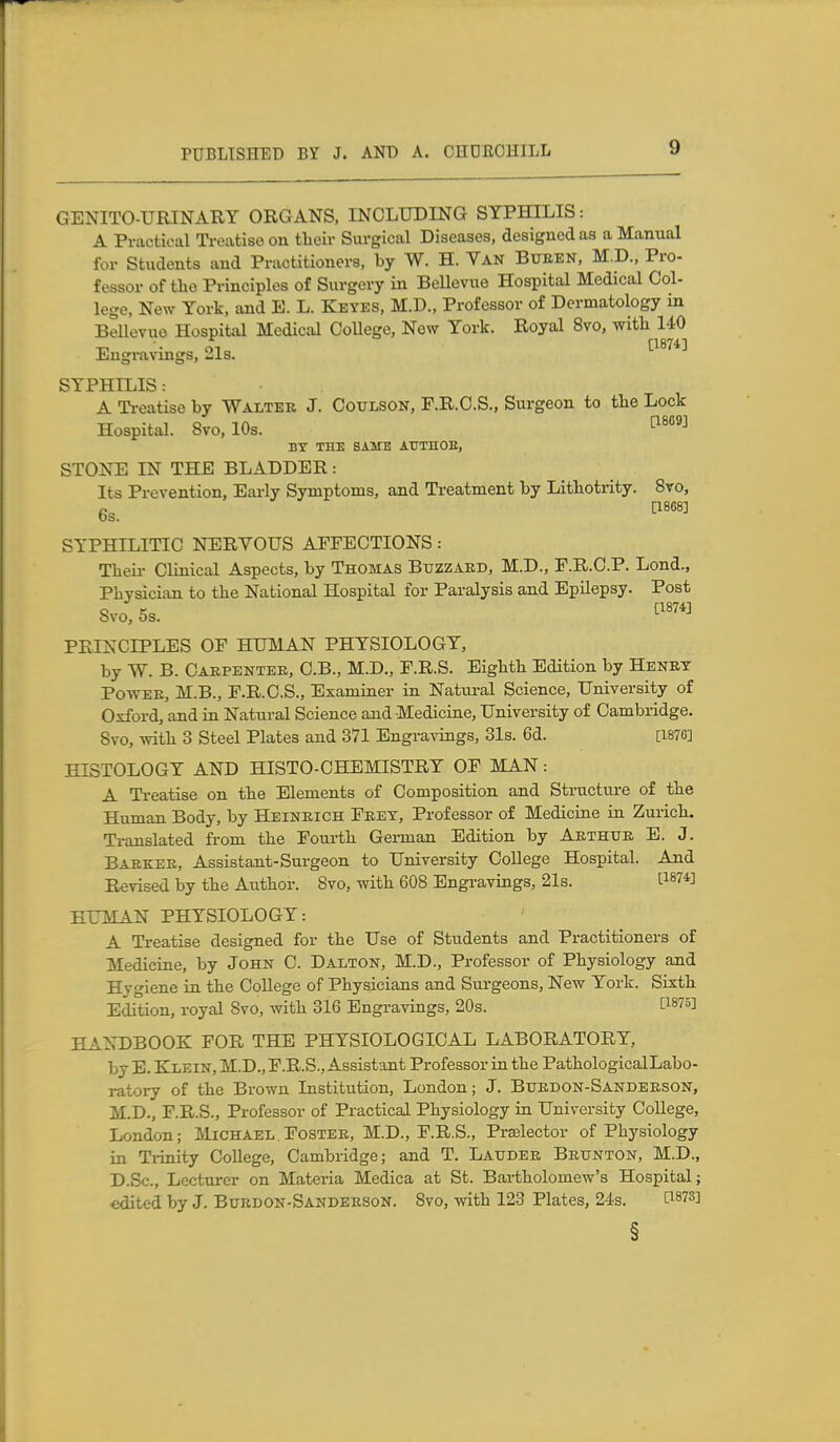 GENITO-URINARY ORGANS, INCLUDING SYPHILIS: A Practical Ti-eatiso on tbeir Surgical Diseases, designed as a Manual for Students and Practitioners, by W. H. Van Bueen, M.D., Pro- feasor of tlio Principles of Surgery in BeUevue Hospital Medical Col- lege, New York, and E. L. Keyes, M.D., Professor of Dermatology in Bellevuo Hospital Medical OoUege, New York. Royal 8vo, witli 140 Engravings, Ms. SYPHILIS: A Ti-eatise by Walter J. Coulson, F.R.C.S., Surgeon to the Lock Hospital. Svo, 10s. BT THE SAME AUTHOE, STONE IN THE BLADDER: Its Prevention, Eai-ly Symptoms, and Treatment by Lithotrity. 8to, 6s. ^^^ SYPHILITIC NERVOUS AFFECTIONS: Their Clinical Aspects, by Thomas Btjzzakd, M.D., F.R.C.P. Lond., Physician to the National Hospital for Paralysis and Epilepsy. Post Svo, OS. PRINCIPLES OF HUMAN PHYSIOLOGY, by W. B. Carpenter, C.B., M.D., F.R.S. Eighth Edition by Henry Power, M.B., F.R.C.S., Examiner in Natural Science, University of Oxford, and in Natural Science and Medicine, University of Cambridge. Svo, with 3 Steel Plates and 371 Engravings, 31s. 6d. [1876] HISTOLOGY AND HISTO-CHEMISTRY OF MAN: A Treatise on the Elements of Composition and Structure of the Human Body, by Heinrich Frey, Professor of Medicine in Zurich. Translated from the Fourth Gei-man Edition by Arthur B. J. Barker, Assistant-Surgeon to University College Hospital. And Revised by the Author. Svo, with 608 Engravings, 21s. [1^74] HUMAN PHYSIOLOGY: A Treatise designed for the Use of Students and Practitioners of Medicine, by John C. Dalton, M.D., Professor of Physiology and Hygiene in the College of Physicians and Sm-geons, New York. Sixth Edition, royal Svo, with 316 Engravings, 20s. P875] HANDBOOK FOR THE PHYSIOLOGICAL LABORATORY, by E. Klein, M.D., F.R.S., Assistant Professor in the PathologicalLabo- ratory of the Brown Institution, London; J. Burdon-Sanderson, M.D., F.R.S., Professor of Practical Physiology in University College, London; Michael Foster, M.D., F.R.S., Prselector of Physiology in Ti-inity College, Cambridge; and T. Lattder Brunton, M.D., D.Sc, Lectui-er on Materia Medica at St. Bartholomew's Hospital; edited by J. Burdon-Sanderson. Svo, with 123 Plates, 24s. [187S] §