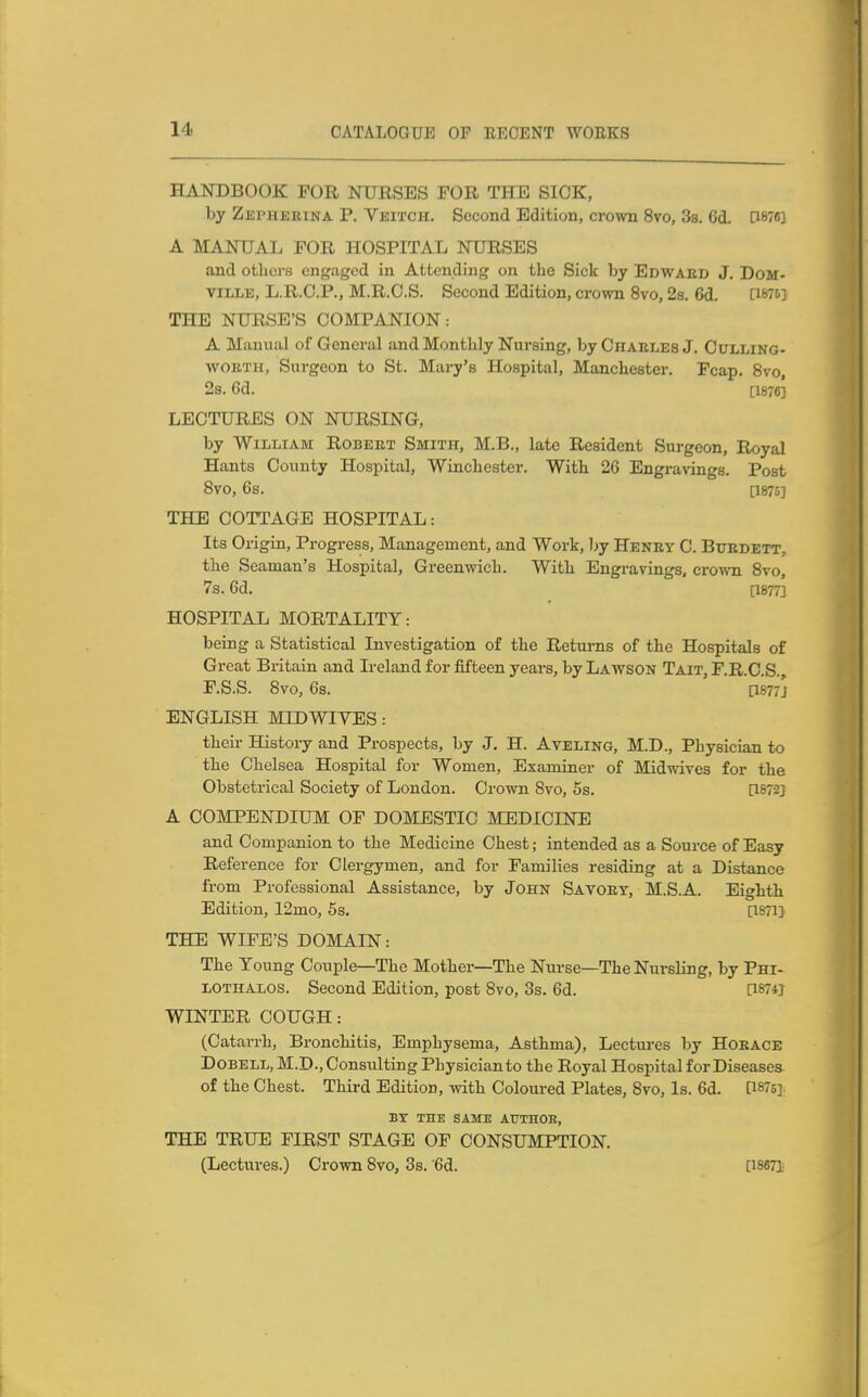 HANDBOOK FOR NURSES FOR THE SICK, by Zephekina P. Veitch. Second Edition, crown 8vo, 3s. 6d. PW] A MANUAL FOR HOSPITAL NURSES and otlicrs engaged in Attending on the Sick by Edwaed J. DoM- viLLE, L.R.O.P., M.R.O.S. Second Edition, crown 8vo, 2s. 6d. [W5] THE NURSE'S COMPANION: A Manual of General and Monthly Nursing, byCHAELEsJ. Cdlling- WORTH, Surgeon to St. Mary's Hospital, Manchester. Pcap. 8vo, 2a. 6d. [1876] LECTURES ON NURSING, by William Robert Smith, M.B., late Resident Surgeon, Royal Hants County Hospital, Winchester. With 26 Engravings. Post 8V0, 6s. [1875] THE COTTAGE HOSPITAL: Its Origin, Progress, Management, and Work, Ijy Henry C. Bttrdett. the Seaman's Hospital, Greenwich. With Engravings, crown 8vo, 7s. 6d. [1877] HOSPITAL MORTALITY: being a Statistical Investigation of the Returns of the Hospitals of Great Britain and Ireland for fifteen years, by Lawson Tait, F.R.O.S., F.S.S. 8vo, 6s. [1877J ENGLISH MID WIVES: their History and Prospects, by J, H. Aveling, M.D., Physician to the Chelsea Hospital for Women, Examiner of Midwives for the Obstetrical Society of London. Crown Svo, 5s. [1872] A COMPENDIUM OF DOMESTIC MEDICINE and Companion to the Medicine Chest; intended as a Source of Easy Reference for Clergymen, and for Families residing at a Distance from Professional Assistance, by John Savory, M.S.A. Eighth Edition, 12mo, 5s. [ISTI] THE WIFE'S DOMAIN: The Young Couple—The Mother—The Nurse—The Nursling, by Phi- LOTHALOS. Second Edition, post Svo, 3s. 6d. [18742 WINTER COUGH: (Catarrh, Bronchitis, Emphysema, Asthma), Lectures by Horace DoBELL, M.D., Consulting Physician to the Royal Hospital for Diseases of the Chest. Third Edition, with Coloured Plates, Svo, Is. 6d. [1875] BX THE SAME AUTHOR, THE TRUE FIRST STAGE OF CONSUMPTION. (Lectures.) Crown Svo, 3s. ^d. [issTi