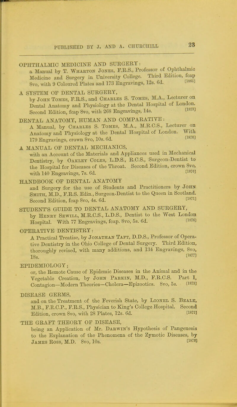 OPHTHALMIC MEDICINE AND SURGERY: a Manual by T. Whakton Jones, F.R.S., Professor of Oplitlialmic Medicine and Siirgei-y in University College. Third Edition, fcap Svo, with 9 Coloiired Plates and 173 Engravings, 12s. 6d. ti88»] A SYSTEM OF DENTxiL SURGERY, by John Tomes, P.R.S., and Chakles S. Tomes, M.A., Lecturer on Dental Anatomy and Physiology at the Dental Hospital of London. Second Edition, fcap Svo, with 268 Engravings, 14s. ^1873] DENTAL ANATOMY, HUMAN AND COMPARATIVE : A Manual, by Charles S. Tomes, M.A., M.R.C.S., Lecturer on Anatomy and Physiology at the Dental Hospital of London. With 179 Engravings, crown 8vo, 10s. 6d. I^^^^®^ A MANUAL OP DENTAL MECHANICS, with an AccoTint of the Materials and Appliances used in Mechanical Dentistiy, by Oakley Coles, L.D.S., R.O.S., Surgeon-Dentist to the Hospital for Diseases of the Throat. Second Edition, crown 8vo, with 140 Engi-avings, 7s. 6d. ^^'^^^ HANDBOOK OF DENTAL ANATOMY and Surgery for the use of Students and Practitioners by John Smith, M.D., F.R.S. Edin., Surgeon-Dentist to the Queen in Scotland. Second Edition, fcap 8vo, 4s. 6d. ^^^^^^ STUDENT'S GULDB TO DENTAL ANATOMY AND SURGERY, by Henky Sewill, M.R.C.S., L.D.S., Dentist to the West London Hospital. With 77 Engi-avings, fcap. Svo, 5s. 6d. [1876] OPERATIYE DENTISTRY: A Practical Ti-eatise, by Jonathan Taft, D.D.S., Professor of Opera- tive Dentistry in the Ohio College of Dental Sui-gery. Third Edition, thoroughly revised, with many additions, and 134 Engravings, Svo, 18s. ^^877] EPIDEMIOLOGY; or, the Remote Cause of Epidemic Diseases in the Animal and in the Vegetable Creation, by John Paekin, M.D., F.R.O.S. Part I, Contagion—Modem Theories—Cholera—Epizootics. Svo, 5s. [1873] DISEASE GERMS, and on the Treatment of the Feverish State, by Lionel S. Beale, M.B., F.R.C.P., F.R.S., Physician to King's College Hospital. Second Edition, crown Svo, with 28 Plates, 12s. 6d. f:i872] THE GRAFT THEORY OF DISEASE, being an Application of Mr. DAEVfiN's Hypothesis of Pangenesis to the Explanation of the Phenomena of the Zymotic Diseases, by James Ross, M.D. Svo, lOs. C1878]