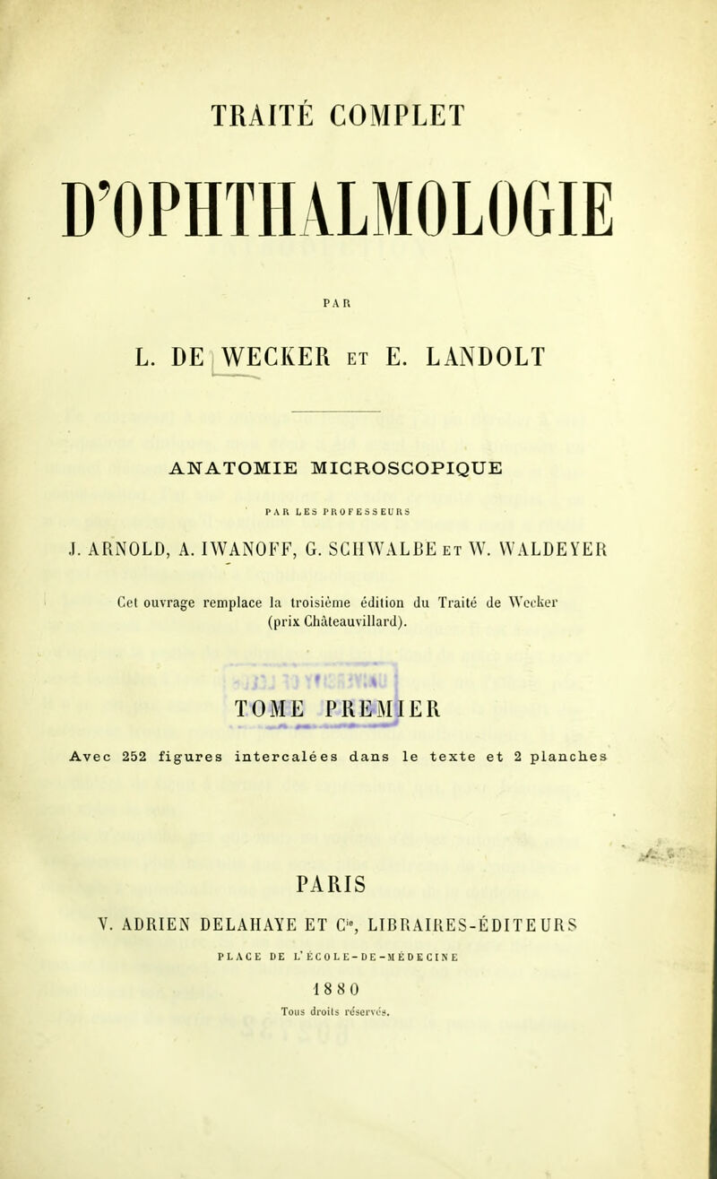 D'OPHTHALMOLOGIE PAR L. DE WECKER et E. LANDOLT ANATOMIE MICROSCOPIQUE PAR LES PROFESSEURS J. ARNOLD, A. IWANOFF, G. SGHWALBE et W. WALDEYER Cet ouvrage remplace la troisième édition du Traité de ^Ye^•ker (prix Chàteauvillard). TOME PREMIER Avec 252 figures intercalées dans le texte et 2 planches PARIS y. ADRIEN DELAHAYE ET C'% LIBRAIRES-ÉDITEURS PLACE DE L'ECOLE-DE -MÉDECINE 1880