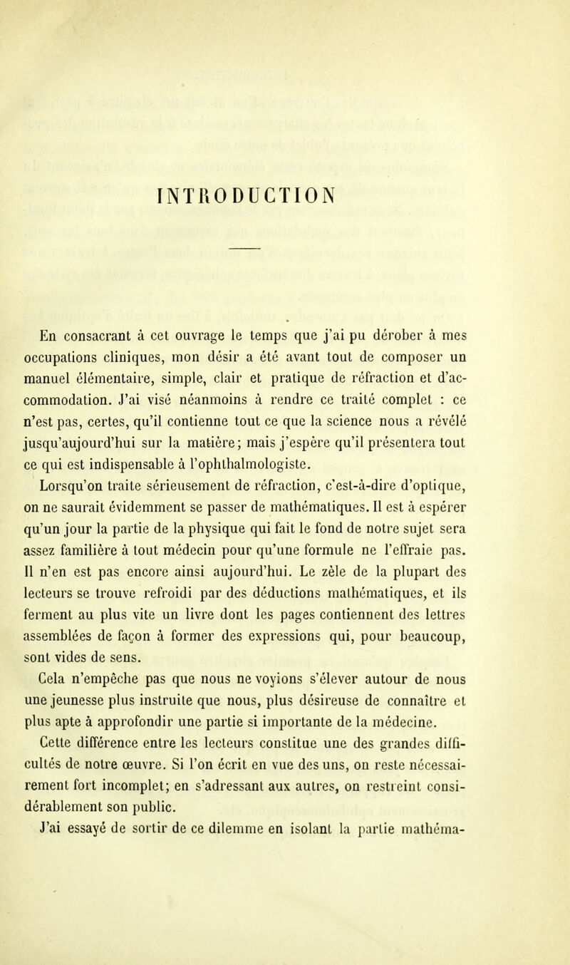 INTRODUCTION En consacrant à cet ouvrage le temps que j'ai pu dérober à mes occupations cliniques, mon désir a été avant tout de composer un manuel élémentaire, simple, clair et pratique de réfraction et d'ac- commodation. J'ai visé néanmoins à rendre ce traité complet : ce n'est pas, certes, qu'il contienne tout ce que la science nous a révélé jusqu'aujourd'hui sur la matière; mais j'espère qu'il présentera tout ce qui est indispensable à l'ophthalmologiste. Lorsqu'on traite sérieusement de réfraction, c'est-à-dire d'optique, on ne saurait évidemment se passer de mathématiques. Il est à espérer qu'un jour la partie de la physique qui fait le fond de notre sujet sera assez familière à tout médecin pour qu'une formule ne l'effraie pas. 11 n'en est pas encore ainsi aujourd'hui. Le zèle de la plupart des lecteurs se trouve refroidi par des déductions mathématiques, et ils ferment au plus vite un livre dont les pages contiennent des lettres assemblées de façon à former des expressions qui, pour beaucoup, sont vides de sens. Cela n'empêche pas que nous ne voyions s'élever autour de nous une jeunesse plus instruite que nous, plus désireuse de connaître et plus apte à approfondir une partie si importante de la médecine. Cette différence entre les lecteurs constitue une des grandes dilfî- cultés de notre œuvre. Si l'on écrit en vue des uns, on reste nécessai- rement fort incomplet; en s'adressant aux autres, on restreint consi- dérablement son public. J'ai essayé de sortir de ce dilemme en isolant la partie mathéma-