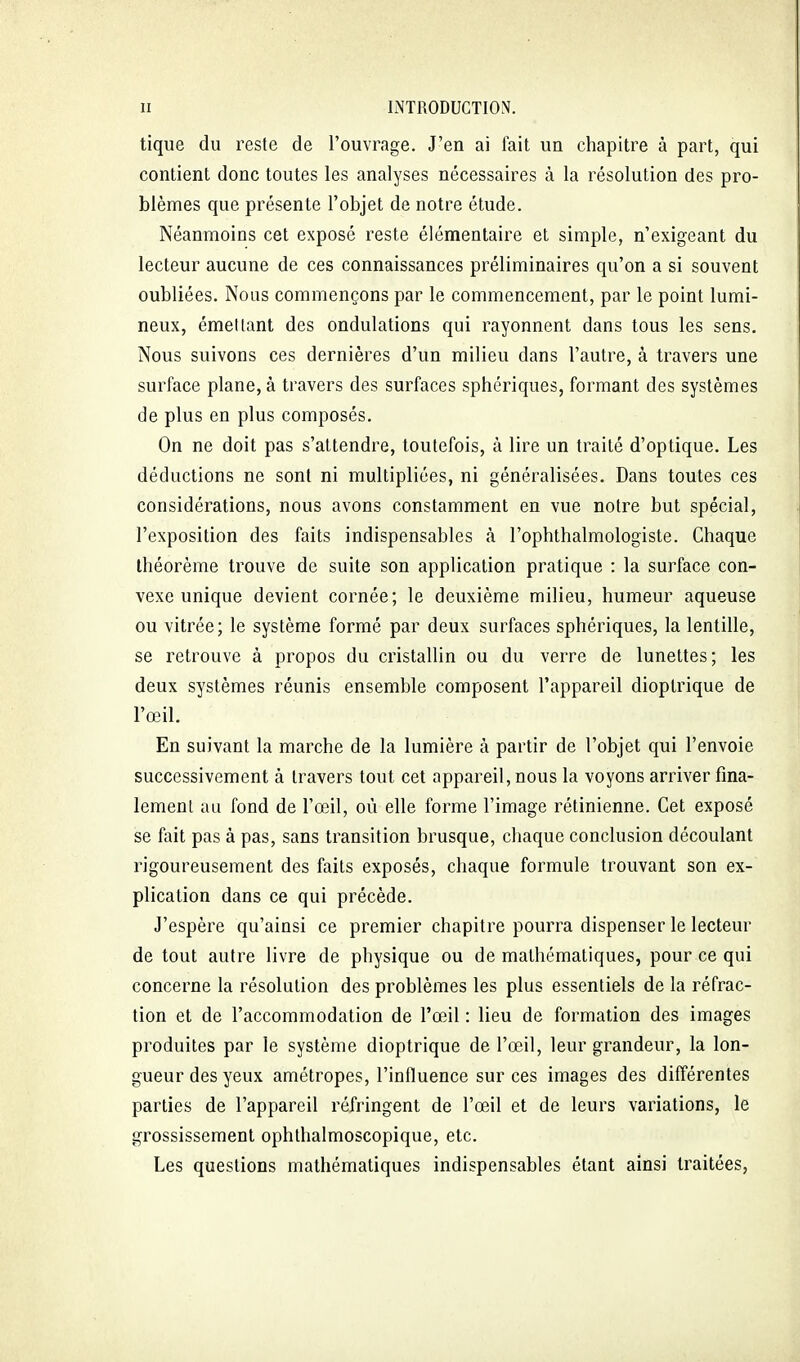 tique du reste de l'ouvrage. J'en ai lait un chapitre à part, qui contient donc toutes les analyses nécessaires à la résolution des pro- blèmes que présente l'objet de notre étude. Néanmoins cet exposé reste élémentaire et simple, n'exigeant du lecteur aucune de ces connaissances préliminaires qu'on a si souvent oubliées. Nous commençons par le commencement, par le point lumi- neux, émettant des ondulations qui rayonnent dans tous les sens. Nous suivons ces dernières d'un milieu dans l'autre, à travers une surface plane, à travers des surfaces sphériques, formant des systèmes de plus en plus composés. On ne doit pas s'attendre, toutefois, à lire un traité d'optique. Les déductions ne sont ni multipliées, ni généralisées. Dans toutes ces considérations, nous avons constamment en vue notre but spécial, l'exposition des faits indispensables à l'opbthalmologiste. Chaque théorème trouve de suite son application pratique : la surface con- vexe unique devient cornée; le deuxième milieu, humeur aqueuse ou vitrée; le système formé par deux surfaces sphériques, la lentille, se retrouve à propos du cristallin ou du verre de lunettes; les deux systèmes réunis ensemble composent l'appareil dioptrique de l'œil. En suivant la marche de la lumière à partir de l'objet qui l'envoie successivement à travers tout cet appareil, nous la voyons arriver fina- lement au fond de l'œil, où elle forme l'image rétinienne. Cet exposé se fait pas à pas, sans transition brusque, chaque conclusion découlant rigoureusement des faits exposés, chaque formule trouvant son ex- plication dans ce qui précède. J'espère qu'ainsi ce premier chapitre pourra dispenser le lecteur de tout autre livre de physique ou de mathématiques, pour ce qui concerne la résolution des problèmes les plus essentiels de la réfrac- tion et de l'accommodation de l'œil : lieu de formation des images produites par le système dioptrique de l'œil, leur grandeur, la lon- gueur des yeux amétropes, l'influence sur ces images des différentes parties de l'appareil réfringent de l'œil et de leurs variations, le grossissement ophlhalmoscopique, etc. Les questions mathématiques indispensables étant ainsi traitées,