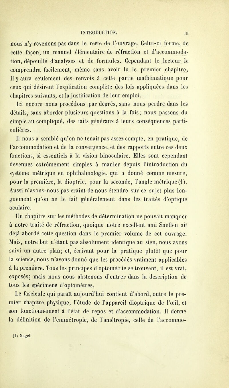 nous n'y revenons pas dans le reste de l'ouvrage. Celui-ci forme, de cette façon, un manuel élémentaire de réfraction et d'accommoda- tion, dépouillé d'analyses et de formules. Cependant le lecteur le comprendra facilement, même sans avoir lu le premier chapitre. Il y aura seulement des renvois à cette partie mathématique pour ceux qui désirent l'explication complète des lois appliquées dans les chapitres suivants, et la justification de leur emploi. Ici encore nous procédons par degrés, sans nous perdre dans les détails, sans aborder plusieurs questions à la fois; nous passons du simple au compliqué, des faits généraux à leurs conséquences parti- culières. Il nous a semblé qu'on ne tenait pas assez compte, en pratique, de l'accommodation et de la convergence, et des rapports entre ces deux fonctions, si essentiels à la vision binoculaire. Elles sont cependant devenues extrêmement simples à manier depuis l'introduction du système métrique en ophthalmologie, qui a donné comme mesure, pour la première, la dioptrie, pour la seconde, l'angle métrique (i). Aussi n'avons-nous pas craint de nous étendre sur ce sujet plus lon- guement qu'on ne le fait généralement dans les traités d'optique oculaire. Un chapitre sur les méthodes de détermination ne pouvait manquer à notre traité de réfraction, quoique notre excellent ami Snellen ait déjà abordé cette question dans le premier volume de cet ouvrage. Mais, notre but n'étant pas absolument identique au sien, nous avons suivi un autre plan; et, écrivant pour la pratique plutôt que pour la science, nous n'avons donné que les procédés vraiment applicables à la première. Tous les principes d'optométrie se trouvent, il est vrai, exposés; mais nous nous abstenons d'entrer dans la description de tous les spécimens d'optomètres. Le fascicule qui paraît aujourd'hui contient d'abord, outre le pre- mier chapitre physique, l'étude de l'appareil dioptrique de l'œil, et son fonctionnement à l'état de repos et d'accommodation. Il donne la définition de l'emmétropie, de l'amétropie, celle de l'accommo- (I) Nagel.