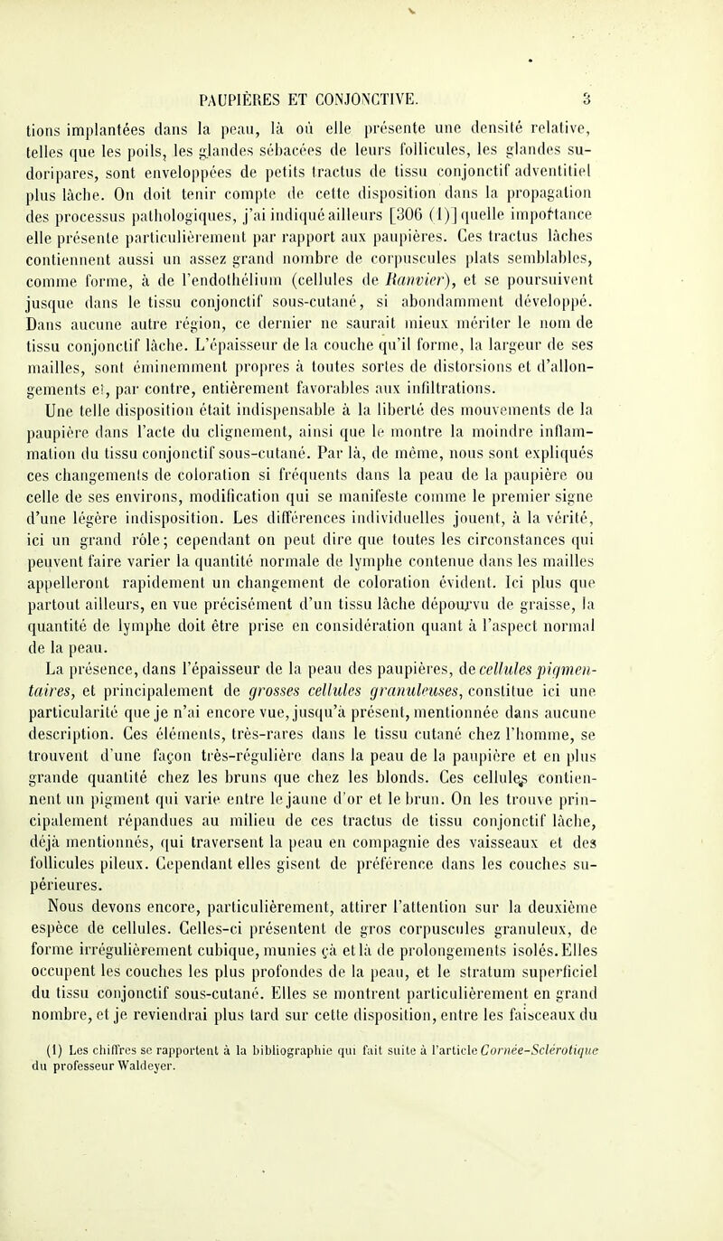 tions implantées dans la peau, là où elle présente une densité relative, telles que les poils, les gjandes sébacées de leurs follicules, les glandes su- doripares, sont enveloppées de petits tractus de tissu conjonctif adventitiel plus lâche. On doit tenir compte de cette disposition dans la propagation des processus pathologiques, j'ai indiqué ailleurs [306 (1)] quelle impof'tance elle présente particulièi'ement par rapport aux paupières. Ces tractus lâches contiennent aussi un assez grand nombre de corpuscules plats semblables, comme forme, à de l'endothélium (cellules de Ranvier), et se poursuivent jusque dans le tissu conjonctif sous-cutané, si abondamment développé. Dans aucune autre région, ce dernier ne saurait mieux mériter le nom de tissu conjonctif lâche. L'épaisseur de la couche qu'il forme, la largeur de ses mailles, sont éminemment propres à toutes sortes de distorsions et d'allon- gements eî, par contre, entièrement favorables aux infdtrations. Une telle disposition était indispensable à la liberté des mouvements de la paupière dans l'acte du clignement, ainsi que le montre la moindre inflam- mation du tissu conjonctif sous-cutané. Par là, de même, nous sont expliqués ces changements de coloration si fréquents dans la peau de la paupière ou celle de ses environs, modification qui se manifeste comme le premier signe d'une légère indisposition. Les différences individuelles jouent, à la vérité, ici un grand rôle; cependant on peut dire que toutes les circonstances qui peuvent faire varier la quantité normale de lymphe contenue dans les mailles appelleront rapidement un changement de coloration évident. Ici plus que partout ailleurs, en vue précisément d'un tissu lâche dépourvu de graisse, la quantité de lymphe doit être prise en considération quant à l'aspect normal de la peau. La présence, dans l'épaisseur de la peau des paupières, de cellules pigmcn- taires, et principalement de grosses cellules granuleuses, constitue ici une particularité que je n'ai encore vue, jusqu'à présent, mentionnée dans aucune description. Ces éléments, très-rares dans le tissu cutané chez l'homme, se trouvent d'une façon très-régulière dans la peau de la paupière et en plus grande quantité chez les bruns que chez les blonds. Ces cellule^ contien- nent un pigment qui varie entre le jaune d'or et le brun. On les trouve prin- cipalement répandues au milieu de ces tractus de tissu conjonctif lâche, déjà mentionnés, qui traversent la peau en compagnie des vaisseaux et des follicules pileux. Cependant elles gisent de préférence dans les couches su- périeures. Nous devons encore, particulièrement, attirer l'attention sur la deuxième espèce de cellules. Celles-ci présentent de gros corpuscules granuleux, de forme irrégulièrement cubique, munies çà et là de prolongements isolés. Elles occupent les couches les plus profondes de la peau, et le stratum superficiel du tissu conjonctif sous-cutané. Elles se montrent particulièrement en grand nombre, et je reviendrai plus tard sur cette disposition, entre les faisceaux du (1) Les chiffres se rapportent à la bibliographie qui fait suite à Varticle Cornée-Sclérotique du professeur Waldeyer.