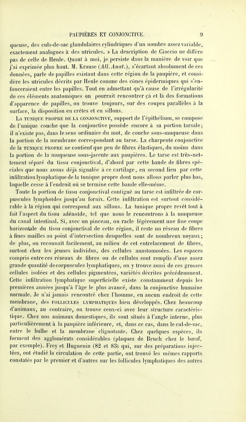 queuse, des culs-de-sac glandulaires cylindriques d'un nombre assez variable, exactement analogues à des utricules. » La description de Ciaccio ne diffère pas de celle de Henle. Quant à moi, je persiste dans la manière de voir que j'ai exprimée plus haut. M. Krause {All.Anat.), s'écartaut absolument de ces données, parle de papilles existant dans cette région de la paupière, et consi- dère les utricules décrits par Henle comme des cônes épidermiques qui s'en- fonceraient entre les papilles. Tout en admettant qu'à cause de l'irrégularité de ces éléments analomiques on pourrait rencontrer çà et là des formations d'apparence de papilles, on trouve toujours, sur des coupes parallèles à la surfïice, la disposition en crêtes et en sillons. La TUNIQUE PROPRE DE LA CONJONCTIVE, Support de l'épithélium, se compose de l'unique couche que la conjonctive possède encore à sa portion tarsale; il n'existe pas, dans le sens ordinaire du mot, de couche sous-muqueuse dans la portion de la membrane correspondant au tarse. La charpente conjonctive de la TUNIQUE propre ne contient que peu de fibres élastiques, du moins dans la portion de la muqueuse sous-jacente aux paupières. Le tarse est très-net- tement séparé du tissu conjonctival, d'abord par cette bande de fibres spé- ciales que nous avons déjà signalée à ce cartilage, en second lieu par cette infiltration lymphatique de la tunique propre dont nous allous parler plus bas, laquelle cesse à l'endroit où se termiue cette bande elle-même. Toute la portion de tissu conjonctival conliguë au tarse est infiltrée de cor- puscules lymphoides jusqu'au fornix. Cette infiltration est surtout considé- rable à la région qui correspond aux sillons. La tunique propre revêt tout à fait l'aspect du tissu adénoïde, tel que nous le rencontrons à la muqueuse du canal intestinal. Si, avec un pinceau, on racle légèrement une fine coupe horizontale du tissu conjonctival de cette région, il reste un réseau de fibres à fines mailles au point d'intersection desquelles sont de nombreux noyaux; de plus, on reconnaît facilement, au milieu de cet entrelacement de fibres, surtout chez les jeunes individus, des cellules anastomosées. Les espaces compris entre ces réseaux de fibres ou de cellules sont remplis d'une assez grande quantité decorpuscules lymphatiques, on y trouve aussi de ces grosses cellules isolées et des cellules pigmentées, variétés décrites précédemment. Cette infiltration lymphatique superficielle existe constamment depuis les premières années jusqu'à l'âge le plus avancé, dans la conjonctive humaine normale. Je n'ai jamais rencontré chez l'homme, en aucun endroit de cette membrane, des follicules lymphatiques bien développés. Chez beaucoup d'animaux, au contraire, on trouve ceux-ci avec leur structure caractéris- tique. Chez nos animaux domestiques, ils sont situés à l'angle interne, plus particulièrement à la paupière inférieure, et, dans ce cas, dans le cul-de-sac, entre le bulbe et la membrane clignotante. Chez quelques espèces, ils forment des agglomérats considérables (plaques de Bruch chez le bœuf, par exemple). Frey et Huguenin (82 et 83) qui, sur des préparations injec- tées, ont étudié la circulation de cette partie, ont trouvé les mêmes rapports constatés par le premier et d'autres sur les follicules lymphatiques des autres