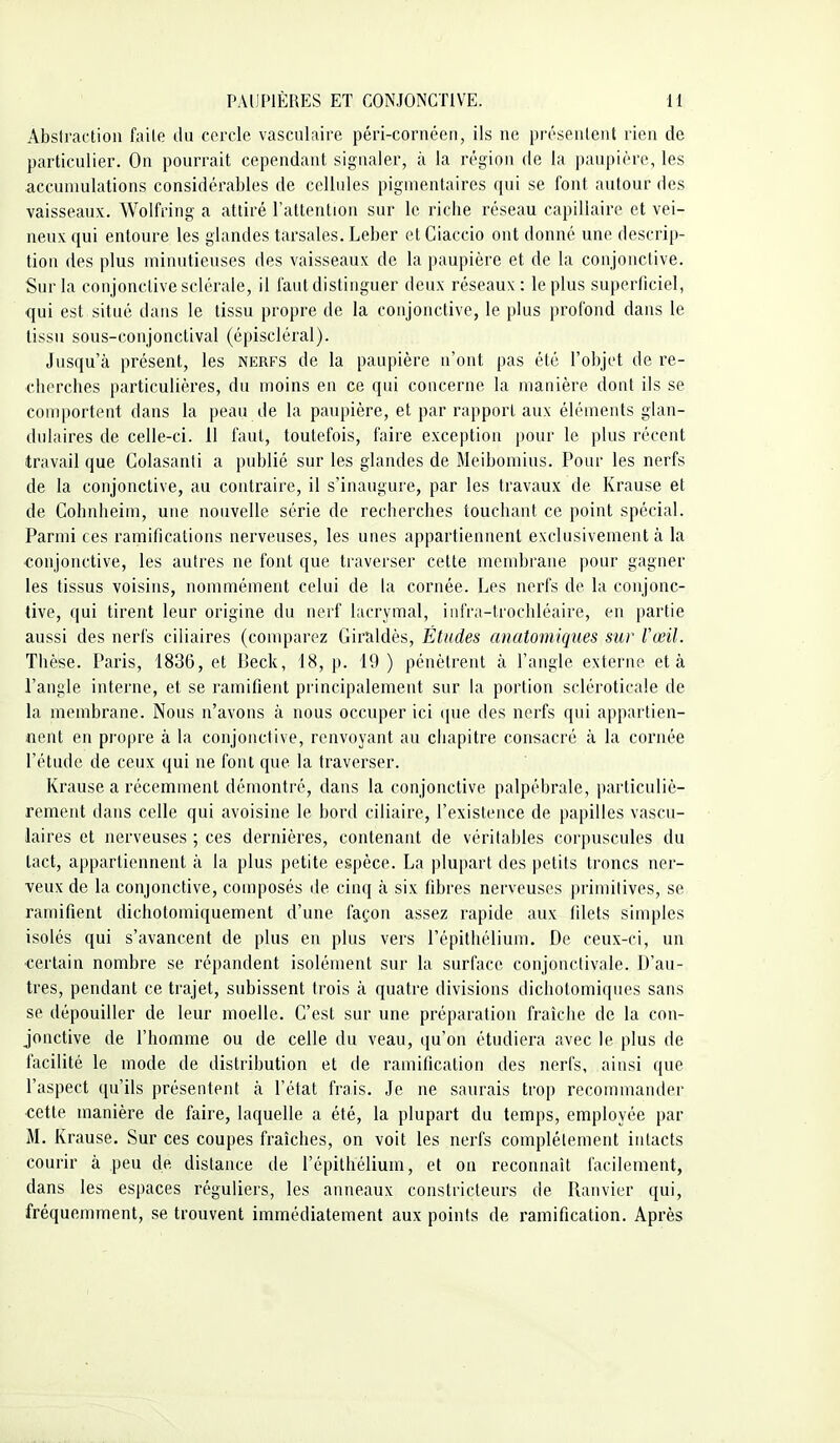 Abslrac'tioii faile du cercle vasciilaire péri-cornéen, ils ne présentent rien de particulier. On pourrait cependant signaler, à la région de la paupière, les accumulations considérables de cellules pigmentaires qui se font autour des vaisseaux. Wolfring a attiré l'attention sur le riche réseau capillaire et vei- neux qui entoure les glandes tarsales. Leber et Ciaccio ont donné une descrip- tion des plus minutieuses des vaisseaux de la paupière et de la conjonctive. Sur la conjonctive sclérale, il tant distinguer deux réseaux: le plus superficiel, qui est situé dans le tissu propre de la conjonctive, le plus profond dans le tissu sous-conjonctival (épiscléral). Jusqu'à présent, les nerfs de la paupière n'ont pas été l'objet de re- cherches particulières, du moins en ce qui concerne la manière dont ils se comportent dans la peau de la paupière, et par rapport aux éléments glan- dulaires de celle-ci. 11 faut, toutefois, faire exception pour le plus récent travail que Colasanti a publié sur les glandes de Meibomius. Pour les nerfs de la conjonctive, au contraire, il s'inaugure, par les travaux de Krause et de Cohnheim, une nouvelle série de recherches touchant ce point spécial. Parmi ces ramifications nerveuses, les unes appartiennent exclusivement à la conjonctive, les autres ne font que traverser cette membrane pour gagner les tissus voisins, nommément celui de la cornée. Les nerfs de la conjonc- tive, qui tirent leur origine du nerf lacrymal, iiifra-trochléaire, en partie aussi des nerfs ciliaires (comparez Giraldès, Études anatomiques sur Vœil. Thèse. Paris, 1836, et Beck, 18, p. 19 ) pénètrent à l'angle externe et à l'angle interne, et se ramifient principalement sur la portion scléroticale de la membrane. Nous n'avons à nous occuper ici que des nerfs qui appartien- nent en propre à la conjonctive, renvoyant au chapitre consacré à la cornée l'étude de ceux qui ne font que la traverser. Krause a récemment démontré, dans la conjonctive palpébrale, particuliè- rement dans celle qui avoisine le bord ciliaire, l'existence de papilles vascu- laires et nerveuses ; ces dernières, contenant de véritables corpuscules du tact, appartiennent à la plus petite espèce. La plupart des petits troncs ner- veux de la conjonctive, composés de cinq à six fibres nerveuses primitives, se ramifient dichotoiniquement d'une façon assez rapide aux filets simples isolés qui s'avancent de plus en plus vers l'épithélium. De ceux-ci, un certain nombre se répandent isolément sur la surface conjonctivale. D'au- tres, pendant ce trajet, subissent trois à quatre divisions dichotomiques sans se dépouiller de leur moelle. C'est sur une préparation fraîche de la con- jonctive de l'homme ou de celle du veau, qu'on étudiera avec le plus de facilité le mode de distribution et de ramification des nerfs, ainsi que l'aspect qu'ils présentent à l'état frais. Je ne saurais trop recommander cette manière de faire, laquelle a été, la plupart du temps, employée par M. Krause. Sur ces coupes fraîches, on voit les nerfs complètement intacts courir à peu de distance de l'épithélium, et on reconnaît facilement, dans les espaces réguliers, les anneaux constricteurs de Ranvier qui, fréquemment, se trouvent immédiatement aux points de ramification. Après