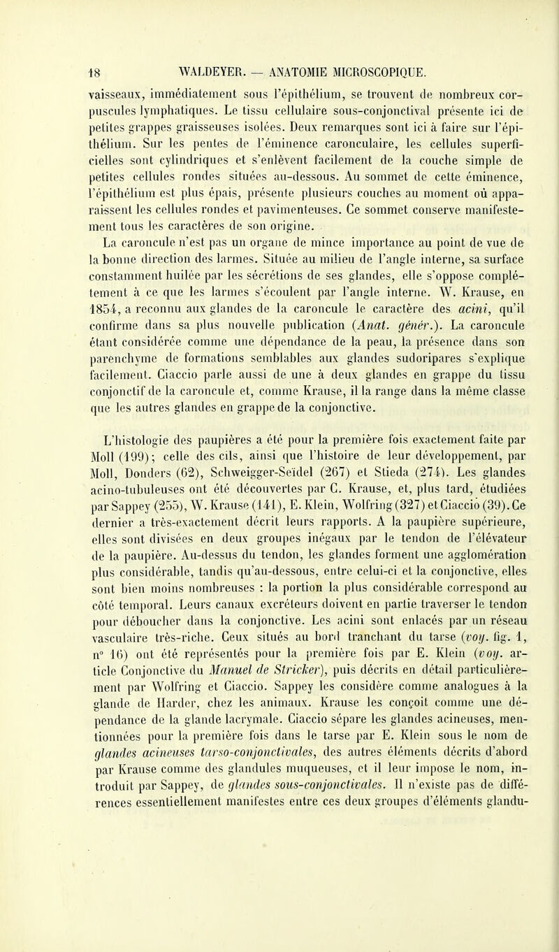 vaisseaux, immédiatement sous l'épithélium, se trouvent de nombreux cor- puscules lymphatiques. Le tissu cellulaire sous-conjonctival présente ici de petites grappes graisseuses isolées. Deux remarques sont ici à faire sur l'épi- thélium. Sur les pentes de l'éminence caronculaire, les cellules superfi- cielles sont cylindriques et s'enlèvent facilement de la couche simple de petites cellules rondes situées au-dessous. Au sommet de cette éminence, l'épithélium est plus épais, présente plusieurs couches au moment où appa- rai-ssent les cellules rondes et pavimenteuses. Ce sommet conserve manifeste- ment tous les caractères de son origine. La caroncule n'est pas un organe de mince importance au point de vue de la bonne direction des larmes. Située au milieu de l'angle interne, sa surface constamment huilée par les sécrétions de ses glandes, elle s'oppose complè- tement à ce que les larmes s'écoulent par l'angle interne. W. Krause, en ISSl, a reconnu aux glandes de la caroncule le caractère des acini, qu'il confirme dans sa plus nouvelle publication {Anat. génér.). La caroncule étant considérée comme une dépendance de la peau, la présence dans son parenchyme de formations semblables aux glandes sudoripares s'explique facilement. Ciaccio parle aussi de une à deux glandes en grappe du tissu conjonctif de la caroncule et, comme Krause, il la range dans la même classe que les autres glandes en grappe de la conjonctive. L'histologie des paupières a été pour la première fois exactement faite par Moll (109); celle des cils, ainsi que l'histoire de leur développement, par Moll, Donders (G2), Schweigger-Seïdel (267) et Stieda (274). Les glandes acino-tubuleuses ont été découvertes par C. Krause, et, plus tard, étudiées par Sappey (255), W. Krause (141), E. Klein, Wolfring (327) et Ciaccio (39). Ce dernier a très-exactement décrit leurs rapports. A la paupière supérieure, elles sont divisées en deux groupes inégaux par le tendon de l'élévateur de la paupière. Au-dessus du tendon, les glandes forment une agglomération plus considérable, tandis qu'au-dessous, entre celui-ci et la conjonctive, elles sont bien moins nombreuses : la portion la plus considérable correspond au côté temporal. Leurs canaux excréteurs doivent en partie traverser le tendon pour déboucher dans la conjonctive. Les acini sont enlacés par un réseau vasculaire très-riche. Ceux situés au bord tranchant du tarse {voij. tig. 1, n 16) ont été représentés pour la première fois par E. Klein {voy. ar- ticle Conjonctive du Manuel de Stricker), puis décrits en détail particulière- ment par Wolfring et Ciaccio. Sappey les considère comme analogues à la glande de Harder, chez les animaux. Krause les conçoit comme une dé- pendance de la glande lacrymale. Ciaccio sépare les glandes acineuses, men- tionnées pour la première fois dans le tarse par E. Klein sous le nom de glandes acineuses tarso-conjonctivales, des autres éléments décrits d'abord par Krause comme des glandules muqueuses, et il leur impose le nom, in- troduit par Sappey, de glandes sous-conjonctivales. Il n'existe pas de diffé- rences essentiellement manifestes entre ces deux groupes d'élémenls glandu-