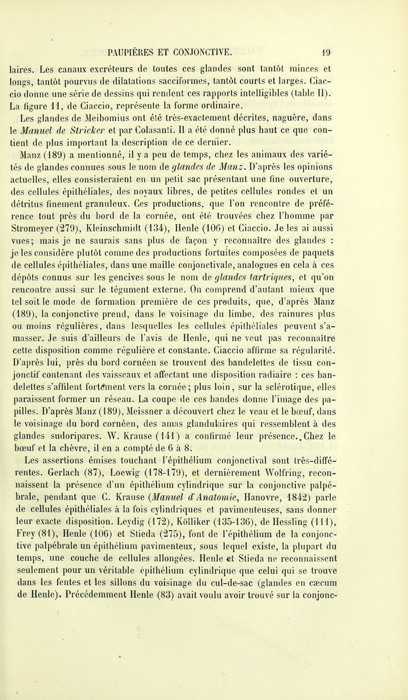 laires. Les canaux excréteurs de toutes ces glandes sont tantôt minces et longs, tantôt pourvus de dilatations sacciformes, tantôt courts et larges. Ciac- cio donne une série de dessins qui rendent ces rapports intelligibles (table II). La figure II, de Ciaccio, représente la forme ordinaire. Les glandes de Meibomius ont été très-exactement décrites, naguère, dans le Manuel de Stricker et par Colasanti. II a été donné plus haut ce que con- tient de plus important la description de ce dernier. Manz (189) a mentionné, il y a peu de temps, chez les animaux des varié- tés de glandes connues sous le nom de glandes de Manz. D'après les opinions actuelles, elles consisteraient en un petit sac présentant une line ouverture, des cellules épithéliales, des noyaux libres, de petites cellules rondes et un détritus finement granuleux. Ces productions, que l'on rencontre de préfé- rence tout près du bord de la cornée, ont été trouvées chez l'homme par Stromeyer (279), Kleinschmidt (134), Ilenle (106) et Ciaccio. Je les ai aussi vues; mais je ne saurais sans plus de façon y reconnaître des glandes : je les considère plutôt comme des productions fortuites composées de paquets de cellules épithéliales, dans une maille conjonctivale, analogues en cela à ces dépôts connus sur les gencives sous le nom de glandes tartriqiies, et qu'on rencontre aussi sur le tégument externe. On comprend d'autant mieux que tel soit le mode de formation première de ces preduits, que, d'après Manz (189), la conjonctive prend, dans le voisinage du limbe, des rainures plus ou moins régulières, dans lesquelles les cellules épithéliales peuvent s'a- masser. Je suis d'ailleurs de l'avis de Henle, qui ne veut pas reconnaître cette disposition comme régulière et constante. Ciaccio affirme sa régularité. D'après lui, près du bord cornéen se trouvent des bandelettes de tissu con- jonctif contenant des vaisseaux et affectant une disposition radiaire : ces ban- delettes s'affilent fortement vers la cornée; plus loin, sur la sclérotique, elles paraissent former un réseau. La coupe de ces bandes donne l'image des pa- pilles. D'après Manz (189), Meissner a découvert chez le veau et le bœuf, dans le voisinage du bord cornéen, des amas glandulaires qui ressemblent à des glandes sudoripares. W. Krause (141) a confirmé leur présence..Chez le bœuf et la chèvre, il en a compté de 6 à 8. Les assertions émises touchant l'épithélium conjonctival sont très-diffé- rentes. Gerlach (87), Loewig (178-179), et dernièrement Wolfring, recon- naissent la présence d'un épithélium cylindrique sur la conjonctive palpé- brale, pendant que C. Krause {Manuel d'Anatomie, Hanovre, 1842) parle de cellules épithéliales à la fois cylindriques et pavimenteuses, sans donner leur exacte disposition. Leydig (172), Kôlliker (135-136), de Hessling (111), Frey (81), Henle (106) et Stieda (275), font de l'épithélium de la conjonc- tive palpébrale un épithélium pavimenteux, sous lequel existe, la plupart du temps, une couche de cellules allongées. Henle et Stieda ne reconnaissent seulement pour un véritable épithélium cylindrique que celui qui se trouve dans les fentes et les sillons du voisinage du cul-de-sac (glandes en caîcum de Henle). Précédemment Henle (83) avait voulu avoir trouvé sur la conjonc-