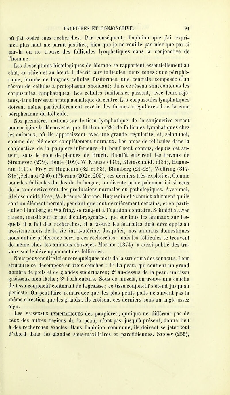 où j'ai opéré mes recherches. Par conséquent, l'opinion que j'ai expri- mée plus haut me paraît justifiée, bien que je ne veuille pas nier que par-ci par-là on ne trouve des follicules lymphatiques dans la conjonctive de l'homme. Les descriptions histologiques de Morano se rapportent essentiellement au chat, au chien et au bœuf. Il décrit, aux follicules, deux zones : une périphé- rique, formée de longues cellules fusiformes, une centrale, composée d^un réseau de cellules à protoplasma abondant; dans ce réseau sont contenus les corpuscules lymphatiques. Les cellules fusiformes passent, avec leurs reje- tons, dans leréseau protoplasmatique du centre. Les corpuscules lymphatiques doivent même particulièrement revêtir des formes irrégulières dans la zone périphérique du follicule. Nos premières notions sur le tissu lymphatique de la conjonctive eurent pour origine la découverte que fit Bruch (28) de follicules lymphatiques chez les animaux, où ils apparaissent avec une grande régularité, et, selon moi, comme des éléments complètement normaux. Les amas de follicules dans la conjonctive de la paupière inférieure du bœuf sont connus, depuis cet au- teur, sous le nom de plaques de Bruch. Bientôt suivirent les travaux de Stromeyer (279), Henle (109), W.Krause (140), Kleinschmidt (134), Hugue- nin (117), Frey et Huguenin (82 et 83), Blumberg (21-22), Wolfring (317- 318),Schmid (260) et Morano (202 et 203), ces derniers très-explicites. Comme pour les follicules du dos de la langue, on discute principalement ici si ceux de la conjonctive sont des productions normales ou pathologiques. Avec moi, Kleinschmidt, Frey, W. Krause, Morano, Huguenin et Schmidt affirment qu'ils sont un élément normal, pendant que tout dernièrement certains, et en parti- culier Blumberg et Wolfring, se rangent à l'opinion contraire. Schmidt a, avec raison, insisté sur ce fait d'embryogénèse, que sur tous les animaux sur les- quels il a fait des recherches, il a trouvé les follicules déjà développés au troisième mois de la vie intra-utérine. Jusqu'ici, nos animaux domestiques nous ont de préférence servi à ces recherches, mais les follicules se trouvent de même chez les animaux sauvages. Morano (1874) a aussi publié des tra- vaux sur le développement des follicules. Nous pouvons dire ici encore quelques mots de la structure des sourcils. Leur structure se décompose en trois couches : 1° La peau, qui contient un grand nombre de poils et de glandes sudoripares; 2° au-dessus de la peau, un tissu graisseux bien lâche ; 3° l'orbiculaire. Sous ce muscle, on trouve une couche de tissu conjonctif contenant de la graisse ; ce tissu conjonctif s'étend jusqu'au périoste. On peut faire remarquer que les plus petits poils ne suivent pas la même direction que les grands ; ils croisent ces derniers sous un angle assez aigu. Les VAISSEAUX LYMPHATIQUES dcs paupières, quoique ne différant pas de ceux des autres régions de la peau, n'ont pas, jusqu'à présent, donné lieu à des recherches exactes. Dans l'opinion commune, ils doivent se jeter tout d'abord dans les glandes sous-maxillaires et parotidiennes. Sappey (256),