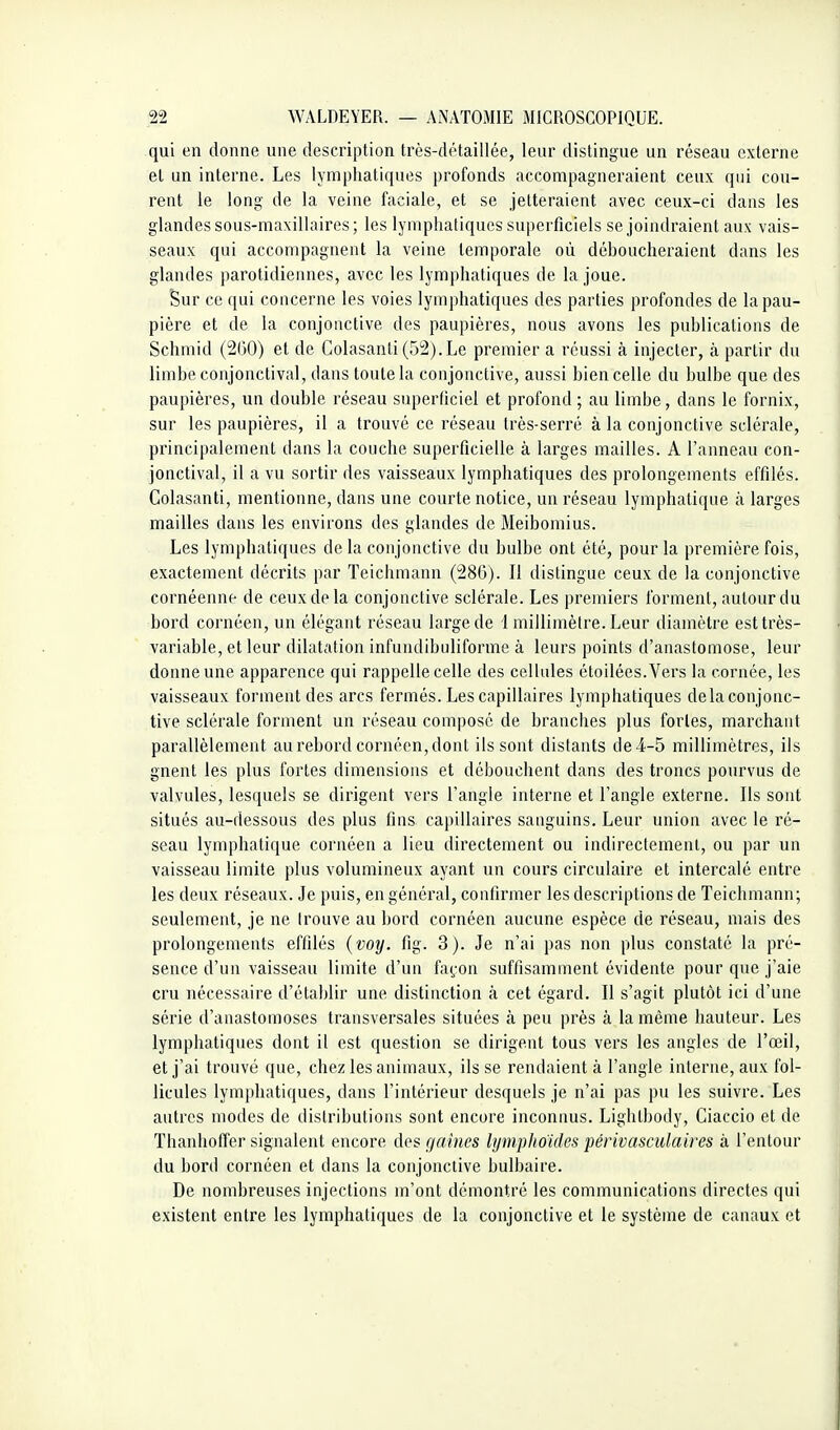 qui en donne une description très-détaillée, leur distingue un réseau externe et un interne. Les lymphatiques profonds accompagneraient ceux qui cou- rent le long de la veine faciale, et se jetteraient avec ceux-ci dans les glandes sous-maxillaires ; les lymphatiques superficiels se joindraient aux vais- seaux qui accompagnent la veine temporale où déboucheraient dans les glandes parotidiennes, avec les lymphatiques de la joue. Sur ce qui concerne les voies lymphatiques des parties profondes de la pau- pière et de la conjonctive des paupières, nous avons les publications de Schmid (2(30) et de Colasanli (52). Le premier a réussi à injecter, à partir du limbe conjonctival, dans toute la conjonctive, aussi bien celle du bulbe que des paupières, un double réseau superficiel et profond ; au limbe, dans le fornix, sur les paupières, il a trouvé ce réseau très-serré à la conjonctive sdérale, principalement dans la couche superficielle à larges mailles. A l'anneau con- jonctival, il a vu sortir des vaisseaux lymphatiques des prolongements effilés. Colasanti, mentionne, dans une courte notice, un réseau lymphatique à larges mailles dans les environs des glandes de Meibomius. Les lymphatiques de la conjonctive du bulbe ont été, pour la première fois, exactement décrits par Teichmann (28G). Il distingue ceux de la conjonctive cornéenne de ceux de la conjonctive sclérale. Les premiers forment, autour du bord cornéen, un élégant réseau large de 1 millimètre. Leur diamètre est très- variable, et leur dilatation infundibuliforme à leurs points d'anastomose, leur donne une apparence qui rappelle celle des cellules étoilées.Vers la cornée, les vaisseaux forment des arcs fermés. Les capillaires lymphatiques de la conjonc- tive sclérale forment un réseau composé de branches plus fortes, marchant parallèlement au rebord cornéen, dont ils sont distants de 4-5 millimètres, ils gnent les plus fortes dimensions et débouchent dans des troncs pourvus de valvules, lesquels se dirigent vers l'angle interne et l'angle externe. Ils sont situés au-dessous des plus fins capillaires sanguins. Leur union avec le ré- seau lymphatique cornéen a lieu directement ou indirectement, ou par un vaisseau limite plus volumineux ayant un cours circulaire et intercalé entre les deux réseaux. Je puis, en général, confirmer les descriptions de Teichmann; seulement, je ne Irouve au bord cornéen aucune espèce de réseau, mais des prolongements effilés {voy. fig. 3). Je n'ai pas non plus constaté la pré- sence d'un vaisseau limite d'un fa^'on suffisamment évidente pour que j'aie cru nécessaire d'établir une distinction à cet égard. Il s'agit plutôt ici d'une série d'anastomoses transversales situées à peu près à la même hauteur. Les lymphatiques dont il est question se dirigent tous vers les angles de l'œil, et j'ai trouvé que, chez les animaux, ils se rendaient à l'angle interne, aux fol- licules lymphatiques, dans l'intérieur desquels je n'ai pas pu les suivre. Les autres modes de distributions sont encore inconnus. Lighlbody, Ciaccio et de Thanhoffer signalent encore des gaines lymphoides périvasculaires à l'entour du bord cornéen et dans la conjonctive bulbaire. De nombreuses injections m'ont démontré les communications directes qui existent entre les lymphatiques de la conjonctive et le système de canaux et