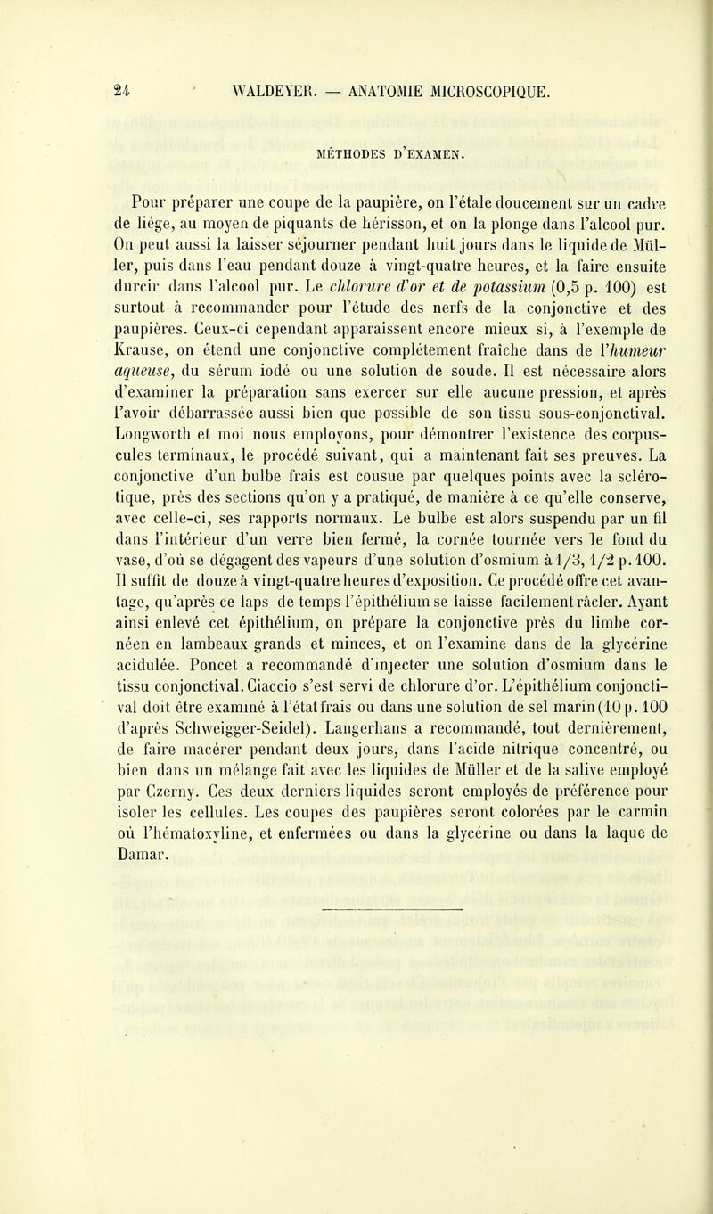 MÉTHODES d'examen. Pour préparer une coupe de la paupière, on l'étalé doucement sur un cadre de liège, au moyen de piquants de hérisson, et on la plonge dans l'alcool pur. On peut aussi la laisser séjourner pendant huit jours dans le liquide de Mill- ier, puis dans l'eau pendant douze à vingt-quatre heures, et la faire ensuite durcir dans l'alcool pur. Le chlorure d'or et de potassium (0,5 p. 100) est surtout à recommander pour l'étude des nerfs de la conjonctive et des paupières. Ceux-ci cependant apparaissent encore mieux si, à l'exemple de Krause, on étend une conjonctive complètement fraîche dans de l'humeur aqueuse, du sérum iodé ou une solution de soude. Il est nécessaire alors d'examiner la préparation sans exercer sur elle aucune pression, et après l'avoir déharrassée aussi hien que possible de son tissu sous-conjonctival. Longworth et moi nous employons, pour démontrer l'existence des corpus- cules terminaux, le procédé suivant, qui a maintenant fait ses preuves. La conjonctive d'un bulbe frais est cousue par quelques points avec la scléro- tique, près des sections qu'on y a pratiqué, de manière à ce qu'elle conserve, avec celle-ci, ses rapports normaux. Le bulbe est alors suspendu par un fd dans l'intérieur d'un verre bien fermé, la cornée tournée vers le fond du vase, d'où se dégagent des vapeurs d'une solution d'osmium à 1/3,1/2 p. 100. Il suffit de douze à vingt-quatre heures d'exposition. Ce procédé offre cet avan- tage, qu'après ce laps de temps l'épithélium se laisse facilement racler. Ayant ainsi enlevé cet épithélium, on prépare la conjonctive près du limbe cor- néen en lambeaux grands et minces, et on l'examine dans de la glycérine acidulée. Poncet a recommandé d'injecter une solution d'osmium dans le tissu conjonctival.Ciaccio s'est servi de chlorure d'or. L'épithélium conjoncti- val doit être examiné à l'état frais ou dans une solution de sel marin (10 p. 100 d'après Schweigger-Seidel). Langerhans a recommandé, tout dernièrement, de faire macérer pendant deux jours, dans l'acide nitrique concentré, ou bien dans un mélange fait avec les liquides de Mûller et de la salive employé par Czerny. Ces deux derniers liquides seront employés de préférence pour isoler les cellules. Les coupes des paupières seront colorées par le carmin où l'hématoxyline, et enfermées ou dans la glycérine ou dans la laque de Damar.