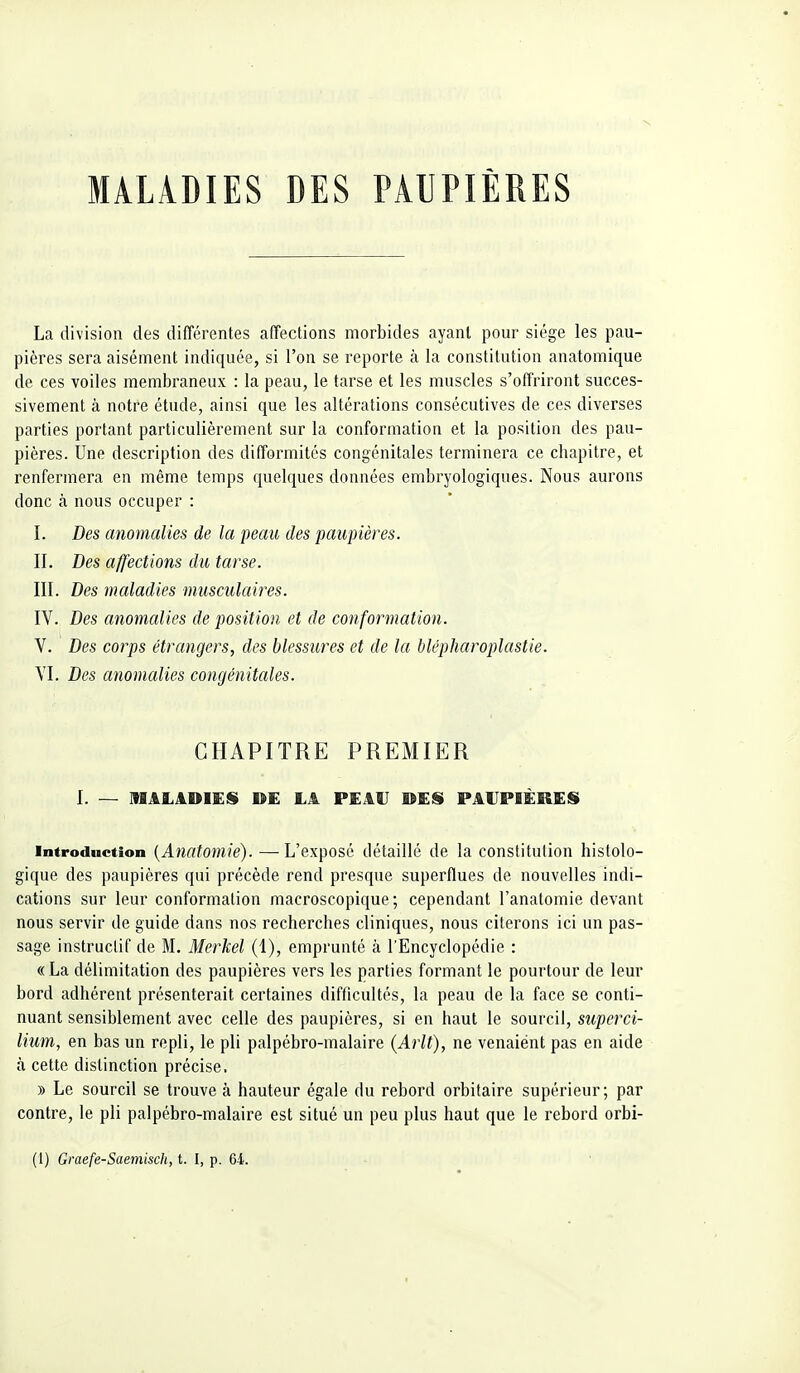 MALADIES DES PAUPIÈRES La division des différentes affections morbides ayant pour siège les pau- pières sera aisément indiquée, si l'on se reporte à la constitution anatomique de ces voiles membraneux : la peau, le tarse et les muscles s'offriront succes- sivement à notre étude, ainsi que les altérations consécutives de ces diverses parties portant particulièrement sur la conformation et la position des pau- pières. Une description des difformités congénitales terminera ce chapitre, et renfermera en même temps quelques données embryologiques. Nous aurons donc à nous occuper : I. Des anomalies de la peau des paupières. II. Des affections du tarse. III. Des maladies musculaires. IV. Des anomalies de position et de conformation. V. Des corps étrangers, des blessures et de la blépharoplastie. VI. Des anomalies congénitales. CHAPITRE PREMIER I. — niALADlEii »£ LA PEAU KES PAUPIÈRES Introduction {Anatomie). — L'exposé détaillé de la constitution histolo- gique des paupières qui précède rend presque superflues de nouvelles indi- cations sur leur conformation macroscopique; cependant l'anatomie devant nous servir de guide dans nos recherches cliniques, nous citerons ici un pas- sage instructif de M. Merkel (1), emprunté à l'Encyclopédie : « La délimitation des paupières vers les parties formant le pourtour de leur bord adhérent présenterait certaines difficultés, la peau de la face se conti- nuant sensiblement avec celle des paupières, si en haut le sourcil, superci- lium, en bas un repli, le pli palpébro-malaire (Arlt), ne venaiént pas en aide à cette distinction précise. » Le sourcil se trouve à hauteur égale du rebord orbitaire supérieur; par contre, le pli palpébro-malaire est situé un peu plus haut que le rebord orbi-