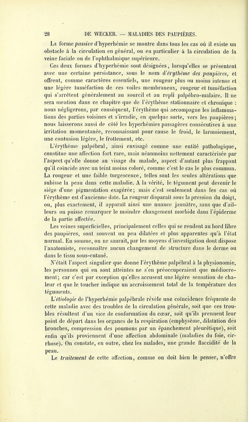 La iorme passive d'hyperhémie se montre dans tous les cas où il existe un obstacle à la circulation en général, ou en particulier à la circulation de la veine faciale ou de l'ophthalniique supérieure. Ces deux formes d'hyperhémie sont désignées, lorsqu'elles se présentent avec une certaine persistance, sous le nom (ïérythème des paupières, et offrent, comme caractères essentiels, une rougeur plus ou moins intense et une légère tuméfaction de ces voiles membraneux, rougeur et tuméfaction qui s'arrêtent généralement au sourcil et au repli palpébro-malaire. Il ne sera mention dans ce chapitre que de l'érythème stationnaire et chronique : nous négligerons, par conséquent, l'érythème qui accompagne les inflamma- tions des parties voisines et s'irradie, en quelque sorte, vers les paupières; nous laisserons aussi de côté les hyperhémies passagères consécutives à une irritation momentanée, reconnaissant pour cause le froid, le larmoiement, une contusion légère, le frottement, etc. L'érythème palpébral, ainsi envisagé comme une entité pathologique, constitue une affection fort rare, mais néanmoins nettement caractérisée par l'aspect qu'elle donne au visage du malade, aspect d'autant plus frappant qu'il coïncide avec un teint moins coloré, comme c'est le cas le plus commun. La rougeur et une faible turgescence, telles sont les seules altérations que subisse la peau dans cette maladie. A la vérité, le tégument peut devenir le siège d'une pigmentation exagérée; mais c'est seulement dans les cas où l'érythème est d'ancienne date. La rougeur disparait sous la pression du doigt, ou, plus exactement, il apparaît ainsi une nuance jaunâtre, sans que d'ail- leurs on puisse remarquer le moindre changement morbide dans l'épiderme de la partie affectée. Les veines superficielles, principalement celles qui se rendent au bord libre des paupières, sont souvent un peu dilatées et plus apparentes qu'à l'état normal. En somme, on ne saurait, par les moyens d'investigation dont dispose l'anatomiste, reconnaître aucun changement de structure dans le derme ou dans le tissu sous-cutané. N'était l'aspect singulier que donne l'érythème palpébral à la physionomie, les personnes qui en sont atteintes ne s'en préoccuperaient que médiocre- ment; car c'est par exception qu'elles accusent une légère sensation de cha- leur et que le toucher indique un accroissement total de la température des téguments. Véliologie de l'hyperhémie palpébrale révèle une coïncidence fréquente de cette maladie avec des troubles de la circulation générale, soit que ces trou- bles résultent d'un vice de conformation du cœur, soit qu'ils prennent leur point de départ dans les organes de la respiration (emphysème, dilatation des bronches, compression des poumons par un épanchement pleurétique), soit enfin qu'ils proviennent d'une affection abdominale (maladies du foie, cir- rhose). On constate, en outre, chez les malades, une grande flaccidité de la peau. Le traitement de cette affection, comme on doit bien le penser, n'offre