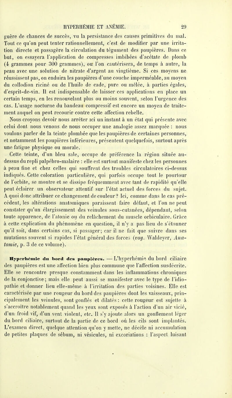 guère de chances de succès, vu la persistance des causes primitives du mal. Tout ce qu'on peut tenter rationnellement, c'est de modifier par une irrita- tion directe et passagère la circulation du tégument des paupières. Dans ce but, on essayera l'application de compresses imbibées d'acétate de plomb (4 grammes pour 300 grammes), ou l'on cautérisera, de temps à autre, la peau avec une solution de nitrate d'argent au vingtième. Si ces moyens ne réussissent pas, on enduira les paupières d'une couche imperméable, au moyen du collodion riciné ou de l'huile de cade, pure ou mêlée, à parties égales, d'esprit-de-vin. Il est indispensable de laisser ces applications en place un certain temps, en les renouvelant plus ou moins souvent, selon l'urgence des cas. L'usage nocturne du bandeau compressif est encore un moyen de traite- ment auquel on peut recourir contre cette affection rebelle. Nous croyons devoir nous arrêter ici un instant à un état qui présente avec celui dont nous venons de nous occuper une analogie assez marquée : nous voulons parler de la teinte plomliée que les paupières de certaines personnes, et notamment les paupières inférieures, présentent quelquefois, surtout après une fatigue physique ou morale. Cette teinte, d'un bleu sale, occupe de préférence la région située au- dessus du repli palpébro-malaire : elle est surtout manifeste chez les personnes à peau fine et chez celles qui souffrent des troubles circulatoires ci-dessus indiqués. Cette coloration particulière, qui parfois occupe tout le pourtour de l'orbite, se montre et se dissipe fréquemment avec tant de rapidité qu'elle peut éclairer un observateur attentif sur l'état actuel des forces du sujet. A quoi donc attribuer ce changement de couleur? Ici, comme dans le cas pré- cédent, les altérations anatomiques paraissent faire défaut, et l'on ne peut constater qu'un élargissement des veinules sous-cutanées, dépendant, selon toute apparence, de l'atonie ou du relâchement du muscle orbiculaire. Grâce à cette explication du phénomène en question, il n'y a pas lieu de s'étonner qu'il soit, dans certains cas, si passager; car il ne fait que suivre dans ses mutations souvent si rapides l'état général des forces {voy. Waldeyer, Ana- tomie, p. 3 de ce volume). nyperhémie dïi bord des paupières. — L'hyperhémie du bord ciliaire des paupières est une affection bien plus commune que l'affection susdécrite. Elle se rencontre presque constamment dans les inflammations chroniques de la conjonctive; mais elle peut aussi se manifester avec le type de l'idio- pathie et donner lieu elle-même à l'irritation des parties voisines. Elle est caractérisée par une rougeur du bord des paupières dont les vaisseaux, prin- cipalement les veinules, sont gonflés et dilatés : cette rougeur est sujette à s'accroître notablement quand les yeux sont exposés à l'action d'un air vicié, d'un froid vif, d'un vent violent, etc. Il s'y ajoute alors un gonflement léger du bord ciliaire, surtout de la partie de ce bord où les cils sont implantés. L'examen direct, quelque attention qu'on y mette, ne décèle ni accumulation de petites plaques de sébum, ni vésicules, ni excoriations : l'aspect luisant