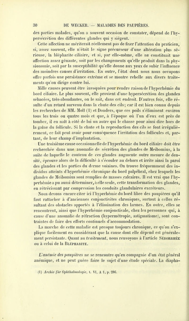 des parties malades, qu'on a souvent occasion de constater, dépend de l'hy- persécrétion des différentes glandes qui y siègent. Cette affection ne mériterait réellement pas de fixer l'attention du praticien, si, assez souvent, elle n'était le signe précurseur d'une altération plus sé- rieuse, la blépharite ciliaire, et si, par elle-même, elle ne constituait une affection assez gênante, soit par les changements qu'elle produit dans la phy- sionomie, soit par la susceptibilité qu'elle donne aux yeux de subir l'influence des moindres causes .d'irritation. En outre, l'état dont nous nous occupons offre parfois une persistance extrême et se montre rebelle aux divers traite- ments qu'on dirige contre lui. Mille causes peuvent être invoquées pour rendre raison de l'hyperhémie du bord ciliaire. Le plus souvent, elle provient d'une hypersécrétion des glandes sébacées, très-abondantes, on le sait, dans cet endroit. D'autres fois, elle ré- sulte d'un retard survenu dans la chute des cils; car il est bien connu depuis les recherches de MM. MoU (1) et Donders, que ces poils s'éliminent environ tous les trois ou quatre mois et que, à l'époque où l'un d'eux est près de tomber, il en naît à côté de lui un autre qui le chasse pour ainsi dire hors de la gaîne du follicule. Si la chute et la reproduction des cils se font irréguliè- rement, ce fait peut avoir pour conséquence l'irritation des follicules et, par- tant, de leur champ d'implantation. Une troisième cause occasionnelle de l'hyperhémie du bord ciliaire doit être recherchée dans une anomalie de sécrétion des glandes de Meibomius, à la suite de laquelle le contenu de ces glandes augmente outre mesure de den- sité, éprouve alors de la difficulté à s'écouler au dehors et irrite ainsi la paroi des glandes et les parties du derme voisines. On trouve fréquemment des in- dividus atteints d'hyperhémie chronique du bord palpébral, chez lesquels les glandes de Meibomius sont remplies de masses calcaires. Il est vrai que l'hy- perhémie a pu aussi déterminer, à elle seule, cette transformation des glandes, en rétrécissant par compression les conduits glandulaires excréteurs. Nous devons encore citer ici l'hyperhémie du bord libre des paupières qu'il faut rattacher à d'anciennes conjonctivites chroniques, surtout à celles ré- sultant des obstacles apportés à l'élimination des larmes. En outre, elles se rencontrent, ainsi que l'hyperhémie conjonctivale, chez les personnes qui, à cause d'une anomalie de réfraction (hypermétropie, astigmatisme), sont con- traintes de faire des efforts continuels d'accommodation. La marche de cette maladie est presque toujours chronique, ce qu'on s'ex- plique facilement en considérant que la cause dont elle dépend est générale- ment persistante. Quant au traitement, nous renvoyons à l'article Séborrhée ou à celui de la Blépharite. L'anémie des paupières ne se rencontre qu'en compagnie d'un état général anémique, et ne peut guère faire le sujet d'une étude spéciale. La diapha- (1) Archiv fur Ophthalmologie, t. VI, A 1, p. 286.