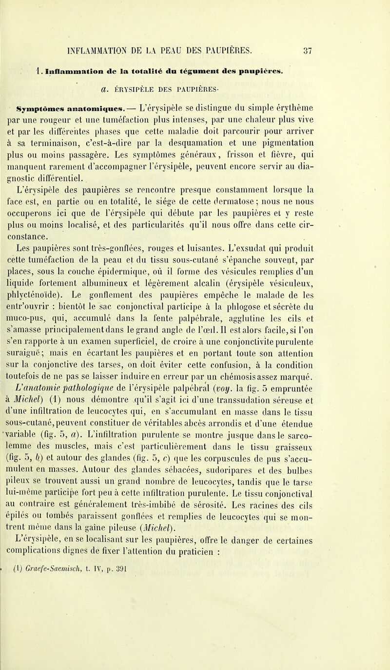 1. Inflammation de la totalité dn tégument des paupières. a. ÉRYSIPÈLE DES PAUPIÈRES- Symptômes anatomiques.— L'érysipèle se distingue du simple érythème par une rougeur et une tuméfaction plus intenses, par une chaleur plus vive et par les différeiites phases que cette maladie doit parcourir pour arriver à sa terminaison, c'est-à-dire par la desquamation et une pigmentation plus ou moins passagère. Les symptômes généraux, frisson et fièvre, qui manquent rarement d'accompagner l'érysipèle, peuvent encore servir au dia- gnostic différentiel. L'érysipèle des paupières se rencontre presque constamment lorsque la face est, en partie ou en totalité, le siège de cette dermatose; nous ne nous occuperons ici que de l'érysipèle qui débute par les paupières et y reste plus ou moins localisé, et des particularités qu'il nous offre dans cette cir- constance. Les paupières sont très-gonflées, rouges et luisantes. L'exsudat qui produit cette tuméfaction de la peau et du tissu sous-cutané s'épanche souvent, par places, sous la couche épidermique, où il forme des vésicules remplies d'un liquide fortement albumineux et légèrement alcalin (érysipèle vésiculeux, phlycténoïde). Le gonflement des paupières empêche le malade de les entr'ouyrir : bientôt le sac conjonctival participe à la phlogose et sécrète du muco-pus, qui, accumulé dans la fente palpébrale, agglutine les cils et s'amasse principalement dans le grand angle de l'œil. Il est alors facile, si l'on s'en rapporte à un examen superficiel, de croire à une conjonctivite purulente suraiguë ; mais en écartant les paupières et en portant toute son attention sur la conjonctive des tarses, on doit éviter cette confusion, à la condition toutefois de ne pas se laisser induire en erreur par un chémosis assez marqué. Uanatomie pathologique de l'érysipèle palpébral {voy. la fig. 5 empruntée à Michel) (1) nous démontre qu'il s'agit ici d'une transsudation séreuse et d'une infiltration de leucocytes qui, en s'accumulant en masse dans le tissu sous-cutané, peuvent constituer de véritables abcès arrondis et d'une étendue variable (fig. 5, a). L'infiltration purulente se montre jusque dans le sarco- lemme des muscles, mais c'est particulièrement dans le tissu graisseux (fig. 5, b) et autour des glandes (fig. 5, c) que les corpuscules de pus s'accu- mulent en masses. Autour des glandes sébacées, sudoripares et des bulbes pileux se trouvent aussi un grand nombre de leucocytes, tandis que le tarse lui-même participe fort peu à cette infiltration purulente. Le tissu conjonctival au contraire est généralement très-imbibé de sérosité. Les racines des cils épilés ou tombés paraissent gonflées et remplies de leucocytes qui se mon- trent même dans la gaîne pileuse {Michel). L'érysipèle, en se localisant sur les paupières, offre le danger de certaines complications dignes de fixer l'attention du praticien : (1) Graefe-Saemisch, t. IV, p. 391