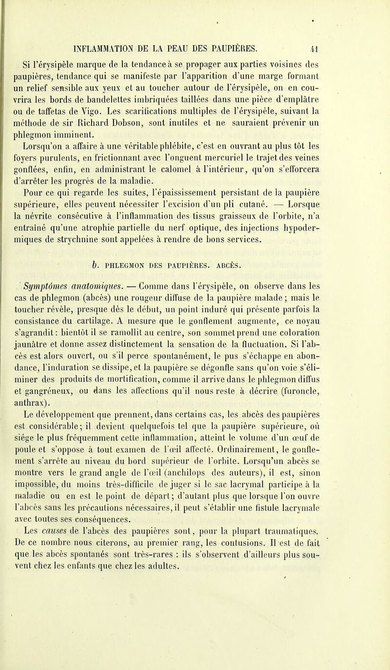 Si l'érysipèle marque de la tendance à se propager aux parties voisines des paupières, tendance qui se manifeste par l'apparition d'une marge formant un relief sensible aux yeux et au toucher autour de l'érysipèle, on en cou- vrira les bords de bandelettes imbriquées taillées dans une pièce d'emplâtre ou de taffetas de Vigo. Les scarifications multiples de l'érysipèle, suivant la méthode de sir Richard Dobson, sont inutiles et ne sauraient prévenir un phlegmon imminent. Lorsqu'on a affaire à une véritable phlébite, c'est en ouvrant au plus tôt les foyers purulents, en frictionnant avec l'onguent mercuriel le trajet des veines gonflées, enfin, en administrant le caloniel à l'intérieur, qu'on s'efforcera d'arrêter les progrès de la maladie. Pour ce qui regarde les suites, l'épaississement persistant de la paupière supérieure, elles peuvent nécessiter l'excision d'un pli cutané. — Lorsque la névrite consécutive à l'inflammation des tissus graisseux de l'orbite, n'a entraîné qu'une atrophie partielle du nerf optique, des injections hypoder- miques de strychnine sont appelées à rendre de bons services. b. PHLEGMON DES PAUPIÈRES. ABCÈS. Symptômes anatomiques. — Comme dans l'érysipèle, on observe dans les cas de phlegmon (abcès) une rougeur diffuse de la paupière malade ; mais le toucher révèle, presque dès le début, un point induré qui présente parfois la consistance du cartilage. A mesure que le gonflement augmente, ce noyau s'agrandit: bientôt il se ramollit au centre, son sommet prend une coloration jaunâtre et donne assez distinctement la sensation de la fluctuation. Si l'ab- cès est alors ouvert, ou s'il perce spontanément, le pus s'échappe en abon- dance, l'induration se dissipe, et la paupière se dégonfle sans qu'on voie s'éli- miner des produits de mortification, comme il arrive dans le phlegmon diffus et gangréneux, ou dans les affections qu'il nous reste à décrire (furoncle, anthrax). Le développement que prennent, dans certains cas, les abcès des paupières est considérable; il devient quelquefois tel que la paupière supérieure, où siège le plus fréquemment cette inflammation, atteint le volume d'un œuf de poule et s'oppose à tout examen de l'œil afl'ecté. Ordinairement, le gonfle- ment s'arrête au niveau du bord supérieur de l'orbite. Lorsqu'un abcès se montre vers le grand angle de l'œil (anchilops des auteurs), il est, sinon impossible, du moins très-difficile de juger si le sac lacrymal participe à la maladie ou en est le point de départ; d'autant plus que lorsque l'on ouvre l'abcès sans les précautions nécessaires, il peut s'établir une fistule lacrymale avec toutes ses conséquences. Les causes l'abcès des paupières sont, pour la plupart traumatiques. De ce nombre nous citerons, au premier rang, les contusions. Il est de fait que les abcès spontanés sont très-rares : ils s'observent d'ailleurs plus sou- vent chez les enfants que chez les adultes.