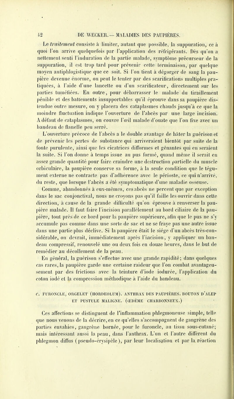 Le traitement consiste à limiter, autant que possible, la suppuration, ce à quoi l'on arrive quelquefois par l'application des réfrigérants. Dès qu'on a nettement senti l'induration de la partie malade, symptôme précurseur de la suppuration, il est trop tard pour prévenir cette terminaison, par quelque moyen antipldogistique que ce soit. Si l'on tient à dégorger de sang la pau- pière devenue énorme, on peut le tenter par des scarifications multiples pra- tiquées, à l'aide d'une lancette ou d'un scarificateur, directement sur les parties tuméfiées. En outre, pour débarrasser le malade du tiraillement pénible et des battements insupportables qu'il éprouve dans sa paupière dis- tendue outre mesure, on y placera des cataplasmes chauds jusqu'à ce que la moindre Iluctuation indique l'ouverture de l'abcès par une large incision. A défaut de cataplasmes, on couvre l'œil malade d'ouate que l'on fixe avec un bandeau de flanelle peu serré. L'ouverture précoce de l'abcès a le double avantage de hâter la guérison et de prévenir les pertes de substance qui arriveraient bientôt par suite de la fonte purulente, ainsi que les cicatrices difformes et gênantes qui en seraient la suite. Si l'on donne à temps issue au pus formé, quand même il serait en assez grande quantité pour faire craindre une destruction partielle du muscle orbiculaire, la paupière conserve sa forme, à la seule condition que le tégu- ment externe ne contracte pas d'adhérence avec le périoste, ce qui n'arrivé, du reste, que lorsque l'abcès a été symptomatique d'une maladie osseuse. Comme, abandonnés à eux-mêmes, ces abcès ne percent que par exception dans le sac conjonctival, nous ne croyons pas qu'il faille les ouvrir dans cette direction, à cause de la grande difficulté qu'on éprouve à renverser la pau- pière malade. Il faut faire l'incision parallèlement au bord ciliaire de la pau- pière, tout près de ce bord pour la paupière supérieure, afin que le pus ne s'y accumule pas comme dans une sorte de sac et ne se fraye pas une autre issue dans une partie plus déclive. Si la paupière était le siège d'un abcès très-con- sidérable, on devrait, immédiatement après l'incision, y appliquer un ban- deau compressif, renouvelé une ou deux fois en douze heures, dans le but de remédier au décollement de la peau. En général, la guérison s'effectue avec une grande rapidité; dans quelques cas rares, la paupière garde une certaine raideur que l'on combat avantageu- sement par des frictions avec la teinture d'iode iodurée, l'application du coton iodé et la compression méthodique à l'aide du bandeau. C. FURONCLE, ORGELET (HORDEOLUM). ANTHRAX DES PAUPIÈRES. BOUTON d'aLEP ET PUSTULE MALIGNE. (œDÈME CHARBONNEUX.) Ces affections se distinguent de l'inflammation phlegmoneuse simple, telle que nous venons de la décrire, en ce qu'elles s'accompagnent de gangrène des parties envahies, gangrène bornée, pour le furoncle, au tissu sous-cutané; mais intéressant aussi la peau, dans l'anthrax. L'un et l'autre diffèrent du phlegmon diffus ( pseudo-érysipèle ), par leur localisation et par la réaction