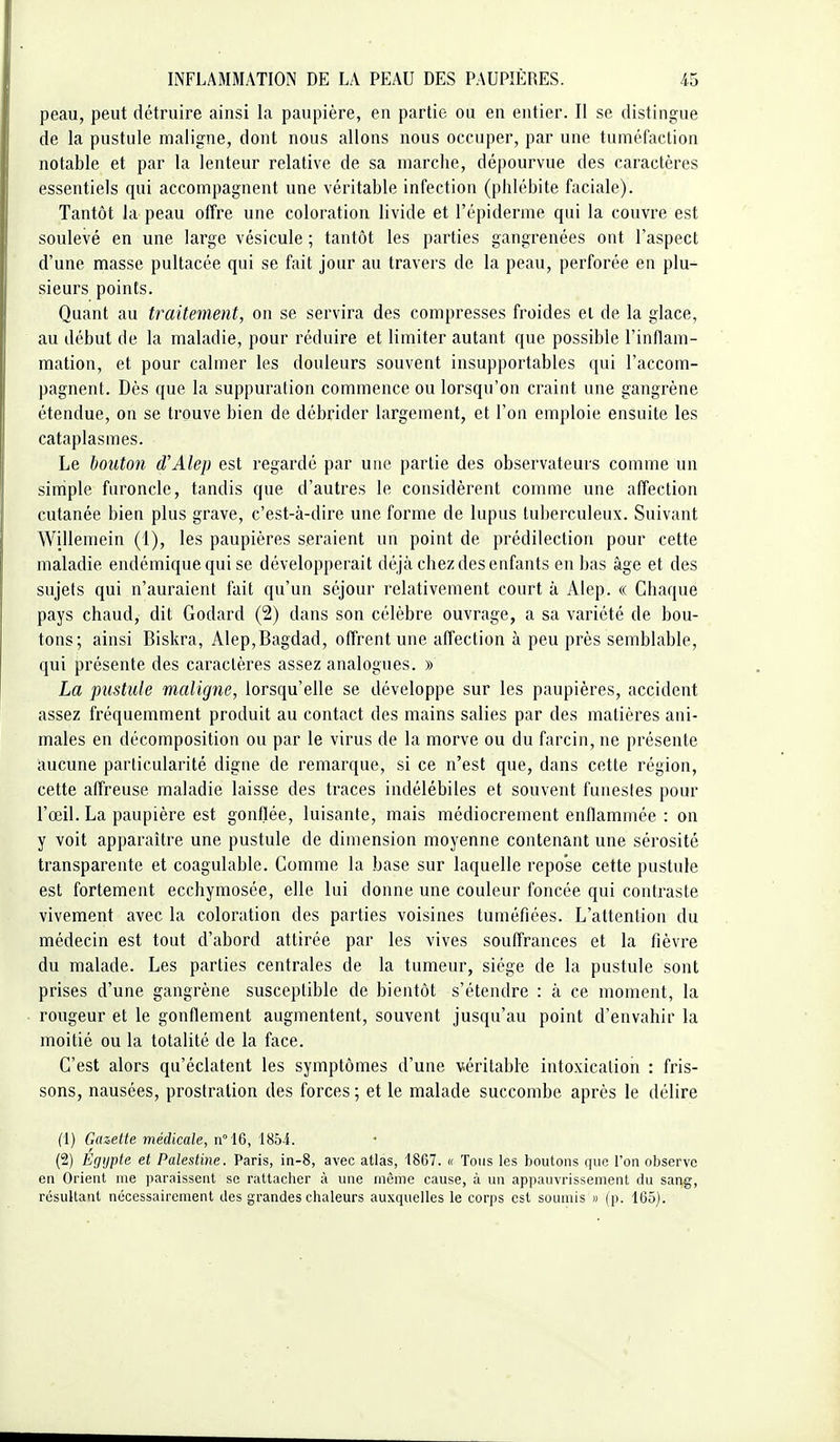 peau, peut détruire ainsi la paupière, en partie ou en entier. Il se distingue de la pustule maligne, dont nous allons nous occuper, par une tuméfaction notable et par la lenteur relative de sa marche, dépourvue des caractères essentiels qui accompagnent une véritable infection (phlébite faciale). Tantôt la peau offre une coloration livide et l'épiderme qui la couvre est soulevé en une large vésicule ; tantôt les parties gangrenées ont l'aspect d'une masse pultacée qui se fait jour au travers de la peau, perforée en plu- sieurs points. Quant au traitement, on se servira des compresses froides et de la glace, au début de la maladie, pour réduire et limiter autant que possible l'inflam- mation, et pour calmer les douleurs souvent insupportables qui l'accom- pagnenL Dès que la suppuration commence ou lorsqu'on craint une gangrène étendue, on se trouve bien de débrider largement, et l'on emploie ensuite les cataplasmes. Le bouton d'Alep est regardé par une partie des observateurs comme un simple furoncle, tandis que d'autres le considèrent comme une affection cutanée bien plus grave, c'est-à-dire une forme de lupus tuberculeux. Suivant Willemein (1), les paupières seraient un point de prédilection pour cette maladie endémique qui se développerait déjà chez des enfants en bas âge et des sujets qui n'auraient fait qu'un séjour relativement court à Alep. « Chaque pays chaud, dit Godard (2) dans son célèbre ouvrage, a sa variété de bou- tons; ainsi Biskra, Alep,Bagdad, offrent une affection à peu près semblable, qui présente des caractères assez analogues. » La pustule maligne, lorsqu'elle se développe sur les paupières, accident assez fréquemment produit au contact des mains salies par des matières ani- males en décomposition ou par le virus de la morve ou du farcin, ne présente aucune particularité digne de remarque, si ce n'est que, dans cette région, cette affreuse maladie laisse des traces indélébiles et souvent funestes pour l'œil. La paupière est gonflée, luisante, mais médiocrement enllammée : on y voit apparaître une pustule de dimension moyenne contenant une sérosité transparente et coagulable. Comme la base sur laquelle repose cette pustule est fortement ecchymosée, elle lui donne une couleur foncée qui contraste vivement avec la coloration des parties voisines tuméfiées. L'attention du médecin est tout d'abord attirée par les vives souffrances et la fièvre du malade. Les parties centrales de la tumeur, siège de la pustule sont prises d'une gangrène susceptible de bientôt s'étendre : à ce moment, la rougeur et le gonflement augmentent, souvent jusqu'au point d'envahir la moitié ou la totalité de la face. C'est alors qu'éclatent les symptômes d'une véritable intoxication : fris- sons, nausées, prostration des forces ; et le malade succombe après le délire (1) Gazette médicale, n°16, 1854. (2) Egypte et Palestine. Paris, in-8, avec atlas, 1867. « Tous les boutons que l'on observe en Orient nie paraissent se rattacher à une même cause, à un appauvrissement du sang, résultant nécessairement des grandes chaleurs auxquelles le corps est sonmis » (p. 165).