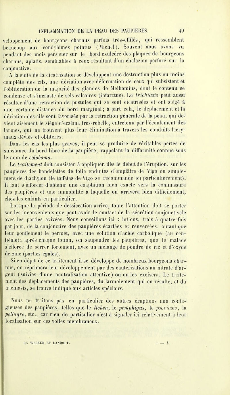 veloppement de bourgeons charnus parfois très-effilés, qui ressemblent beaucoup aux condylômes pointus (Michel). Souvent nous avons vu pendant des mois persister sur le bord exulcérc des plaques de bourgeons charnus, aplatis, semblables à ceux résultant d'un chalazion perforé sur la conjonctive. A la suite de la cicatrisation se développent une destruction plus ou inoins complète des cils, une déviation avec déformation de ceux qui subsistent et l'oblitération de la majorité des glandes de Meibomius, dont le contenu se condense et s'incruste de sels calcaires (infarctus). Le trichiasis peut aussi résulter d'une rétraction de pustules qui se sont cicatrisées et ont siégé à une certaine distance du bord marginal; à part cela, le déplacement et la déviation des cils sont favorisés par la rétraction générale de la peau, qui de- vient aisément le siège d'eczéma très-rebelle, entretenu par l'écoulement des larmes, qui ne trouvent plus leur élimination à travers les conduits lacry- maux déviés et oblitérés. Dans les cas les plus graves, il peut se produire de véritables pertes de substance du bord libre de la paupière, rappelant la difformité connue sous le nom de coloboma. Le traitement doit consister à appliquer, dès le début de l'éruption, sur les paupières des bandelettes de toile enduites d'emplâtre de Vigo ou simple- ment de diachylon (le taffetas de Vigo se recommande ici particulièrement). Il faut s'efforcer d'obtenir une coaptation bien exacte vers la commissure des paupières et une immobilité à laquelle on arrivera bien difficilement, chez les enfants en particulier. Lorsque la période de dessiccation arrive, toute l'attention doit se porter sur les inconvénients que peut avoir le contact de la sécrétion conjonctivale avec les parties avivées. Nous conseillons ici : lotions, trois à quatre fois par jour, de la conjonctive des paupières écartées et renversées, autant que leur gonflement le permet, avec une solution d'acide carbolique (au cen- tième); après chaque lotion, on saupoudre les paupières, que le malade s'efforce de serrer fortement, avec un mélange de poudre de riz et d'oxyde de zinc (parties égales). Si en dépit de ce traitement il se développe de nombreux bourgeons char- nus, on réprimera leur développement par des cautérisations au nitrate d'ar- gent (suivies d'une neutralisation attentive) ou on les excisera. Le traite- ment des déplacements des paupières, du larmoiement qui en résulte, et du trichiasis, se trouve indiqué aux articles spéciaux. Nous ne traitons pas en particulier des autres éruptions non conta- gieuses des paupières, telles que le lichen, le pemphigus, le psoriasis, la pellagre, etc., car rien de particulier n'est à signaler ici relalivcment à leur localisation sur ces voiles membraneux. DE WECKER ET LANDOLT. I - i