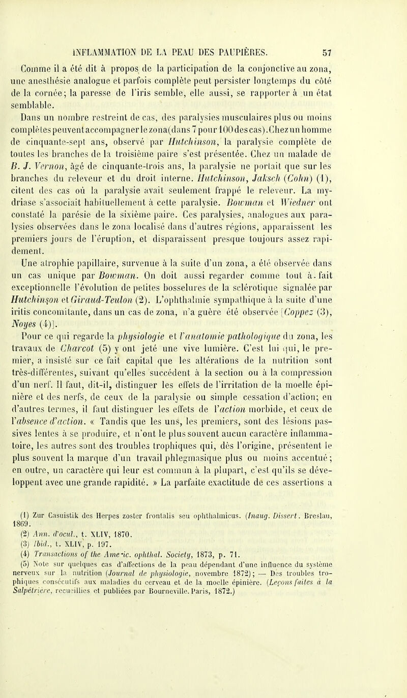 Comme il a été dit à propos de la participation de la conjonctive au zona, une anestliésie analogue et parfois complète peut persister longtemps du côté de la cornée; la paresse de l'iris semble, elle aussi, se rapporter à un état semblable. Dans un nombre restreint de cas, des paralysies musculaires plus ou moins compté tes peuvent accompagner le zona(dans 7 pour 100 des cas).Chez un homme de cinquante-sept ans, observé par Hutchinson, la paralysie complète de toutes les branches de la troisième paire s'est présentée. Chez un malade de B. J. Vernon, âgé de cinquante-trois ans, la paralysie ne portait que sur les branches du releveur et du droit interne. Hutchinson, Jaksch (Cohn) (1), citent des cas où la paralysie avait seulement frappé le releveur. La my- driase s'associait habituellement à cette paralysie. Boivman et Wiedner ont constaté la parésie de la sixième paire. Ces paralysies, analogues aux para- lysies observées dans le zona localisé dans d'autres régions, apparaissent les premiers jours de l'éruption, et disparaissent presque toujours assez rapi- dement. Une atrophie papillaire, survenue à la suite d'un zona, a été observée dans un cas unique ^SiT Bowman. On doit aussi regarder comme tout à. fait exceptionnelle l'évolution de petites bosselures de la sclérotique signalée par Hutchinson elGiraud-Teulon (2). L'ophthahnie sympathique à la suite d'une iritis concomitante, dans un cas de zona, n'a guère été observée [Coppez (3), Noyés (4)], Pour ce qui regarde la physiologie et Vanatomie pathologiqxie du zona, les travaux de Charcot (5) y ont jeté une vive lumière. C'est lui qui, le pre- mier, a insisté sur ce fait capital que les altérations de la nutrition sont très-différentes, suivant qu'elles succèdent à la section ou à la compression d'un nerf. îl faut, dit-il, distinguer les elfets de l'irritation de la moelle épi- nière et des nerfs, de ceux de la paralysie ou simple cessation d'action; en d'autres termes, il faut distinguer les effets de Vaction morbide, et ceux de Vabsence iVadion. « Tandis que les uns, les premiers, sont des lésions pas- sives lentes à se produire, et n'ont le plus souvent aucun caractère inflamma- toire, les autres sont des troubles tropliiques qui, dès l'origine, présentent le plus souvent la marque d'un travail phlegmasique plus ou moins accentué ; en outre, un caractère qui leur est commun à la plupart, c'est qu'ils se déve- loppent avec une grande rapidité. » La parfaite exactitude de ces assertions a (1) Zur Casuistik des Herpès zoster fronlalis scii oplitlialmicus. {[naug. Dissert. Breslau, 1869. (2) Ann. (Vomi, t. XLIV, 1870. (3) IhiiL, t. XLIv; p. 197. (4) Transactions of ilie Ame'ic. ophthal. Societij, 1873, p. 71. (5) Note sur quelques cas d'aireclions de la peau dépendant d'une influence du système nerveux sur la nutrition {Journal de phijsiolofjie, novembre 1872); — Des troubles tro- phiques conséculit's aux maladies du cerveau et de la moelle épinière. {Leçons faites à la Salpêtriére, recueillies et publiées par lîourneviUe. l'aris, 1872.)