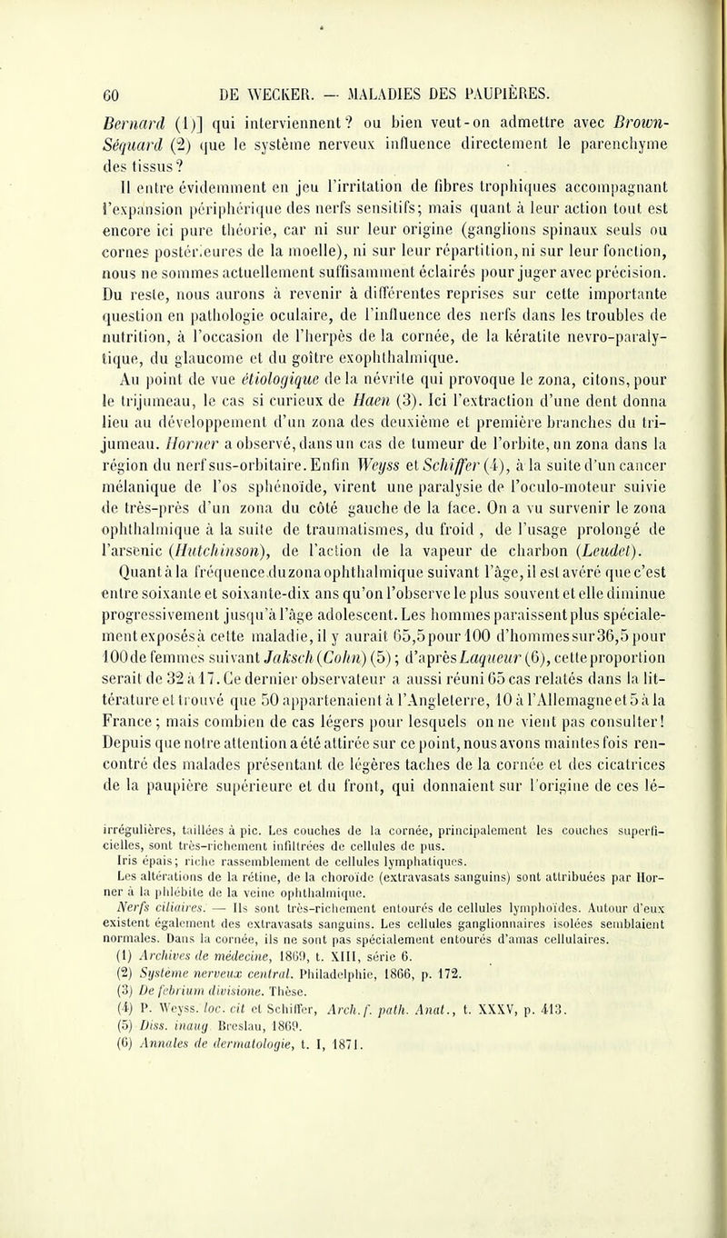 Bernard (1)] qui interviennent? ou bien veut-on admettre avec Brown- Séquard (2) que le système nerveux influence directement le parenchyme des tissus? Il entre évidemment en jeu l'irritation de fibres trophiques accompagnant l'expansion périphérique des nerfs sensitifs; mais quant à leur action tout est encore ici pure théorie, car ni sur leur origine (ganglions spinaux seuls ou cornes postérieures de la moelle), ni sur leur répartition, ni sur leur fonction, nous ne sommes actuellement suffisamment éclairés pour juger avec précision. Du reste, nous aurons à revenir à dilTérentes reprises sur cette importante question en pathologie oculaire, de l'influence des nerfs dans les troubles de nutrition, à l'occasion de l'herpès de la cornée, de la kératite nevro-paraly- tique, du glaucome et du goitre exophthalmique. Au point de vue étiologique de la névrite qui provoque le zona, citons, pour le trijumeau, le cas si curieux de Haen (3). Ici l'extraction d'une dent donna lieu au développement d'un zona des deuxième et première branches du tri- jumeau. Horner a observé, dans un cas de tumeur de l'orbite, un zona dans la région du nerf sus-orbitaire. Enfin Weyss el Schiffer (i), à la suite d'un cancer mélanique de l'os sphénoïde, virent une paralysie de l'oculo-moteur suivie de très-près d'un zona du côté gauche de la face. On a vu survenir le zona ophthalmique à la suite de trauniatismes, du froid , de l'usage prolongé de l'arsenic (Hutchinson), de l'action de la vapeur de charbon {Leudel). Quant à la fréquence.duzona ophthalmique suivant l'âge, il est avéré que c'est entre soixante et soixante-dix ans qu'on l'observe le plus souvent et elle diminue progressivement jusqu'à l'âge adolescent. Les Immmes paraissent plus spéciale- mentexposésà cette maladie,il y aurait 65,5pourl00 d'hommessur36,5pour lOOde femmes suivant Jaksch{Cohn) (5) ; d'aprèsLag?(ei<r (6), cetteproportion serait de 32 â 17. Ce dernier observateur a aussi réuni 05 cas relatés dans la lit- térature et trouvé que 50 appartenaient â l'Angleterre, lOàl'AUemagneetôâla France ; mais combien de cas légers pour lesquels on ne vient pas consulter! Depuis que notre attention a été attirée sur ce point, nous avons maintes fois ren- contré des malades présentant de légères taches de la cornée et des cicatrices de la paupière supérieure et du front, qui donnaient sur l'origine de ces lé- irrégulières, tuillées à pic. Les couches de la cornée, principalement les couclics superfi- cielles, sont très-richement infiltrées de cellules de pus. Iris épais; riche rassemblement de cellules lymphatiques. Les altérations de la rétine, de la choroïde (extravasats sanguins) sont attribuées par Hor- ner à la phlébite de la veine ophthalmique. Nerfs ciliaires. — Ils sont trôs-ricliement entourés de cellules lymphoïdes. Autour d'eux existent également des extravasats sanguins. Les cellules ganglionnaires isolées semblaient normales. Dans la cornée, ils ne sont pas spécialement entourés d'amas cellulaires. (1) Archives de médecine, 1869, t. XIII, série 6. (2) Système nerveux central. Philadelphie, 1866, p. 172. (3) De f'cbriuni divisione. Tlièse. (4) P. Weyss. loc. cit et Schiffer, Arch.f. patli. Anat., t. XXXV, p. 413. (5) Diss. inaug Brcslau, 186P. (6) Annales de dermatologie, t. I, 1871.