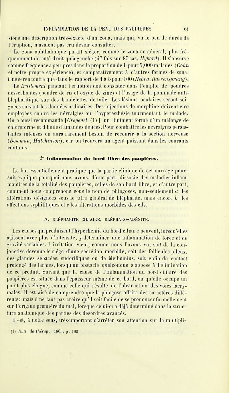 sions une descriplion très-exacte d'un zona, mais qui, vu le peu de durée de l'éruption, n'avaient pas cru devoir consulter. Le zona ophthalmique paraît siéger, comme le zona en général, plus fré- quemment du côté droit qu'à gauche (47 fois sur 85 cas, Hijbord). Il s'observe comme fréquence à peu près dans la proportion de 1 pour 5,000 malades (Cohn et notre propre expérience), et comparativement à d'autres formes de zona, il neserenconlre que dans le rapport de 1 à b pour\00{Hebra, Baerensprung). Le traitement pendant l'éruption doit consister dans l'emploi de poudres desséchantes (poudre de riz et oxyde de zinc) et l'usage de la pommade anti- blépharitique sur des bandelettes de toile. Les lésions oculaires seront soi- gnées suivant les données ordinaires. Des injections de morphine doivent être employées contre les névralgies ou l'hyperesthésie tourmentant le malade. On a aussi recommandé [Crepenel (1)] un Uniment formé d'un mélange de chloroforme et d'huile d'amandes douces. Pour combattre les névralgies persis- tantes intenses on aura rarement besoin de recourir à la section nerveuse {Bowman, Hutchinson), car on trouvera un agent puissant dans les courants continus. 2° Inflammation du bord libre des paupières. Le but essenliellement pratique que la partie clinique de cet ouvrage pour- suit explique pourquoi nous avons, d'une part, dissocié des maladies inflam- matoires de la totalité des paupières, celles de son bord libre, et d'autre part, comment nous comprenons sous le nom de phlogoses, non-seulement a les altérations désignées sous le titre général de blépharite, mais encore b les affections syphilitiques et c les altérations morbides des cils. a. BLÉPHARITE CILIAIRE, BLÉPIIARO-ADÉNITE. Les causes qui produisent l'hyperhémie du bord ciliaire peuvent, lorsqu'elles agissent avec plus d'intensité, y déterminer une inflammation de force et de gravité variables. L'irritation vient, comme nous l'avons vu, soit de la con- jonctive devenue le siège d'une sécrétion morbide, soit des follicules pileux, des glandes sébacées, sudorifiques ou de Meibomius, soit enfin du contact prolongé des larmes, lorsqu'un obstacle quelconque s'oppose à l'élimination de ce produit. Suivant que la cause de l'inflammation du bord ciliaire des paupières est située dans l'épaisseur même de ce bord, ou qu'elle occupe un point plus éloigné, comme celle qui résulte de l'obstruction des voies lacry- males, il est aisé de comprendre que la phlogose offrira des caractères diffé- rents; mais il ne faut pas croire qu'il soit facile de se prononcer formellement sur l'origine première du mal, lorsque celui-ci a déjà déterminé dans la struc- ture anatomique des parties des désordres avancés. Il est, à notre sens, très-important d'arrêter son attention sur la multipli- {U.Bull. de thérap., 1865, p. 189