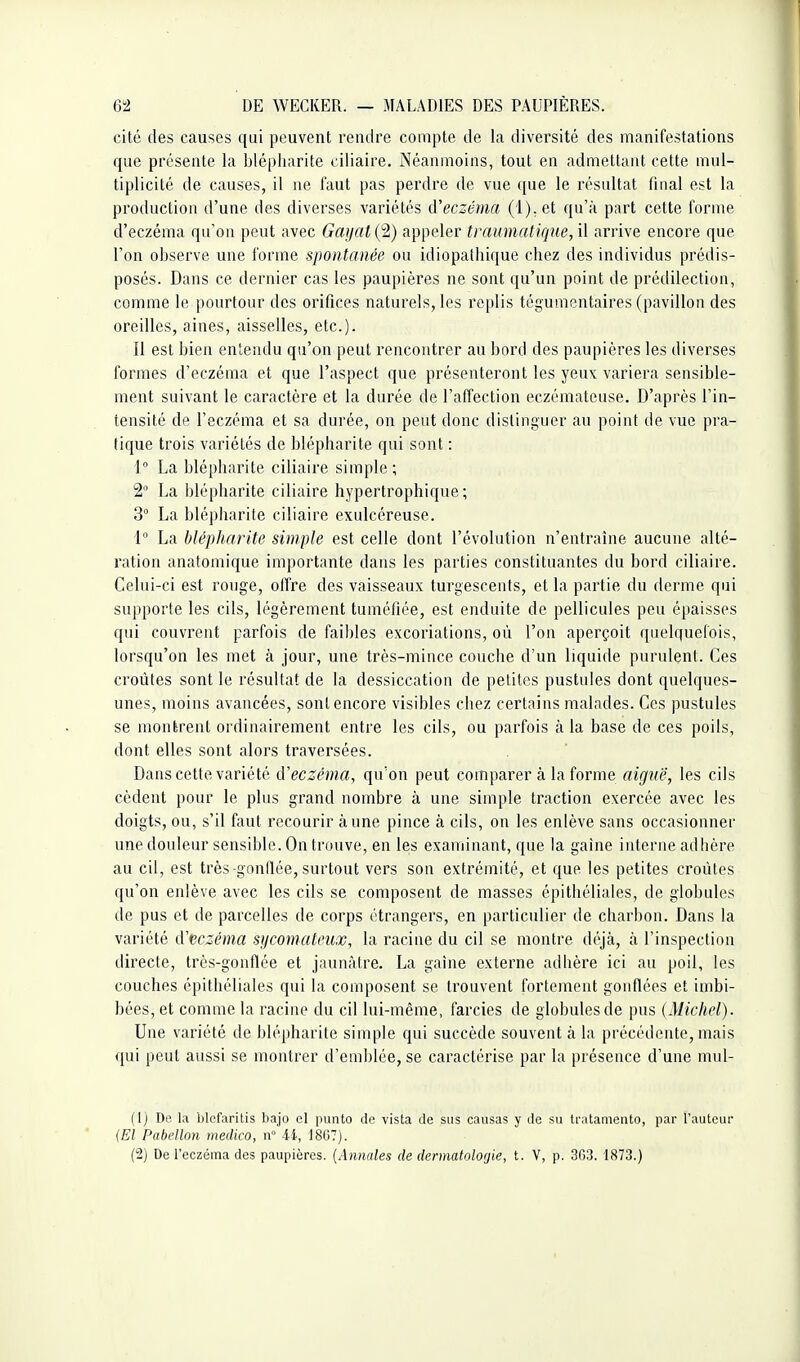 cité des causes qui peuvent rendre compte de la diversité des manifestations que présente la blépliarite ciliaire. Néanmoins, tout en admettant cette mul- tiplicité de causes, il ne faut pas perdre de vue que le résultat final est la production d'une des diverses variétés d'eczéma (l):et qu'à part cette forme d'eczéma qu'on peut avec Gayal (2) appeler traumatique, il arrive encore que l'on observe une forme spontanée ou idiopathique chez des individus prédis- posés. Dans ce dernier cas les paupières ne sont qu'un point de prédilection, comme le pourtour des orifices naturels, les replis tégumentaires (pavdlon des oreilles, aines, aisselles, etc.). Il est bien entendu qu'on peut rencontrer au bord des paupières les diverses formes d'eczéma et que l'aspect que présenteront les yeux variera sensible- ment suivant le caractère et la durée de l'affection eczémateuse. D'après l'in- tensité de l'eczéma et sa durée, on peut donc distinguer au point de vue pra- tique trois variétés de blépharite qui sont : 1° La blépharite ciliaire simple ; 2° La blépharite ciliaire hypertrophique ; 3° La blépharite ciliaire exulcéreuse. 1° La blépharite simple est celle dont l'évolution n'entraîne aucune alté- ration anatomique importante dans les parties constituantes du bord ciliaire. Celui-ci est rouge, offre des vaisseaux turgescents, et la partie du derme qui supporte les cils, légèrement tuméfiée, est enduite de pellicules peu épaisses qui couvrent parfois de faibles excoriations, où l'on aperçoit quelquefois, lorsqu'on les met à jour, une très-mince couche d'un liquide purulent. Ces croûtes sont le résultat de la dessiccation de petites pustules dont quelques- unes, moins avancées, sont encore visibles chez certains malades. Ces pustules se montrent ordinairement entre les cils, ou parfois à la base de ces poils, dont elles sont alors traversées. Dans cette variété d'eczéma, qu'on peut comparer à la forme aiguë, les cils cèdent pour le plus grand nombre à une simple traction exercée avec les doigts, ou, s'il faut recourir aune pince à cils, on les enlève sans occasionner une douleur sensible. On trouve, en les examinant, que la gaine interne adlière au cil, est très-gonflée, surtout vers son extrémité, et que les petites croûtes qu'on erdève avec les cils se composent de masses épithéliales, de globules de pus et de parcelles de corps étrangers, en particulier de charbon. Dans la variété d'eczéma sycomciteux, la racine du cil se montre déjà, à l'inspection directe, très-gonflée et jaunâtre. La gaîne externe adbère ici au poil, les couches épithéliales qui la composent se trouvent fortement gonflées et imbi- bées, et comme la racine du cil lui-même, farcies de globules de pus (Michel). Une variété de blépharite simple qui succède souvent à la précédente, mais qui peut aussi se montrer d'emblée, se caractérise par la présence d'une mul- (1) De la blefaritis bajo el punto de vista de sus causas y de su li'atamento, par l'auteur {El Pabdlon medico, n 44, 18G7). (2) DeTeczéma des paupières. {Annales de dennatolO(jie, t. V, p. 303. 1873.)