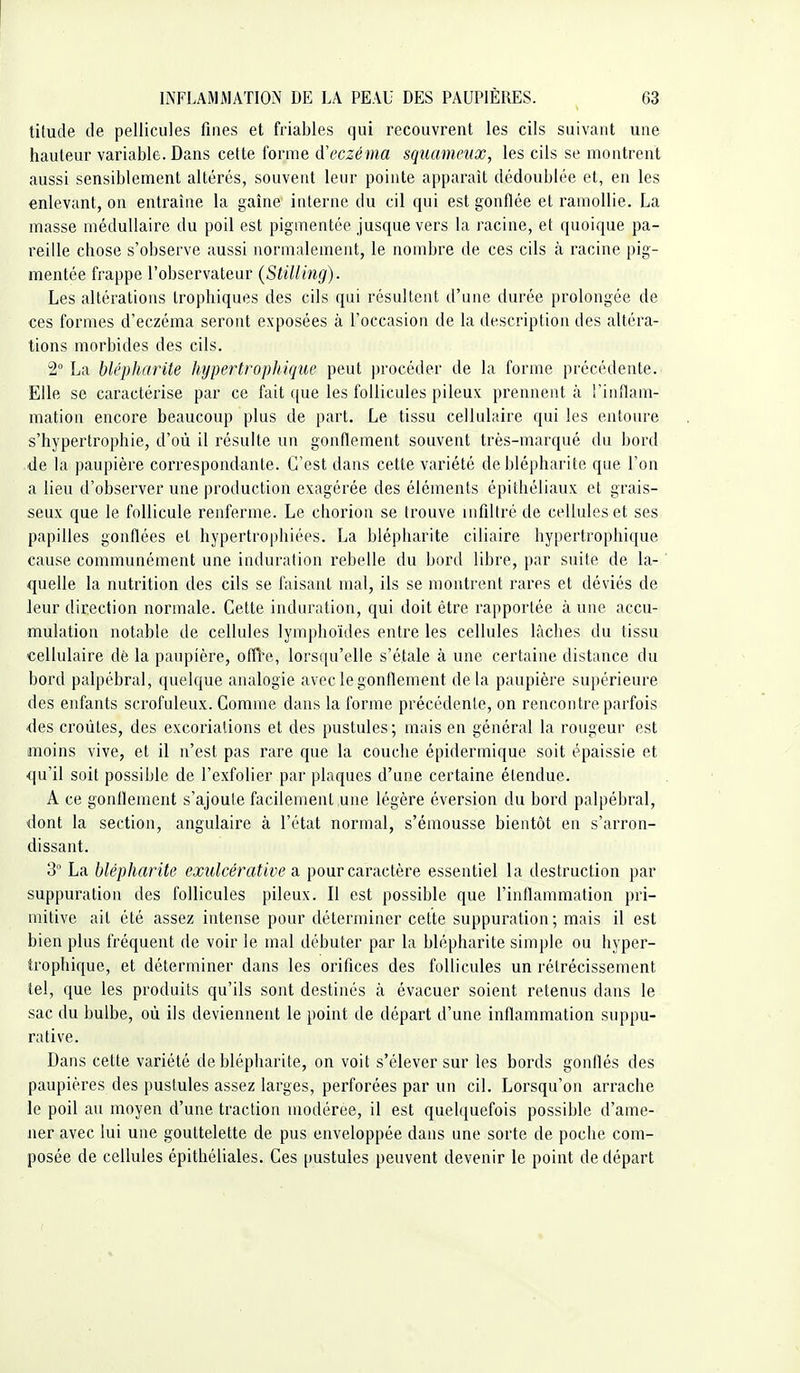 titude de pellicules fines et friables qui recouvrent les cils suivant une hauteur variable. Dans cette forme d''eczéma squameux, les cils se montrent aussi sensiblement altérés, souvent leur pointe apparaît dédoublée et, en les enlevant, on entraîne la gaîne interne du cil qui est gonflée et ramollie. La masse médullaire du poil est pigmentée jusque vers la racine, et quoique pa- reille chose s'observe aussi normalement, le nombre de ces cils à racine pig- mentée frappe l'observateur (Stilling). Les altérations trophiques des cils qui résultent d'une durée prolongée de ces formes d'eczéma seront exposées à l'occasion de la description des altéra- tions morbides des cils. 2° La hlépharite hypertrophique peut procéder de la forme précédente. Elle se caractérise par ce fait que les follicules pileux prennent à l'inflam- mation encore beaucoup plus de part. Le tissu cellulaire qui les entoure s'hypertrophie, d'où il résulte un gonflement souvent très-marqué du bord de la paupière correspondante. C'est dans cette variété deblépharite que l'on a lieu d'observer une production exagérée des éléments épithéliaux et grais- seux que le follicule renferme. Le chorion se trouve infiltré de cellules et ses papilles gonflées et hypertrophiées. La blépharite ciliaire hypertrophique cause communément une induration rebelle du bord libre, par suite de la- quelle la nutrition des cils se faisant mal, ils se montrent rares et déviés de leur direction normale. Cette induration, qui doit être rapportée à une accu- mulation notable de cellules lymphoïdes entre les cellules lâches du tissu cellulaire dè la paupière, ofH'e, lorsqu'elle s'étale à une certaine distance du bord palpébral, quelque analogie avec le gonflement delà paupière supérieure des enfants scrofuleux. Comme dans la forme précédente, on rencontre parfois des croûtes, des excoriations et des pustules; mais en général la rougeur est moins vive, et il n'est pas rare que la couche épidermique soit épaissie et qu'il soit possible de l'exfolier par plaques d'une certaine étendue. A ce gonflement s'ajoute facilement une légère éversion du bord palpébral, dont la section, angulaire à l'état normal, s'émousse bientôt en s'arron- dissant. 3 La blépharite exulcérative a. pour caractère essentiel la destruction par suppuration des follicules pileux. Il est possible que l'inflammation pri- mitive ail été assez intense pour déterminer celte suppuration; mais il est bien plus fréquent de voir le mal débuter par la blépharite simple ou hyper- trophique, et déterminer dans les orifices des follicules un rétrécissement tel, que les produits qu'ils sont destinés à évacuer soient retenus dans le sac du bulbe, où ils deviennent le point de départ d'une inflammation suppu- ra tive. Dans cette variété deblépharite, on voit s'élever sur les bords gonflés des paupières des pustules assez larges, perforées par un cil. Lorsqu'on arrache le poil au moyen d'une traction modérée, il est quelquefois possible d'ame- ner avec lui une gouttelette de pus enveloppée dans une sorte de poche com- posée de cellules épitliéliales. Ces pustules peuvent devenir le point de départ