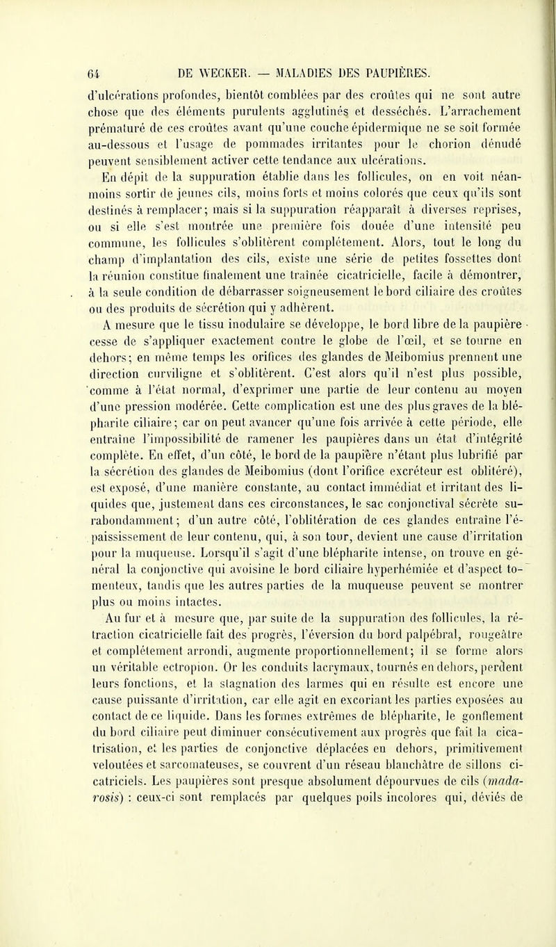 d'ulcérations profondes, bientôt comblées par des croûtes qui ne sont autre chose que des éléments purulents agglutinés et desséchés. L'arrachement prématuré de ces croûtes avant qu'une couche épidermique ne se soit formée au-dessous et l'usage de pommades irritantes pour le chorion dénudé peuvent sensiblement activer cette tendance aux ulcérations. En dépit de la suppuration établie dans les follicules, on en voit néan- moins sortir de jeunes cils, moins forts et moins colorés que ceux qu'ils sont destinés à remplacer ; mais si la suppuration réapparaît à diverses reprises, ou si elle s'est montrée uns première fois douée d'une intensité peu commune, les follicules s'oblitèrent complètement. Alors, tout le long du champ d'implantation des cils, existe une série de petites fossettes dont la réunion constitue finalement une traînée cicatricielle, facile à démontrer, à la seule condition de débarrasser soigneusement le bord ciliaire des croûtes ou des produits de sécrétion qui y adhèrent. A mesure que le tissu inodulaire se développe, le bord libre delà paupière cesse de s'appliquer exactement contre le globe de l'œil, et se tourne en dehors; en même temps les orifices des glandes de Meibomius prennent une direction curviligne et s'oblitèrent. C'est alors qu'il n'est plus possible, comme à l'état normal, d'exprimer une partie de leur contenu au moyen d'une pression modérée. Cette complicntion est une des plus graves de la blé- pharite ciliaire; car on peut avancer qu'une fois arrivée à cette période, elle entraîne l'impossibilité de ramener les paupières dans un état d'intégrité complète. En effet, d'un côté, le bord de la paupière n'étant plus lubrifié par la sécrétion des glandes de Meibomius (dont l'orifice excréteur est oblitéré), est exposé, d'une manière constante, au contact immédiat et irritant des li- quides que, justement dans ces circonstances, le sac conjonctival sécrète su- rabondamment ; d'un autre côté, l'oblitération de ces glandes entraîne l'é- paississement de leur contenu, qui, à son tour, devient une cause d'irritation pour la muqueuse. Lorsqu'il s'agit d'une blépharite intense, on trouve en gé- néral la conjonctive qui avoisine le bord ciliaire hyperhémiée et d'aspect to- menteux, tandis que les autres parties de la muqueuse peuvent se montrer plus ou moins intactes. Au fur et à mesure que, par suite de la suppuration des follicules, la ré- traction cicatricielle fait des progrès, réversion du bord palpébral, rougeâtre et complètement arrondi, augmente proportionnellement; il se forme alors un véritable ectropion. Or les conduits lacrymaux, tournés en dehors, perdent leurs fonctions, et la stagnation des larmes qui en résulte est encore une cause puissante d'irritation, car elle agit en excoriant les parties exposées au contact de ce liquide. Dans les formes extrêmes de blépharite, le gonflement du bord ciliaire peut diminuer consécutivement aux progrès que fait la cica- trisation, el les parties de conjonctive déplacées eu dehors, primitivement veloutées et sarcomateuses, se couvrent d'un réseau blanchâtre de sillons ci- catriciels. Les paupières sont presque absolument dépourvues de cils (mnda- rosis) : ceux-ci sont remplacés par quelques poils incolores qui, déviés de