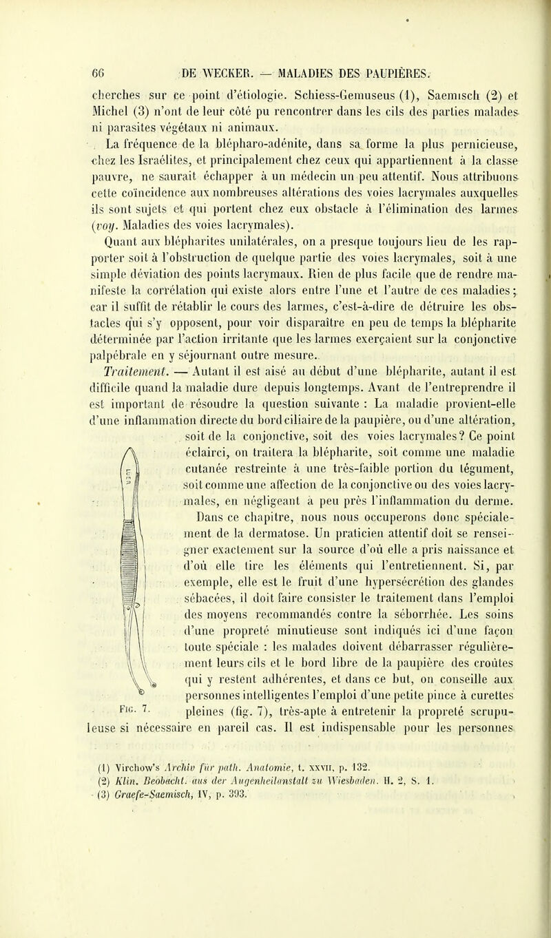 cherches sur ce point d'étiologie. Scliiess-Geniuseus (1), Saemisch (2) et Michel (3) n'ont de leur côté pu rencontrer dans les cils des parties malades- ni parasites végétaux ni animaux. . La fréquence de la blépharo-adénite, dans sa forme la plus pernicieuse, «hez les Israélites, et principalement chez ceux qui appartiennent à la classe pauvre, ne saurait échapper à un médecin un peu attentif. Nous attribuons cette coïncidence aux nombreuses altérations des voies lacrymales auxquelles ils sont sujets et qui portent chez eux obstacle à l'élimination des larmes {voy. Maladies des voies lacrymales). Quant aux blépharites unilatérales, on a presque toujours lieu de les rap- p-orter soit à l'obstruction de quelque partie des voies lacrymales, soit à une simple déviation des points lacrymaux. Rien de plus facile que de rendre ma- nifeste la corrélation qui existe alors entre l'une et l'autre de ces maladies ; car il suffit de rétablir le cours des lariues, c'est-à-dire de détruire les obs- tacles qui s'y opposent, pour voir disparaître en peu de temps la blépharite déterminée par l'action irritante que les larmes exerçaient sur la conjonctive palpébrale en y séjournant outre mesure. Traitement. — Autant il est aisé au début d'une blépharite, autant il est difficile quand la maladie dure depuis longtemps. Avant de l'entreprendre il est important de l'ésoudre la question suivante: La maladie provient-elle d'une inflammation directe du bordciliaire de la paupière, ou d'une altération, soit de la conjonctive, soit des voies lacrymales? Ce point éclairci, on traitera la blépharite, soit comme une maladie cutanée restreinte à une très-faible portion du tégument, soit comme une affection de la conjonctive ou des voies lacry- males, en négligeant à peu près l'inflammation du derme. Dans ce chapitre, nous nous occuperons donc spéciale- ment de la dermatose. Un praticien attentif doit se rensei- gner exactement sur la source d'où elle a pris naissance et d'où elle tire les éléments qui l'entretiennent. Si, par . exemple, elle est le fruit d'une hypersécrétion des glandes sébacées, il doit faire consister le traitement dans l'emploi des moyens recommandés contre la séborrhée. Les soins d'une propreté minutieuse sont indiqués ici d'une façon toute spéciale : les malades doivent débarrasser régulière- ment leurs cils et le bord libre de la paupière des croûtes qui y restent adhérentes, et dans ce but, on conseille aux ^ personnes intelligentes l'emploi d'une petite pince à curettes F'f'- pleines (fig. 7), très-apte à entretenir la propreté scrupu- leuse si nécessaire en pareil cas. Il est indispensable pour les personnes (1) Vircliow's Archiv f 'ùr path. Anatomie, t. xxvn, p. 132. (2) KUn. Deohachl. mis der Aiigenheilanstalt zu Wiesbaden. H. 2, S. 1. (3) Graefe-Saemisch, IV, p. 303.