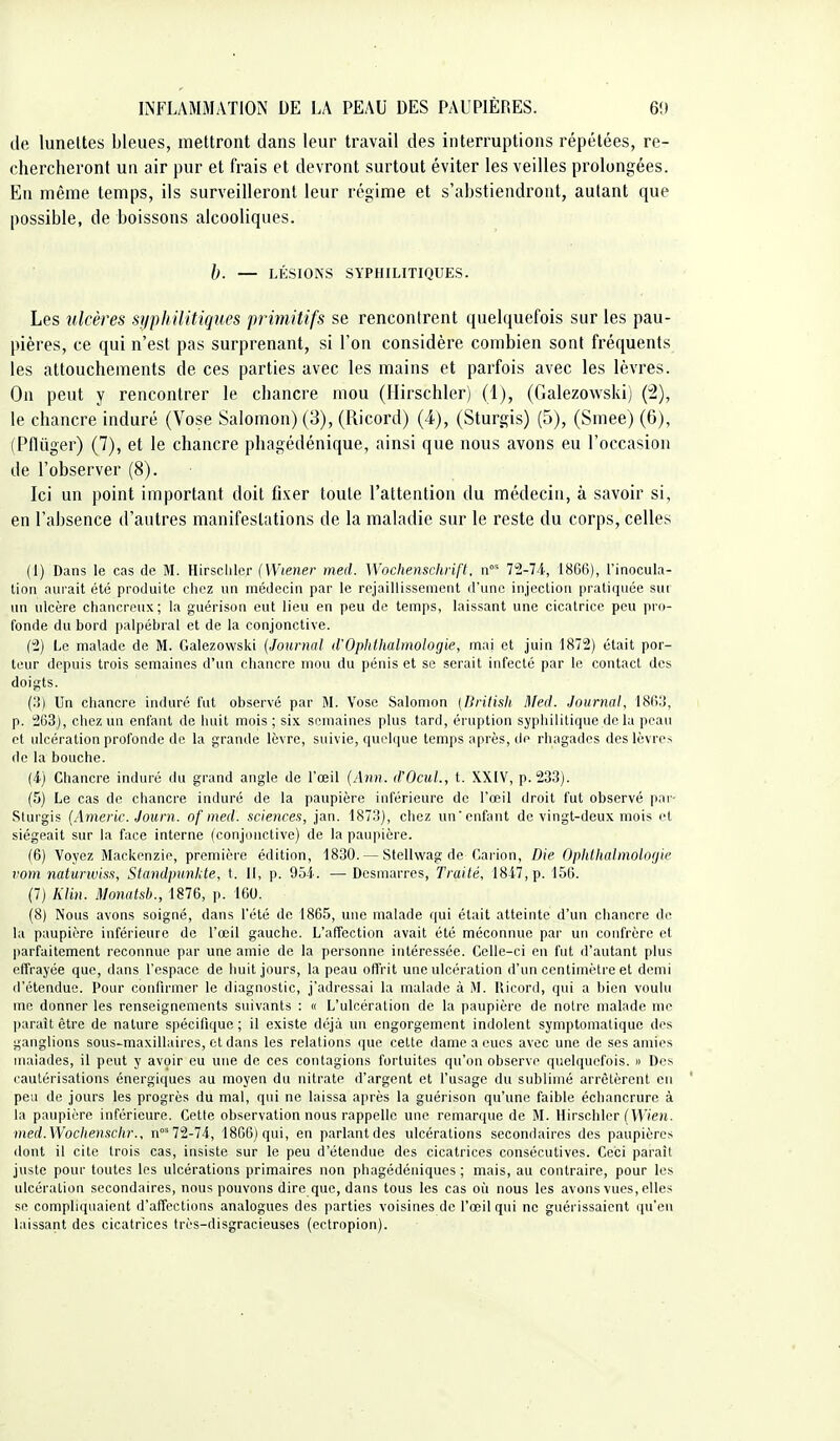 de lunettes bleues, mettront dans leur travail des interruptions répétées, re- chercheront un air pur et frais et devront surtout éviter les veilles prolongées. En même temps, ils surveilleront leur régime et s'abstiendront, autant que possible, de boissons alcooliques. h. — LÉSIONS SYPHILITIQUES. Les ulcères syphilitiques primitifs se rencontrent quelquefois sur les pau- pières, ce qui n'est pas surprenant, si l'on considère combien sont fréquents les attouchements de ces parties avec les mains et parfois avec les lèvres. On peut y rencontrer le chancre mou (Hirschler) (1), (Galezowski) (2), le chancre induré (Vose Salomon) (3), (Ricord) (4), (Sturgis) (5), (Smee) (6), (Pflûger) (7), et le chancre phagédénique, ainsi que nous avons eu l'occasion de l'observer (8). Ici un point important doit fixer toute l'attention du médecin, à savoir si, en l'absence d'autres manifestations de la maladie sur le reste du corps, celles (1) Dans le cas de M. Hirscliler (Wiener med. Wochenschrifl. 72-74, 18GG), l'inocula- tion aurait été produite chez un médecin par le rejaillissement d'une injection pratiquée sui un ulcère chancreux; la guérison eut lieu en peu de temps, laissant une cicatrice peu pro- fonde du bord palpébral et de la conjonctive. (2) Le malade de M. Galezowski [Journal d'Oplilhalinologie, mai et juin 1872) était por- teur depuis trois semaines d'un chancre mou du pénis et se serait infecté par le contact des doigts. (;!) Un chancre induré fut observé par M. Vose Salomon (British Med. Journal, ISIvi, p. 263), chez un enfant de huit mois ; six semaines plus tard, éruption syphilitique de lu pea\t et ulcération profonde de la grande lèvre, suivie, quelque temps après, de rhagades des lèvres de la bouche. (4) Chancre induré du grand angle de l'œil (Ann. d'OcuL, t. XXIV, p. 233). (5) Le cas de chancre induré de la paupière inférieure de l'œil droit fut observé par- Sturgis (Americ. Journ. of med. sciences, jan. 1873), chez un'enfiint de vingt-deux mois et siégeait sur la face interne (conjonctive) de la paupière. (6) Voyez Mackenzie, première édition, 1830. — Stellwag de Carion, Die Opiillialmolorjic vom naturwiss, Standpunhte, t. 11, p. 954. —Desmarres, Traité, 1847, p. 150. (7) Klin. Monatsb., 1876, p. 100. (8) Nous avons soigné, dans l'été de 1865, une malade qui était atteinte d'un chancre de la paupière inférieure de l'œil gauche. L'affection avait été méconnue par un confrère et parfaitement reconnue par une amie de la personne intéressée. Celle-ci en fut d'autant plus effrayée que, dans l'espace de huit jours, la peau offrit une ulcération d'un centimètre et demi d'étendue. Pour confirmer le diagnostic, j'adressai la malade à M. llicord, qui a bien voulu me donner les renseignements suivants : « L'ulcération de la paupière de notre malade me paraît être de nature spécifique; il existe déjà un engorgement indolent symptomatique des ganglions sous-maxillaires, et dans les relations que cette dame a eues avec une de ses amies malades, il peut y avoir eu une de ces contagions fortuites qu'on observe quelquefois. » Des cautérisations énergiques au moyen du nitrate d'argent et l'usage du sublimé arrêtèrent en ' peu de jours les progrès du mal, qui ne laissa après la guérison qu'une faible écliancrurc à la paupière inférieure. Cette observation nous rappelle une remarque de M. Hirschler (llVe/J. med.WocItenschr., n^ 72-74, 1866) qui, en parlant des ulcérations secondaires des paupières dont il cite trois cas, insiste sur le peu d'étendue des cicatrices consécutives. Ceci paraît juste pour toutes les ulcérations primaires non phagédéniques ; mais, au contraire, pour les ulcération secondaires, nous pouvons dire que, dans tous les cas ofi nous les avons vues, elles se compliquaient d'affections analogues des parties voisines de l'œil qui ne guérissaient qu'eu laissant des cicatrices très-disgracieuses (ectropion).