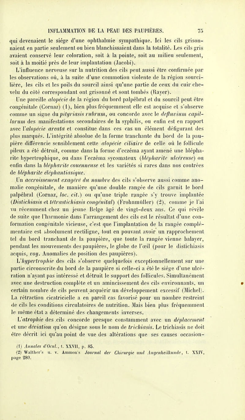 qui devenaient le siège d'une ophthalmie sympathique. Ici les cils grison- naient en partie seulement ou bien blanchissaient dans la totalité. Les cils gris avaient conservé leur coloration, soit à la pointe, soit au milieu seulement, soit à la moitié près de leur implantation (Jacobi). L'influence nerveuse sur la nutrition des cils peut aussi être confirmée par les observations où, à la suite d'une commotion violente de la région sourci- lière, les cils et les poils du sourcil ainsi qu'une partie de ceux du cuir che- velu du côté correspondant ont grisonné et sont tombés (Rayer). Une pareille alopécie de la région du bord palpébral et du sourcil peut être congénitale (Gornaz) (1), bien plus fréquemment elle est acquise et s'observe comme un signe ûupitiiriasis rubrum, ou concorde avec le defluvium capil- lorum des manifestations secondaires de la syphilis, ou enfin est en rapport avec Valopécie areala et constitue dans ces cas un élément défigurant des plus marqués. L'intégrité absolue de la forme tranchante du bord de la pau- pière différencie sensiblement cette alopécie ciliaire de celle où le follicule pileux a été détruit, comme dans la forme d'eczéma ayant amené une blèpha- rite hypertrophique, ou dans l'eczéma sycomateux {hlépharite ulcéreuse) ou enfin dans la hlépharite couenneuse et les variétés si rares dans nos contrées de hlépharite éléphantiasique. Un accroissement exagéré du nombre des cils s'observe aussi comme ano- malie congénitale, de manière qu'une double rangée de cils garnit le bord palpébral (Gornaz, loc. cit.) ou qu'une triple rangée s'y trouve implantée {Distichiasis et télrastichiasis congénital) (Frohnmùller) (!2), comme je l'ai vu récemment chez un jeune Belge âgé de vingt-deux ans. Ce qui révèle de suite que l'harmonie dans l'arrangement des cils est le résultat d'une con- formation congénitale vicieuse, c'est que l'implantation de la rangée complé- mentaire est absolument rectiligne, tout en pouvant avoir un rapprochement tel du bord tranchant de la paupière, que toute la rangée vienne balayer, pendant les mouvements des paupières, le globe de l'œil (pour le distichiasis acquis, voy. Anomalies de position des paupières). L'hypertrophie des cils s'observe quelquefois exceptionnellement sur une partie circonscrite du bord de la paupière si celle-ci a été le siège d'une ulcé- ration n'ayant pas intéressé et détruit le support des follicules. Simultanément avec une destruction complète et un amincissem.ent des cils environnants, un • certain nombre de cils peuvent acquérir un développement excessif (Michel). La rétraction cicatricielle a en pareil cas favorisé pour un nombre restreint de cils les conditions circulatoires de nutrition. Mais bien plus fréquemment le même état a déterminé des changements inverses. Uatrophie des cils concorde presque constamment avec un déplacement et une déviation qu'on désigne sous le nom de trichiasis. Letrichiasis ne doit être décrit ici qu'au point de vue des altérations que ses causes occasion- (1) Annales (iOciil., t. XXVII, p. 85. {2) Walther's u. v. Ammon's Journal (1er Chirurgie und Augenheilkunde, t. XXIV, page 280.