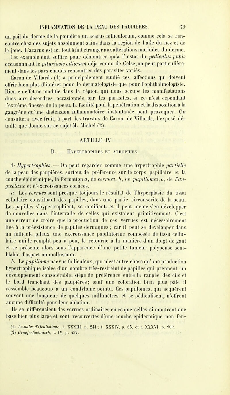 un poil du derme de la paupière un acarus iblliculorum, comme cela se ren- contre chez des sujets absolument sains dans la région de l'aile du nez et de la joue, L'acarus est ici tout à fait étranger aux altérations morbides du derme. Cet exemple doit suffire pour démontrer qu'à l'instar du pediculus pubis occasionnant le pityriasis ciUorum déjà connu de Celse, on peut particulière- ment dans les pays chauds rencontrer des parasites variés. Caron de Villards (1) a principalement étudié ces affections qui doivent offrir bien plus d'intérêt pour le dermatologiste que pour l'ophthalmologiste. Rien en effet ne modifie dans la région qui nous occupe les manifestations dues aux désordres occasionnés par les parasites, si ce n'est cependant l'extrême finesse de la peau, la facilité pour la pénétration et la disposition à la gangrène qu'une distension inflammatoire instantanée peut provoquer. On consultera avec fruit, à part les travaux de Caron de Villards, l'exposé dé- taillé que donne sur ce sujet M. Michel (2). ARTICLE rV D. — IhTERTROPniES ET ATROPHIES. i Hypertrophies. — On peut regarder comme une hypertrophie partielle de la peau des paupières, surtout de préférence sur le corps papillaire et la couche épidermique, la foi'mation a, de vernies, b, de papillomes, c, de fan- giectasie et d'excroissances cornées. a. Les verrues sont presque toujours le résultat de l'hyperplasie du tissu cellulaire constituant des papilles, dans une partie circonscrite de la peau. Les papilles s'hypertrophient, se ramifient, et il peut même s'en développer de nouvelles dans l'intervalle de celles qui existaient primitivement. C'est une erreur de croire que la production de ces verrues est nécessairement liée à la préexistence de papilles dermiques ; car il peut se développer dans un follicule pileux une excroissance papilliforme composée de tissu cellu- laire qui le remplit peu à peu, le retourne à la manière d'un doigt de gant et se présente alors sous l'apparence d'une petite tumeur polypeuse sem- blable d'aspect au molluscum. b. Le papillonne naevus folliculeux, qui n'est autre chose qu'une production hypertrophique isolée d'un nombre très-restreint de papilles qui prennent un développement considérable, siège de préférence entre la rangée des cils et le bord tranchant des paupières ; sauf une coloration bien plus pâle il ressemble beaucoup à un condylome pointu. Ces papillomes, qui acquèrent souvent une longueur de quelques millimètres et se pédiculisent, n'offrent aucune difficulté pour leur ablation. Ils se différencient des verrues ordinaires en ce que celles-ci montrent une base bien plus large et sont recouvertes d'une couche épidermique non fen- (1) Annales d'Oculistique, i. XXXIII, p. 241; t. XXXIV, p. 65, et t. XXXVI, p. 109.