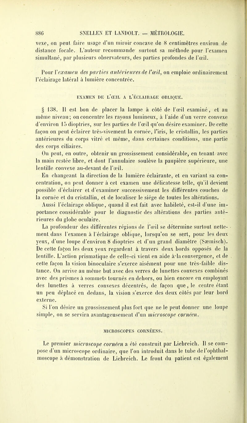 vexe, on peut faire usage d'un miroir concave de 8 centimètres environ de distance focale. L'auteur recommande surtout sa méthode pour l'examen simultané, par plusieurs observateurs, des parties profondes de l'œil. Voiir Y examen des parties antérieures de l'œil, on emploie ordinairement l'éclairage latéral à lumière concentrée. EXAMEN DE l'œIL A l'ÉCLAIRAGE OBLIQUE. § 138. Il est bon de placer la lampe à côté de l'œil examiné, et au même niveau; on concentre les rayons lumineux, à l'aide d'un verre convexe d'environ 15 dioptries, sur les parties de l'œil qu'on désire examiner. De cette façon on peut éclairer très-vivement la cornée, l'iris, le cristallin, les parties antérieures du corps vitré et même, dans certaines conditions, une partie des corps ciliaires. On peut, en outre, obtenir un grossissement considérable, en tenant avec la main restée libre, et dont l'annulaire soulève la paupière supérieure, une lentille convexe au-devant de l'œil. En changeant la direction de la lumière éclairante, et en variant sa con- centration, on peut donner à cet examen une délicatesse telle, qu'il devient possible d'éclairer et d'examiner successivement les différentes couches de la cornée et du cristallin, et de localiser le siège de toutes les altérations. Aussi l'éclairage oblique, quand il est fait avec habileté, est-il d'une im- portance considérable pour le diagnostic des altérations des parties anté- rieures du globe oculaire. La profondeur des différentes régions de l'aMl se détermine surtout nette- ment dans l'examen à l'éclairage oblicjue, lorsqu'on se sert, pour les deux yeux, d'une loupe d'environ 8 dioptries et d'un grand diamètre (Ssemisch), De celte fafon les deux yeux regardent à travers deux bords opposés de la lentille. L'action prismatique de celle-ci vient en aide à'ia convergence, et de cette façon la vision binoculaire s'exerce aisément pour une très-faible dis- tance. On arrive au même but avec des verres de lunettes convexes combinés avec des prismes à sommets tournés en dehors, ou bien encoi-e en employant des lunettes à verres convexes décenirés, de façon que, le centre étant un peu déplacé en dedans, la vision s'exerce des deux côtés par leur bord externe. Si l'on désire un grossissement plus fort que ne le peut donner une loupe simple, on se servira avantageusement d'un microscope cornéen. MICROSCOPES CORNÉENS. Le premier microscope cornéen a été construit par Liebreich. Il se com- pose d'un microscope ordinaire, que l'on introduit dans le tube del'opbtbal- moscope à démonstration de Liebreich. Le front du patient est également